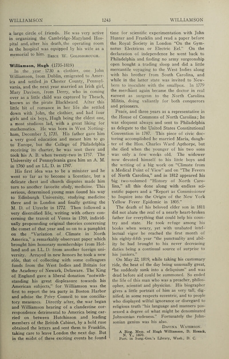 a large circle of friends. He was very active in organizing the Cambridge-Maryland Hos¬ pital and. after his death, the operating room in the hospital was equipped by his wife as a memoiial to him. gRICE \y. Goldsborough. Williamson, Hugh (1735-1819) In the year 1730 a clothier, one John Williamson, from Dublin, emigrated to Amer¬ ica and settled in Chester County, Pennsyl¬ vania, and the next year married an Irish girl, Mary Davison, from Derry, who in coming over as a little child was captured by Theach, known as the pirate Blackbeard. After this little bit of romance in her life she settled down with John, the clothier, and had four girls and six boys, Hugh being the eldest one, a most studious lad, with a great liking for mathematics. He was born in West Notting¬ ham, December 5, 1735. His father gave him a very good education and meant him to go to Europe, but the College of Philadelphia receiving its charter, he was sent there and took his A. B. when twenty-two in 1757. The University of Pennsylvania gave him an A. M. in 1760 and an LL. D. in 1787. His first idea was to be a minister and he went so far as to become a licentiate, but a delicate chest and church disputes made him turn to another favorite st'udy, medicine. This serious, determined young man found his way to Edinburgh University, studying medicine there and in London and finally getting the M. D. of Utrecht in 1772. Then followed a very diversified life, writing with others con¬ cerning the transit of Venus in 1769, individ¬ ually propounding original theories concerning the comet of that year and so on to a pamphlet on the “Variation of Climate in North America,’ a remarkably observant paper which brought him honorary memberships from Hol¬ land and an LL. D. from another foreign uni¬ versity. Arrayed in new honors he took a new role, that of collecting with some colleagues funds from the West Indies and Britain for the Academy of Newark, Delaware. The King of England gave a liberal donation “notwith¬ standing his great displeasure towards his American subjects,” for Williamson was the first to report the tea party in Boston Harbor and advise the Privy Council to use concilia¬ tory measures. Directly after, the war began and Williamson hearing of a clandestine cor¬ respondence detrimental to America being car¬ ried on between Hutchinson and leading members of the British Cabinet, by a bold ruse obtained the letters and sent them to Franklin, taking care to leave London the next day. But in the midst of these exciting events he found time for scientific experimentation with John Hunter and Franklin and read a paper before the Royal Society in London “On the Gym- notus Electricus or Electric Eel.” On the declaration of independence he went back to Philadelphia and finding no army surgeonship open bought a trading sloop and did a little mercantile voyaging to the West Indies along with his brother from South Carolina, and while in the latter state was invited to New- bern to inoculate with the smallpox. In 1779 the merchant again became the doctor in real earnest as surgeon to the North Carolina Militia, doing valiantly for both conquerors and prisoners. Peace, and three years as a representative in the House of Commons of North Carolina; he was eloquent always and sent to Philadelphia as delegate to the United States Constitutional Convention in 1787. This piece of civic doc¬ toring accomplished he married Maria, daugh¬ ter of the Hon. Charles Ward Apthorpe, but she died when the younger of his two sons was only a few weeks old. The widower now devoted himself to his little boys and the writing of a big work on “Climate from a Medical Point of View” and on “The Fevers of North Carolina,” and in 1812 appeared his ’big two-volumed “History of North Caro¬ lina,” all this done along with endless sci¬ entific papers and a “Report as Commissioner to Inquire into the Origin of the New York Yellow Fever Epidemic in 1805.” The death of his beloved elder son in 1811 did not abate the zeal of a nearly heart-broken father for everything that could help his coun¬ try and state. He took refuge among his books when weary, yet with unabated intel¬ lectual vigor he reached the first month of his eighty-fifth year “the punctuality and abil¬ ity he had brought to his never decreasing duties being a continual source of surprise to his juniors.” On May 22, 1819, while taking his customary ride, the heat of the day being unusually great, ’“he suddenly sank into a deliquium” and was dead before aid could be summoned. So ended the life of this man who was a preacher, philos¬ opher, scientist and physician. His biographer gives a little portrait of him as very tall, dig¬ nified, in some respects eccentric, and to people who displayed wilful ignorance or disregard to religious truth “his language and manners pos¬ sessed a degree of what might be denominated Johnsonian rudeness.” Fortunately the John¬ sonian genius was his also. Davina Waterson. A Biog. Mem. of Hugh Williamson, D. Hosack, N. Y., 1820. Port, in Surg.-Gen.’s Library, Wash., D. C.