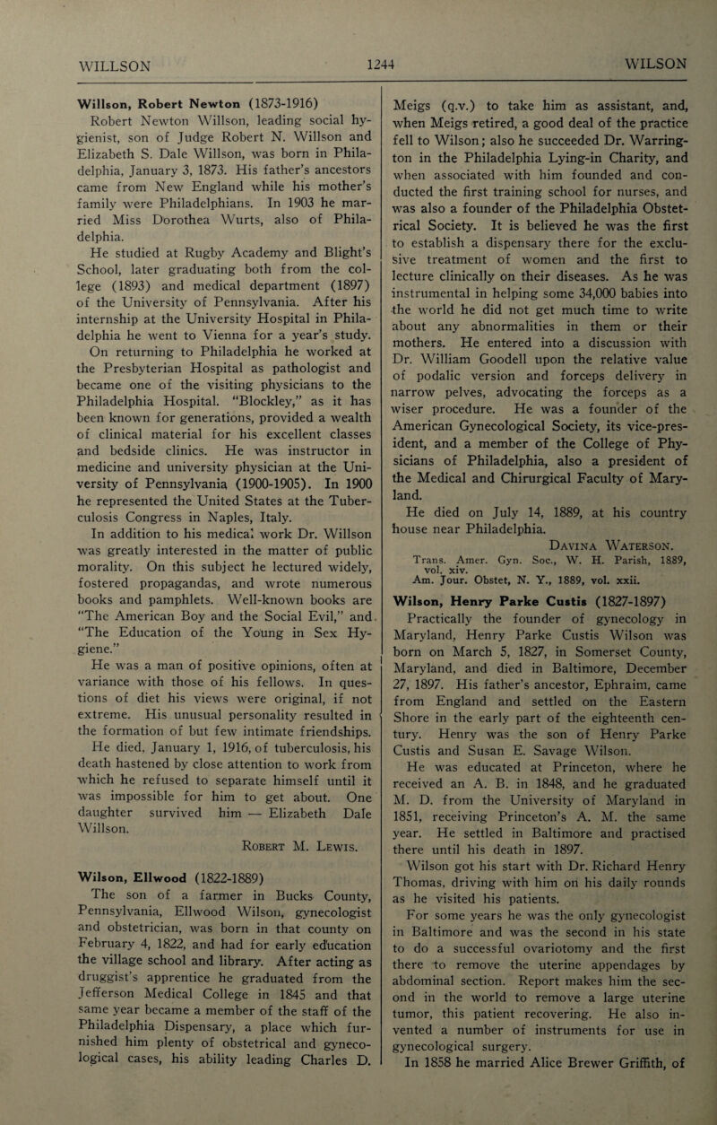 Willson, Robert Newton (1873-1916) Robert Newton Willson, leading social hy¬ gienist, son of Judge Robert N. Willson and Elizabeth S. Dale Willson, was born in Phila¬ delphia, January 3, 1873. His father’s ancestors came from New England while his mother’s family were Philadelphians. In 1903 he mar¬ ried Miss Dorothea Wurts, also of Phila¬ delphia. He studied at Rugby Academy and Blight’s School, later graduating both from the col¬ lege (1893) and medical department (1897) of the University of Pennsylvania. After his internship at the University Hospital in Phila¬ delphia he went to Vienna for a year’s study. On returning to Philadelphia he worked at the Presbyterian Hospital as pathologist and became one of the visiting physicians to the Philadelphia Hospital. “Blockley,” as it has been known for generations, provided a wealth of clinical material for his excellent classes and bedside clinics. He was instructor in medicine and university physician at the Uni¬ versity of Pennsylvania (1900-1905). In 1900 he represented the United States at the Tuber¬ culosis Congress in Naples, Italy. In addition to his medical work Dr. Willson was greatly interested in the matter of public morality. On this subject he lectured widely, fostered propagandas, and wrote numerous books and pamphlets. Well-known books are “The American Boy and the Social Evil,” and. “The Education of the Young in Sex Hy¬ giene.” He was a man of positive opinions, often at variance with those of his fellows. In ques¬ tions of diet his views were original, if not extreme. His unusual personality resulted in the formation of but few intimate friendships. He died, January 1, 1916, of tuberculosis, his death hastened by close attention to work from which he refused to separate himself until it was impossible for him to get about. One daughter survived him — Elizabeth Dale Willson. Robert M. Lewis. Wilson, Ellwood (1822-1889) The son of a farmer in Bucks County, Pennsylvania, Ellwood Wilson, gynecologist and obstetrician, was born in that county on February 4, 1822, and had for early education the village school and library. After acting as druggist’s apprentice he graduated from the Jefferson Medical College in 1845 and that same year became a member of the staff of the Philadelphia Dispensary, a place which fur¬ nished him plenty of obstetrical and gyneco¬ logical cases, his ability leading Charles D. Meigs (q.v.) to take him as assistant, and, when Meigs retired, a good deal of the practice fell to Wilson; also he succeeded Dr. Warring¬ ton in the Philadelphia Lying-in Charity, and when associated with him founded and con¬ ducted the first training school for nurses, and was also a founder of the Philadelphia Obstet¬ rical Society. It is believed he was the first to establish a dispensary there for the exclu¬ sive treatment of women and the first to lecture clinically on their diseases. As he was instrumental in helping some 34,000 babies into the world he did not get much time to write about any abnormalities in them or their mothers. He entered into a discussion with Dr. William Goodell upon the relative value of podalic version and forceps delivery in narrow pelves, advocating the forceps as a wiser procedure. He was a founder of the American Gynecological Society, its vice-pres¬ ident, and a member of the College of Phy¬ sicians of Philadelphia, also a president of the Medical and Chirurgical Faculty of Mary¬ land. He died on July 14, 1889, at his country house near Philadelphia. Davina Waterson. Trans. Amer. Gyn. Soc., W. H. Parish, 1889, vol. xiv. Am. Jour. Obstet, N. Y., 1889, vol. xxii. Wilson, Henry Parke Custis (1827-1897) Practically the founder of gynecology in Maryland, Henry Parke Custis Wilson was born on March 5, 1827, in Somerset County, Maryland, and died in Baltimore, December 27, 1897. His father’s ancestor, Ephraim, came from England and settled on the Eastern Shore in the early part of the eighteenth cen¬ tury. Henry was the son of Henry Parke Custis and Susan E. Savage Wilson. He was educated at Princeton, where he received an A. B. in 1848, and he graduated M. D. from the University of Maryland in 1851, receiving Princeton’s A. M. the same year. He settled in Baltimore and practised there until his death in 1897. Wilson got his start with Dr. Richard Henry Thomas, driving with him on his daily rounds as he visited his patients. For some years he was the only gynecologist in Baltimore and was the second in his state to do a successful ovariotomy and the first there to remove the uterine appendages by abdominal section. Report makes him the sec¬ ond in the world to remove a large uterine tumor, this patient recovering. He also in¬ vented a number of instruments for use in gynecological surgery. In 1858 he married Alice Brewer Griffith, of