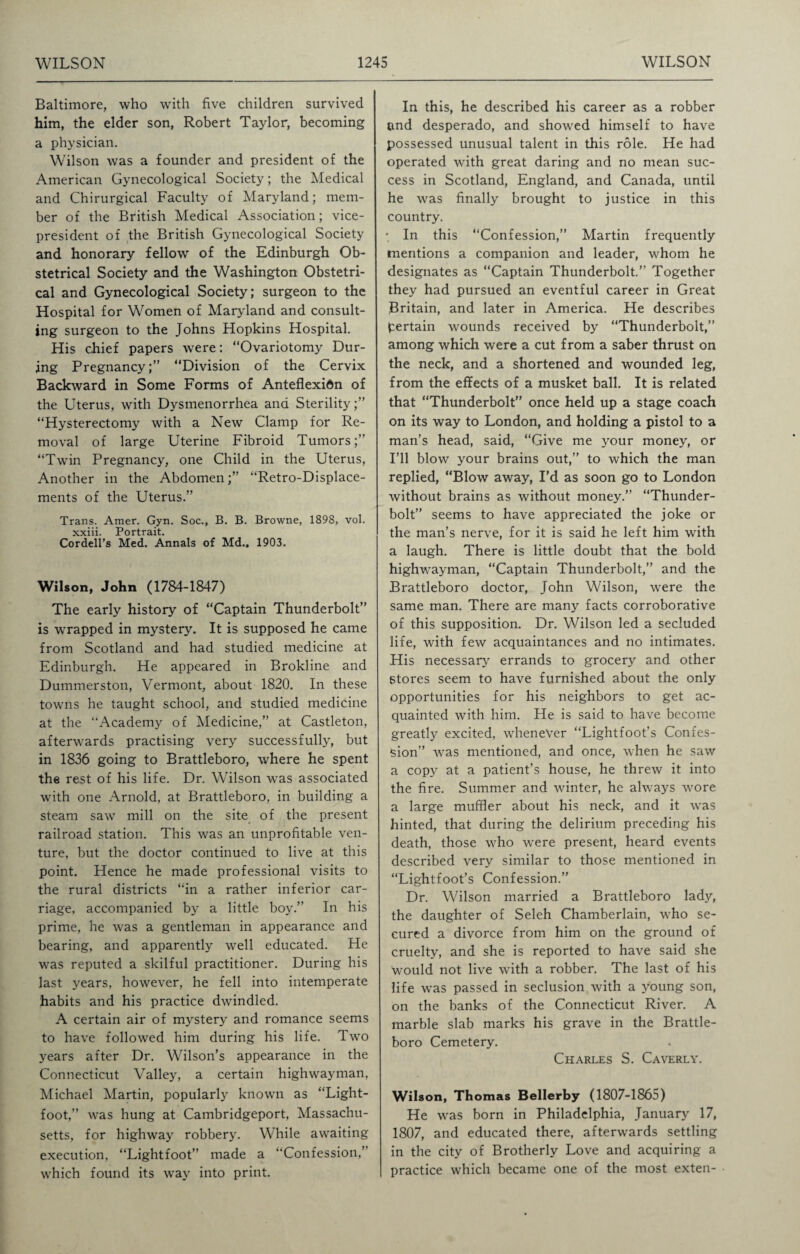 Baltimore, who with five children survived him, the elder son, Robert Taylor, becoming a physician. Wilson was a founder and president of the American Gynecological Society; the Medical and Chirurgical Faculty of Maryland; mem¬ ber of the British Medical Association; vice- president of the British Gynecological Society and honorary fellow of the Edinburgh Ob¬ stetrical Society and the Washington Obstetri¬ cal and Gynecological Society; surgeon to the Hospital for Women of Maryland and consult¬ ing surgeon to the Johns Hopkins Hospital. His chief papers were: “Ovariotomy Dur¬ ing Pregnancy;” “Division of the Cervix Backward in Some Forms of Anteflexidn of the Uterus, with Dysmenorrhea and Sterility;” “Hysterectomy with a New Clamp for Re¬ moval of large Uterine Fibroid Tumors;” “Twin Pregnancy, one Child in the Uterus, Another in the Abdomen;” “Retro-Displace¬ ments of the Uterus.” Trans. Amer. Gyn. Soc., B. B. Browne, 1898, vol. xxiii. Portrait. Cordell’s Med. Annals of Md.. 1903. Wilson, John (1784-1847) The early history of “Captain Thunderbolt” is wrapped in mystery. It is supposed he came from Scotland and had studied medicine at Edinburgh. He appeared in Brokline and Dummerston, Vermont, about 1820. In these towns he taught school, and studied medicine at the “Academy of Medicine,” at Castleton, afterwards practising very successfully, but in 1836 going to Brattleboro, where he spent the rest of his life. Dr. Wilson was associated with one Arnold, at Brattleboro, in building a steam saw mill on the site of the present railroad station. This was an unprofitable ven¬ ture, but the doctor continued to live at this point. Hence he made professional visits to the rural districts “in a rather inferior car¬ riage, accompanied by a little boy.” In his prime, he was a gentleman in appearance and bearing, and apparently well educated. He was reputed a skilful practitioner. During his last years, however, he fell into intemperate habits and his practice dwindled. A certain air of mystery and romance seems to have followed him during his life. Two years after Dr. Wilson’s appearance in the Connecticut Valley, a certain highwayman, Michael Martin, popularly known as “Light- foot,” was hung at Cambridgeport, Massachu¬ setts, for highway robbery. While awaiting execution, “Lightfoot” made a “Confession,’ which found its way into print. In this, he described his career as a robber and desperado, and showed himself to have possessed unusual talent in this role. He had operated with great daring and no mean suc¬ cess in Scotland, England, and Canada, until he was finally brought to justice in this country. • In this “Confession,” Martin frequently mentions a companion and leader, whom he designates as “Captain Thunderbolt.” Together they had pursued an eventful career in Great Britain, and later in America. He describes pertain wounds received by “Thunderbolt,” among which were a cut from a saber thrust on the neck, and a shortened and wounded leg, from the effects of a musket ball. It is related that “Thunderbolt” once held up a stage coach on its way to London, and holding a pistol to a man’s head, said, “Give me your money, or I’ll blow your brains out,” to which the man replied, “Blow away, I’d as soon go to London without brains as without money.” “Thunder¬ bolt” seems to have appreciated the joke or the man’s nerve, for it is said he left him with a laugh. There is little doubt that the bold highwayman, “Captain Thunderbolt,” and the Brattleboro doctor, John Wilson, were the same man. There are many facts corroborative of this supposition. Dr. Wilson led a secluded life, with few acquaintances and no intimates. His necessary errands to grocery and other Stores seem to have furnished about the only opportunities for his neighbors to get ac¬ quainted with him. He is said to have become greatly excited, whenever “Lightfoot’s Confes¬ sion” was mentioned, and once, when he saw a copy at a patient’s house, he threw it into the fire. Summer and winter, he always wore a large muffler about his neck, and it was hinted, that during the delirium preceding his death, those who were present, heard events described very similar to those mentioned in “Lightfoot’s Confession.” Dr. Wilson married a Brattleboro lady, the daughter of Seleh Chamberlain, who se¬ cured a divorce from him on the ground of cruelty, and she is reported to have said she would not live with a robber. The last of his life was passed in seclusion with a young son, on the banks of the Connecticut River. A marble slab marks his grave in the Brattle¬ boro Cemetery. Charles S. Caverly. Wilson, Thomas Bellerby (1807-1865) He was born in Philadelphia, January 17, 1807, and educated there, afterwards settling in the city of Brotherly Love and acquiring a practice which became one of the most exten-