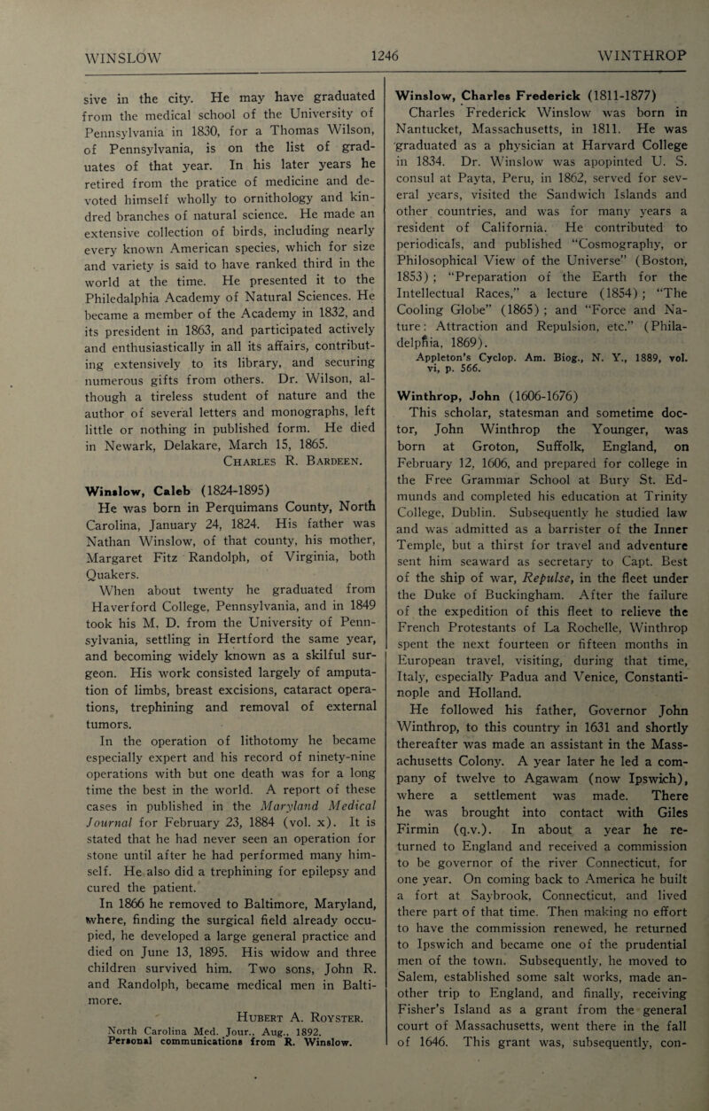 WINSLOW sive in the city. He may have graduated from the medical school of the University of Pennsylvania in 1830, for a Thomas Wilson, of Pennsylvania, is on the list of grad¬ uates of that year. In his later years he retired from the pratice of medicine and de¬ voted himself wholly to ornithology and kin¬ dred branches of natural science. He made an extensive collection of birds, including nearly every known American species, which for size and variety is said to have ranked third in the world at the time. He presented it to the Philedalphia Academy of Natural Sciences. He became a member of the Academy in 1832, and its president in 1863, and participated actively and enthusiastically in all its affairs, contribut¬ ing extensively to its library, and securing numerous gifts from others. Dr. Wilson, al¬ though a tireless student of nature and the author of several letters and monographs, left little or nothing in published form. He died in Newark, Delakare, March 15, 1865. Charles R. Bardeen. Winslow, Caleb (1824-1895) He was born in Perquimans County, North Carolina, January 24, 1824. His father was Nathan Winslow, of that county, his mother, Margaret Fitz Randolph, of Virginia, both Quakers. When about twenty he graduated from Haverford College, Pennsylvania, and in 1849 took his M. D. from the University of Penn¬ sylvania, settling in Hertford the same year, and becoming widely known as a skilful sur¬ geon. His work consisted largely of amputa¬ tion of limbs, breast excisions, cataract opera¬ tions, trephining and removal of external tumors. In the operation of lithotomy he became especially expert and his record of ninety-nine operations with but one death was for a long time the best in the world. A report of these cases in published in the Maryland Medical Journal for February 23, 1884 (vol. x). It is stated that he had never seen an operation for stone until after he had performed many him¬ self. He also did a trephining for epilepsy and cured the patient. In 1866 he removed to Baltimore, Maryland, where, finding the surgical field already occu¬ pied, he developed a large general practice and died on June 13, 1895. His widow and three children survived him. Two sons, John R. and Randolph, became medical men in Balti¬ more. Hubert A. Royster. North Carolina Med. Jour., Aug., 1892. Personal communications from R. Winslow. Winslow, Charles Frederick (1811-1877) Charles Frederick Winslow was born in Nantucket, Massachusetts, in 1811. He was graduated as a physician at Harvard College in 1834. Dr. Winslow was apopinted U. S. consul at Payta, Peru, in 1862, served for sev¬ eral years, visited the Sandwich Islands and other countries, and was for many years a resident of California. He contributed to periodicals, and published “Cosmography, or Philosophical View of the Universe” (Boston, 1853) ; “Preparation of the Earth for the Intellectual Races,” a lecture (1854); “The Cooling Globe” (1865) ; and “Force and Na¬ ture: Attraction and Repulsion, etc.” (Phila¬ delphia, 1869). Appleton’s Cyclop. Am. Biog., N. Y., 1889, vol. vi, p. 566. Winthrop, John (1606-1676) This scholar, statesman and sometime doc¬ tor, John Winthrop the Younger, was born at Groton, Suffolk, England, on February 12, 1606, and prepared for college in the Free Grammar School at Bury St. Ed¬ munds and completed his education at Trinity College, Dublin. Subsequently he studied law and was admitted as a barrister of the Inner Temple, but a thirst for travel and adventure sent him seaward as secretary to Capt. Best of the ship of war, Repulse, in the fleet under the Duke of Buckingham. After the failure of the expedition of this fleet to relieve the French Protestants of La Rochelle, Winthrop spent the next fourteen or fifteen months in European travel, visiting, during that time, Italy, especially Padua and Venice, Constanti¬ nople and Holland. He followed his father, Governor John Winthrop, to this country in 1631 and shortly thereafter was made an assistant in the Mass¬ achusetts Colony. A year later he led a com¬ pany of twelve to Agawam (now Ipswich), where a settlement was made. There he was brought into contact with Giles Firmin (q.v.). In about a year he re¬ turned to England and received a commission to be governor of the river Connecticut, for one year. On coming back to America he built a fort at Saybrook, Connecticut, and lived there part of that time. Then making no effort to have the commission renewed, he returned to Ipswich and became one of the prudential men of the town. Subsequently, he moved to Salem, established some salt works, made an¬ other trip to England, and finally, receiving Fisher’s Island as a grant from the general court of Massachusetts, went there in the fall of 1646. This grant was, subsequently, con-