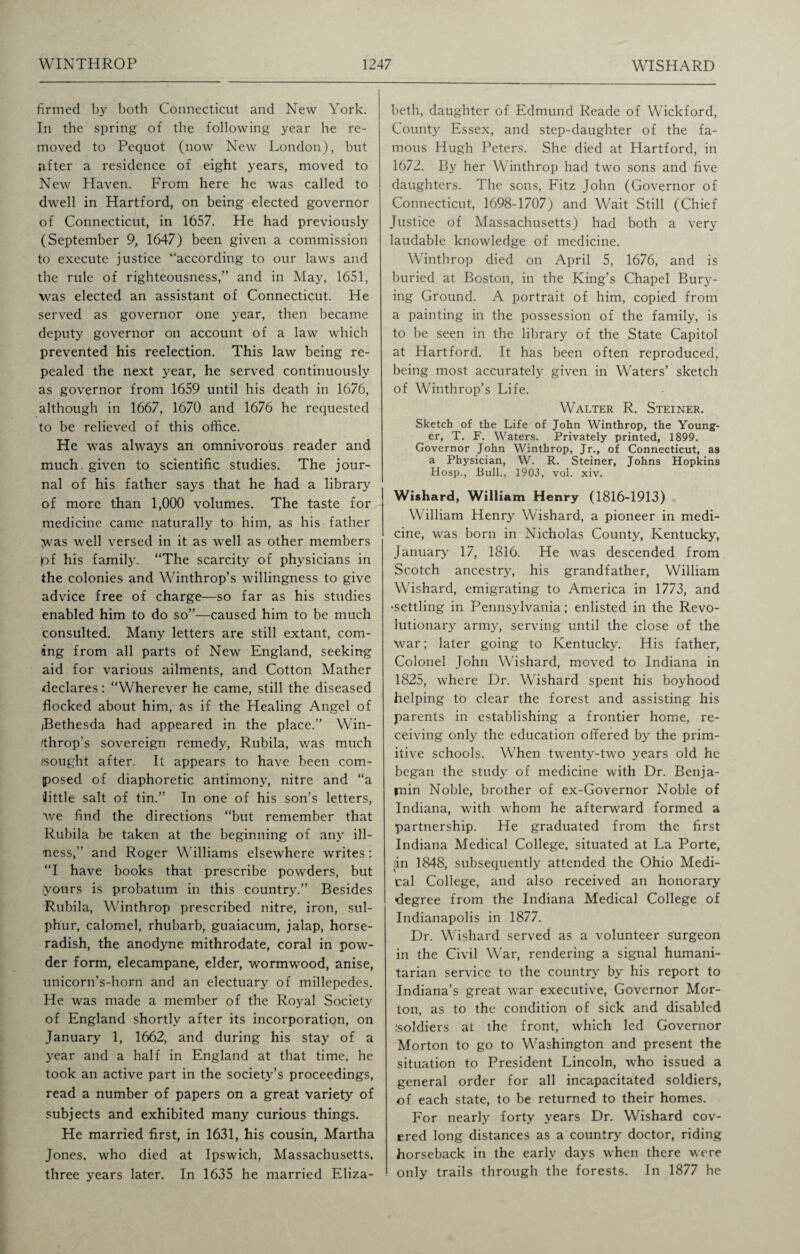 firmed by both Connecticut and New York. In the spring of the following year he re¬ moved to Pequot (now New London), but after a residence of eight years, moved to New Haven. From here he was called to dwell in Hartford, on being elected governor of Connecticut, in 1657. He had previously (September 9, 1647) been given a commission to execute justice “according to our laws and the rule of righteousness,” and in May, 1651, was elected an assistant of Connecticut. He served as governor one year, then became deputy governor on account of a law which prevented his reelecfion. This law being re¬ pealed the next year, he served continuously as governor from 1659 until his death in 1676, although in 1667, 1670 and 1676 he requested to be relieved of this office. He was always an omnivorous reader and much, given to scientific studies. The jour¬ nal of his father says that he had a library of more than 1,000 volumes. The taste for medicine came naturally to him, as his father Was well versed in it as well as other members £>f his family. “The scarcity of physicians in the colonies and Winthrop’s willingness to give advice free of charge—so far as his studies enabled him to do so”—caused him to be much consulted. Many letters are still extant, com¬ ing from all parts of New England, seeking aid for various ailments, and Cotton Mather declares: “Wherever he came, still the diseased flocked about him, as if the Healing Angel of (Bethesda had appeared in the place.” Win- /throp’s sovereign remedy, Rubila, was much /sought after. It appears to have been com¬ posed of diaphoretic antimony, nitre and “a little salt of tin.” In one of his son’s letters, we find the directions “but remember that Rubila be taken at the beginning of any ill¬ ness,” and Roger Williams elsewhere writes: “I have books that prescribe powders, but iyours is probatum in this country.” Besides Rubila, Winthrop prescribed nitre, iron, sul¬ phur, calomel, rhubarb, guaiacum, jalap, horse¬ radish, the anodyne mithrodate, coral in pow¬ der form, elecampane, elder, wormwood, anise, unicorn’s-horn and an electuary of millepedes. He was made a member of the Royal Society of England shortly after its incorporation, on January 1, 1662, and during his stay of a year and a half in England at that time, he took an active part in the society’s proceedings, read a number of papers on a great variety of subjects and exhibited many curious things. He married first, in 1631, his cousin, Martha Jones, who died at Ipswich, Massachusetts, three years later. In 1635 he married Eliza¬ beth, daughter of Edmund Reade of Wickford, County Essex, and step-daughter of the fa¬ mous Hugh Peters. She died at Hartford, in 1672. By her Winthrop had two sons and five daughters. The sons, Fitz John (Governor of Connecticut, 1698-1707) and Wait Still (Chief Justice of Massachusetts) had both a very laudable knowledge of medicine. Winthrop died on April 5, 1676, and is buried at Boston, in the King’s Chapel Bury¬ ing Ground. A portrait of him, copied from a painting in the possession of the family, is to be seen in the library of the State Capitol at Hartford. It has been often reproduced, being most accurately given in Waters’ sketch of Winthrop’s Life. Walter R. Steiner. Sketch of the Life of John Winthrop, the Young¬ er, T. F. Waters. Privately printed, 1899. Governor John Winthrop, Jr., of Connecticut, as a Physician, W. R. Steiner, Johns Hopkins Hosp., Bull., 1903, vol. xiv. Wishard, William Henry (1816-1913) William Henry Wishard, a pioneer in medi¬ cine, was born in Nicholas County, Kentucky, January 17, 1816. He was descended from Scotch ancestry, his grandfather, William Wishard, emigrating to America in 1773, and 'Settling in Pennsylvania; enlisted in the Revo¬ lutionary army, serving until the close of the war; later going to Kentucky. His father, Colonel John Wishard, moved to Indiana in 1825, where Dr. Wishard spent his boyhood helping to clear the forest and assisting his parents in establishing a frontier home, re¬ ceiving only the education offered by the prim¬ itive schools. When twenty-two years old he began the study of medicine with Dr. Benja¬ min Noble, brother of ex-Governor Noble of Indiana, with whom he afterward formed a partnership. He graduated from the first Indiana Medical College, situated at La Porte, /in 1848, subsequently attended the Ohio Medi¬ cal College, and also received an honorary degree from the Indiana Medical College of Indianapolis in 1877. Dr. Wishard served as a volunteer surgeon in the Civil War, rendering a signal humani¬ tarian service to the country by his report to Indiana’s great war executive, Governor Mor¬ ton, as to the condition of sick and disabled /soldiers at the front, which led Governor Morton to go to Washington and present the situation to President Lincoln, who issued a general order for all incapacitated soldiers, of each state, to be returned to their homes. For nearly forty years Dr. Wishard cov¬ ered long distances as a country doctor, riding horseback in the early days when there were only trails through the forests. In 1877 he