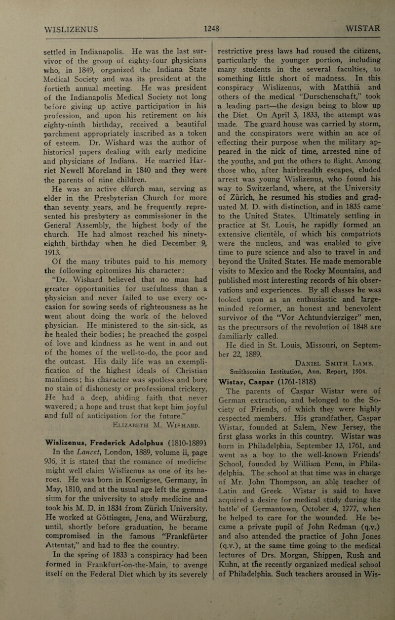 settled in Indianapolis. He was the last sur¬ vivor of the group of eighty-four physicians who, in 1849, organized the Indiana State Medical Society and was its president at the fortieth annual meeting. He was president of the Indianapolis Medical Society not long before giving up active participation in his profession, and upon his retirement on his eighty-ninth birthday, received a beautiful parchment appropriately inscribed as a token of esteem. Dr. Wishard was the author of historical papers dealing with early medicine and physicians of Indiana. He married Har¬ riet Newell Moreland in 1840 and they were the parents of nine children. He was an active ch'urch man, serving as (elder in the Presbyterian Church for more than seventy years, and he frequently repre¬ sented his presbytery as commissioner in the General Assembly, the highest body of the church. He had almost reached his ninety- eighth birthday when he died December 9, 1913. Of the many tributes paid to his memory the following epitomizes his character: “Dr. Wishard believed that no man had greater opportunities for usefulness than a physician and never failed to use every oc¬ casion for sowing seeds of righteousness as he went about doing the work of the beloved physician. He ministered to the sin-sick, as he healed their bodies; he preached the gospel of love and kindness as he went in and out of the homes of the well-to-do, the poor and the outcast. His daily life was an exempli¬ fication of the highest ideals of Christian manliness; his character was spotless and bore no stain of dishonesty or professional trickery. He had a deep, abiding faith that never wavered; a hope and trust that kept him joyful and full of anticipation for the future.” Elizabeth M. Wishard. Wislizenus, Frederick Adolphus (1810-1889) In the Lancet, London, 1889, volume ii, page 936, it is stated that the romance of medicine might well claim Wislizenus as one of its he¬ roes. He was born in Koenigsee, Germany, in May, 1810, and at the usual age left the gymna¬ sium for the university to study medicine and took his M. D. in 1834 from Zurich University. He worked at Gottingen, Jena, and Wurzburg, until, shortly before graduation, he became compromised in the famous “Frankfurter Attentat,” and had to flee the country. In the spring of 1833 a conspiracy had been formed in Frankfurt-on-the-Main, to avenge itself on the Federal Diet which by its severely restrictive press laws had roused the citizens, particularly the younger portion, including many students in the several faculties, to something little short of madness. In this conspiracy Wislizenus, with Matthia and others of the medical “Durschenschaft,” took a leading part—the design being to blow up the Diet. On April 3, 1833, the attempt was made. The guard house was carried by storm, and the conspirators were within an ace of effecting their purpose when the military ap¬ peared in the nick of time, arrested nine of the youths, and put the others to flight. Among /those who, after hairbreadth escapes, eluded arrest was young Wislizenus, who found his way to Switzerland, where, at the University of Zurich, he resumed his studies and grad¬ uated M. D. with distinction, and in 1835 came' to the United States. Ultimately settling in practice at St. Louis, he rapidly formed an extensive clientele, of which his compatriots were the nucleus, and was enabled to give time to pure science and also to travel in and beyond the United States. He made memorable visits to Mexico and the Rocky Mountains, and published most interesting records of his obser¬ vations and experiences. By all classes he was looked upon as an enthusiastic and large- minded reformer, an honest and benevolent survivor of the “Vor Achtundvierziger” men, as the precursors of the revolution of 1848 are .familiarly called. He died in St. Louis, Missouri, on Septem¬ ber 22, 1889. Daniel Smith Lamb. Smithsonian Institution, Ann. Report, 1904. Wistar, Caspar (1761-1818) The parents of Caspar Wistar were of German extraction, and belonged to the So¬ ciety of Friends, of which they were highly respected members. His grandfather, Caspar Wistar, founded at Salem, New Jersey, the first glass works in this country. Wistar was born in Philadelphia, September 13, 1761, and went as a boy to the well-known Friends’ School, founded by William Penn, in Phila¬ delphia. The school at that time was in charge of Mr. John Thompson, an able teacher of Latin and Greek. Wistar is said to have acquired a desire for medical study during the battle of Germantown, October 4, 1777, when he helped to care for the wounded. He be¬ came a private pupil of John Redman (q.v.) and also attended the practice of John Jones (q.v.), at the same time going to the medical lectures of Drs. Morgan, Shippen, Rush and Kuhn, at the recently organized medical school of Philadelphia. Such teachers aroused in Wis-