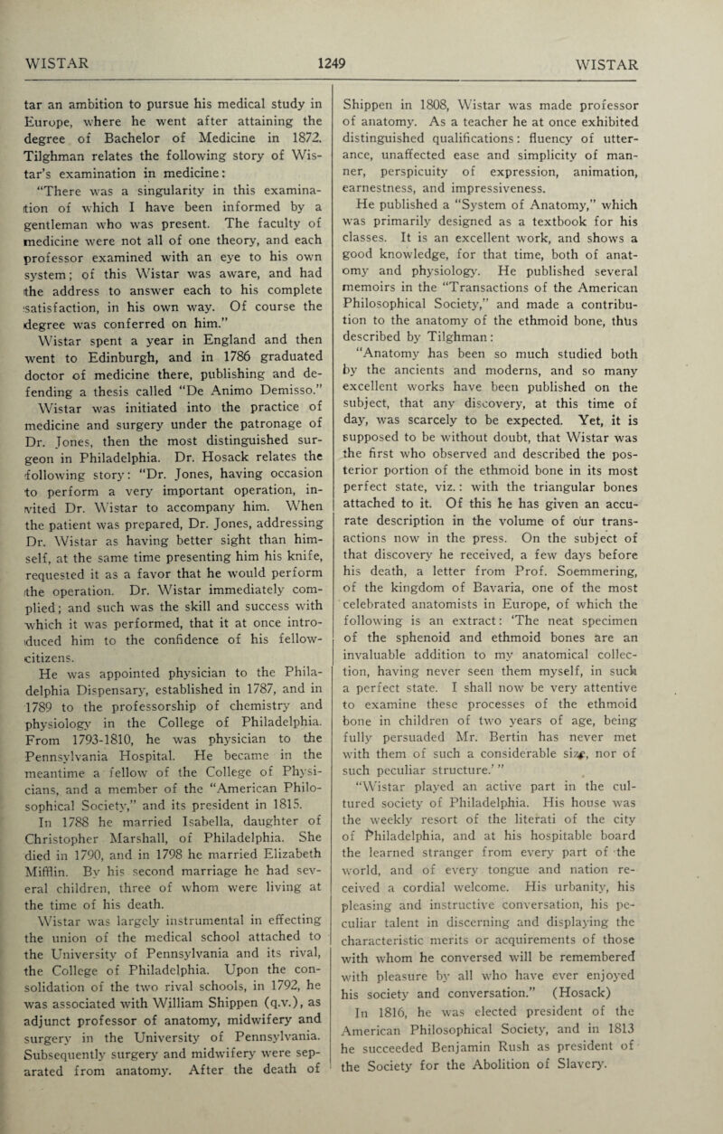 tar an ambition to pursue his medical study in Europe, where he went after attaining the degree of Bachelor of Medicine in 1872. Tilghman relates the following story of Wis- tar’s examination in medicine: “There was a singularity in this examina¬ tion of which I have been informed by a gentleman who was present. The faculty of medicine were not all of one theory, and each professor examined with an eye to his own system; of this Wistar was aware, and had the address to answer each to his complete isatisfaction, in his own way. Of course the (degree was conferred on him.” Wistar spent a year in England and then went to Edinburgh, and in 1786 graduated doctor of medicine there, publishing and de¬ fending a thesis called “De Animo Demisso.” Wistar was initiated into the practice of medicine and surgery under the patronage of Dr. Jones, then the most distinguished sur¬ geon in Philadelphia. Dr. Hosack relates the -following story: “Dr. Jones, having occasion to perform a very important operation, in¬ vited Dr. Wistar to accompany him. When the patient was prepared, Dr. Jones, addressing Dr. Wistar as having better sight than him¬ self, at the same time presenting him his knife, requested it as a favor that he would perform /the operation. Dr. Wistar immediately com¬ plied ; and such was the skill and success with which it was performed, that it at once intro- tduced him to the confidence of his fellow- citizens. He was appointed physician to the Phila¬ delphia Dispensary, established in 1787, and in 1789 to the professorship of chemistry and physiology in the College of Philadelphia. From 1793-1810, he was physician to the Pennsylvania Hospital. He became in the meantime a fellow of the College of Physi¬ cians, and a member of the “American Philo¬ sophical Society,” and its president in 1815. In 1788 he married Isabella, daughter of Christopher Marshall, of Philadelphia. She died in 1790, and in 1798 he married Elizabeth Mifflin. By his second marriage he had sev¬ eral children, three of whom were living at the time of his death. Wistar was largely instrumental in effecting the union of the medical school attached to the University of Pennsylvania and its rival, the College of Philadelphia. Upon the con¬ solidation of the two rival schools, in 1792, he was associated with William Shippen (q.v.), as adjunct professor of anatomy, midwifery and surgery in the University of Pennsylvania. Subsequently surgery and midwifery were sep¬ arated from anatomy. After the death of Shippen in 1808, Wistar was made professor of anatomy. As a teacher he at once exhibited distinguished qualifications: fluency of utter¬ ance, unaffected ease and simplicity of man¬ ner, perspicuity of expression, animation, earnestness, and impressiveness. He published a “System of Anatomy,” which was primarily designed as a textbook for his classes. It is an excellent work, and shows a good knowledge, for that time, both of anat¬ omy and physiology. He published several memoirs in the “Transactions of the American Philosophical Society,” and made a contribu¬ tion to the anatomy of the ethmoid bone, thlis described by Tilghman: “Anatomy has been so much studied both by the ancients and moderns, and so many excellent works have been published on the subject, that any discovery, at this time of day, was scarcely to be expected. Yet, it is supposed to be without doubt, that Wistar was the first who observed and described the pos¬ terior portion of the ethmoid bone in its most perfect state, viz.: with the triangular bones attached to it. Of this he has given an accu¬ rate description in the volume of ofir trans¬ actions now in the press. On the subject of that discovery he received, a few days before his death, a letter from Prof. Soemmering, of the kingdom of Bavaria, one of the most celebrated anatomists in Europe, of which the following is an extract: ‘The neat specimen of the sphenoid and ethmoid bones are an invaluable addition to my anatomical collec¬ tion, having never seen them myself, in such a perfect state. I shall now be very attentive to examine these processes of the ethmoid bone in children of two years of age, being fully persuaded Mr. Bertin has never met with them of such a considerable siz^, nor of such peculiar structure.’ ” “Wistar played an active part in the cul¬ tured society of Philadelphia. His house was the wreekly resort of the literati of the city of Philadelphia, and at his hospitable board the learned stranger from every part of the world, and of every tongue and nation re¬ ceived a cordial welcome. His urbanity, his pleasing and instructive conversation, his pe¬ culiar talent in discerning and displaying the characteristic merits or acquirements of those with whom he conversed will be remembered with pleasure by all who have ever enjoyed his society and conversation.” (Hosack) In 1816, he was elected president of the American Philosophical Society, and in 1813 he succeeded Benjamin Rush as president of the Society for the Abolition of Slavery'.