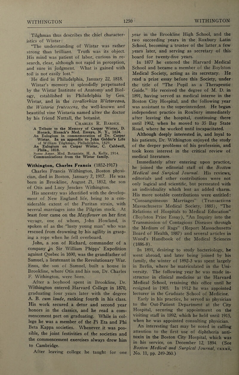 Tilghman thus describes the chief character¬ istics of Wistar: “The understanding of Wistar was rather strong than brilliant. Truth was its object. His mind was patient of labor, curious in re¬ search, clear, although not rapid in perception, and sure in judgment. What is gained with toil is not easily lost.” He died in Philadelphia, January 22, 1818. Wistar’s memory is splendidly perpetuated by the Wistar Institute of Anatomy and Biol¬ ogy, established in Philadelphia by Gen. Wistar, and in the corallorhiza Wistareana, the Wistaria frutescens, the well-known and beautiful vine Wistaria named after the doctor by his friend Nuttall, the botanist. Charles R. Barden. A Tribute to the Memory of Caspar Wistar, D. Hosack, Hosack’s Med. Essays, N. Y., 1824. An Eulogium in commemoration of Dr. Caspar Wistar. In an appendix to John Golder’s Life of William Tilghman, Philadelphia, 1829. An Eulogium on Caspar Wistar, C. Caldwell, Phila., 1818. Some Amer.Med. Botanists, H. A. Kelly, 1914. Communications from the Wistar family. Withington, Charles Francis (1852-1917) Charles Francis Withington, Boston physi¬ cian, died in Boston, January 7, 1917. He was born in Brookline, August 21, 1852, the son of Otis and Lucy Jenckes Withington. His ancestry was identified with the develop¬ ment of New England life, being to a con¬ siderable extent of the Puritan strain, with several marriages into the Pilgrim stock. At least four came on the Mayflower on her first voyage, one of whom, John Howland, is spoken of as the “lusty young man” who was rescued from drowning by his agility in grasp¬ ing a rope when he fell overboard. John, a son of Richard, commander of a company Jn Sir William Phipps’ Expedition against Quebec in 1690, was the grandfather of Samuel, a lieutenant in the Revolutionary War. Enos, the son of Samuel, built a house in Brookline, where Otis and his son, Dr. Charles F. Withington, were born. After a boyhood spent in Brookline, Dr. Withington entered Harvard College in 1870, graduating four years later with the degree A. B. cum laude, ranking fourth in his class. His work secured a detur and second year honors in the classics, and he read a com¬ mencement part on graduating. While in col¬ lege he was a member of the Pi Eta and Phi Beta Kappa societies. Whenever it was pos¬ sible, the joint festivities of the societies and the commencement exercises always drew him to Cambridge. After leaving college he taught for one year in the Brookline High School, and the two succeeding years in the Roxbury Latin School, becoming a trustee of the latter a few years later, and serving as secretary of this board for twenty-five years. In 1877 he entered the Harvard Medical School and became a member of the Boylston Medical Society, acting as its secretary. He read a prize essay before this Society, under the title of “The Pupil as a Therapeutic Guide.” He received the degree of M. D. in 1891, having served as medical interne in the Boston City Hospital, and the following year was assistant to the superintendent. He began independent practice in Roxbury immediately after leaving the hospital, continuing there until 1902, when he moved to 35 Bay State Road, where he worked until incapacitated. Although deeply interested in, and loyal to his patients, Dr. Withington enjoyed the study of the deeper problems of his profession, and took keen interest in the critical review of medical literature. Immediately after entering upon practice, he joined the editorial staff of the Boston Medical and Surgical Journal. His reviews, editorials and other contributions w'ere not only logical and scientific, but permeated with an individuality which lent an added charm. His more notable contributions were entitled: “Consanguineous Marriages” (Transactions Massachusetts Medical Society, 1885), “The Relations of Hospitals to Medical Education” (Boylston Prize Essay), “An Inquiry into the Transmission of Contagious Diseases through the Medium of Rags” (Report Massachusetts Board of Health, 1887) and several articles in Wood’s Handbook of the Medical Sciences (1886-8). In 1891, desiring to study bacteriology, he went abroad, and later being joined by his family, the winter of 1892-3 was spent largely in Berlin, where he matriculated in the Uni¬ versity. The following year he was made in¬ structor in clinical medicine at the Harvard Medical School, retaining this office until he resigned in 1905. In 1912 he was appointed lecturer in the Graduate School of Medicine. Early in his practice, he served as physician to the Out-Patient Department at the City Hospital, securing the appointment on the visiting staff in 1892, which he held until 1915, when he was appointed consulting physician. An interesting fact may be noted in calling attention to the first use of diphtheria anti¬ toxin in the Boston City Hospital, which was in his service, on December 12, 1894. (See Boston Medical and Surgical Journal, cxxxii. No. 11, pp. 249-260.)