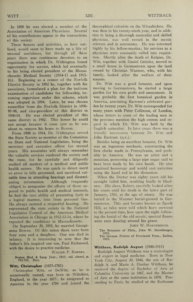 In 1898 he was elected a member of the Association of American Physicians. Several Of his contributions appear in the transactions of this society. These honors and activities, as here out¬ lined, would seem to have made up a life of unusual usefulness, but through all these years there was continuous devotion to an organization in which Dr. Withington found opportunity for service, which led eventually to his being elected president of the Massa¬ chusetts Medical Society (1914-15 and 1915- 16). Beginning as a censor of the Norfolk District Society in 1892 he, together with his associates, formulated a plan for the finiform examination of candidates for fellowship, be¬ coming supervisor under this scheme, which was adopted in 1894. Later, he was chosen councillor from the Norfolk District in 1896- 97-98, and vice-president of this district in 1900-01. He was elected president of this same district in 1902. This honor he could not accept because it came just as he was about to remove his home to Boston. From 1908 to 1914, Dr. Withington served the State Society as member of the Committee on State and National Legislation, being the secretary and executive officer for several years. His associates will always remember the valuable services rendered the society and the state, for he carefully and diligently studied all matters of a medical and public health nature. He was quick to detect merit or error in bills presented, and sacrificed val¬ uable time in attending hearings and dissemi¬ nating information. Although frequently obliged to antagonize the efforts of those op¬ posed to public health and medical interests, he had the rare ability of presenting facts in a logical manner, free from personal bias. He always secured a respectful hearing. He represented the state society in the National Legislative Council of the American Medical Association in Chicago in 1912-13-14, where he reported the conditions in Massachusetts. On September 20, 1893, he married Georgi- anna Bowen. Of this union there were born four sons and a daughter. One son died in infancy. It is interesting to note that the father’s life inspired one son, Paul Richmond, with the desire to practise medicine. Walter P. Bowers. Boston Med. & Surg. Jour., 1917, vol. clxxvi, p. 793-795. Port. Witt, Christopher (1675-1765) Christopher Witt, or DeWitt, as he is occasionally named, was born in Wiltshire, England, in the year 1675; he emigrated to America in the year 1704 and joined the theosophical colonists on the Wissahickon. He was then in his twenty-ninth year, and in addi¬ tion to being a thorough naturalist and skilled physician, was well versed in the mystic sciences and in astronomy. He was esteemed highly by his fellow-mystics; his services as a physician were constantly called into requisi¬ tion. Shortly after the death of Kelpius, Dr. Witt, together with Daniel Geissler, moved to a small house in Germantown upon the land owned by Christian Warmer, who, with his family, looked after the welfare of their tenants. Dr. Witt was a good botanist, and upon moving to Germantown, he started a large garden for his own profit and amusement. It was probably the first botanical garden in America, antedating Bartram’s celebrated gar¬ den by twenty years. Dr. Witt corresponded for many years with Peter Collinson, of London, whose letters to some of the leading men in the province mention the high esteem and re¬ gard in which Dr. Witt was held by the English naturalist. In later years there was a friendly intercourse between Dr. Witt and John Bartram (q.v.). Besides being an excellent botanist, Dr. Witt was an ingenious mechanic, constructing the first clocks made in Pennsylvania, and prob¬ ably in America. He was an artist and a musician, possessing a large pipe organ said to have been made by his own hands. He also practised horoscopy and woiild cast nativities using the hazel rod in his divination. When the Doctor was eighty years old his eyesight failed him, resulting finally in blind¬ ness. His slave, Robert, carefully looked after his wants until his death in the latter part of January, 1765, at the age of ninety. He was buried in the Warmer burial-ground in Ger¬ mantown. This spot became known as Spook Hill, as tales were told which have survived to the present time, how upon the night follow¬ ing the burial of the old mystic, spectral flames were seen dancing around his grave. John W. Harshberger. The Botanists of Phila., John W. Harshberger, 1899. The German Pietists of Provincial Penn., Sachse, 1895. I Witthaus, Rudolph August (1846-1915) Rudolph August Witthaus was a toxicologist and expert in legal medicine. Born in New York City, August 30, 1846, the son of Ru¬ dolph A. and Marie A. Dunbar Witthaus, he received the degree of Bachelor of Arts at Columbia University in 1867, and the Master of Arts at the same institution in 1870. Pro¬ ceeding to Paris, he studied at the Sorbonne