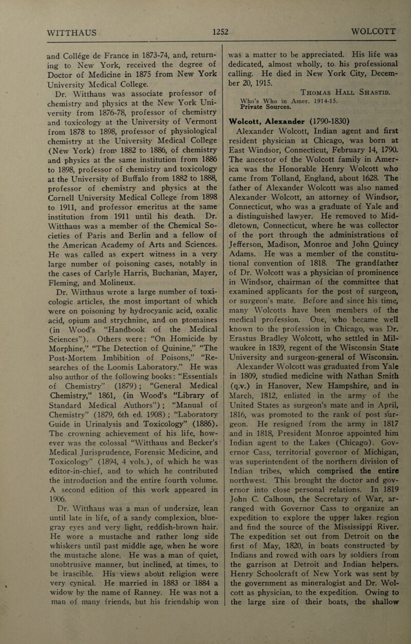 and College de France in 1873-74, and, return¬ ing to New York, received the degree of Doctor of Medicine in 1875 from New York University Medical College. Dr. Witthaus was associate professor of chemistry and physics at the New York Uni¬ versity from 1876-78, professor of chemistry and toxicology at the University of Vermont from 1878 to 1898, professor of physiological chemistry at the University Medical College (New York) from 1882 to 1886, of chemistry and physics at the same institution from 1886 to 1898, professor of chemistry and toxicology at the University of Buffalo from 1882 to 1888, professor of chemistry and physics at the Cornell University Medical College from 1898 to 1911, and professor emeritus at the same institution from 1911 until his death. Dr. Witthaus was a member of the Chemical So¬ cieties of Paris and Berlin and a fellow of the American Academy of Arts and Sciences. He was called as expert witness in a very large number of poisoning cases, notably in the cases of Carlyle Harris, Buchanan, Mayer, Fleming, and Molineux. Dr. Witthaus wrote a large number of toxi¬ cologic articles, the most important of which were on poisoning by hydrocyanic acid, oxalic acid, opium and strychnine, and on ptomaines (in Wood’s “Handbook of the Medical Sciences”). Others were: “On Homicide by Morphine,” “The Detection of Quinine,” “The Post-Mortem Imbibition of Poisons,” “Re¬ searches of the Loomis Laboratory.” He was also author of the following books : “Essentials of Chemistry” (1879) ; “General Medical Chemistry,” 1861, (in Wood’s “Library of Standard Medical Authors”) ; “Manual of Chemistry” (1879, 6th ed. 1908) ; “Laboratory Guide in Urinalysis and Toxicology” (1886). The crowning achievement of his life, how¬ ever was the colossal “Witthaus and Becker’s Medical Jurisprudence, Forensic Medicine, and Toxicology” (1894, 4 vols.), of which he was editor-in-chief, and to which he contributed the introduction and the entire fourth volume. A second edition of this work appeared in 1906. Dr. Witthaus was a man of undersize, lean until late in life, of a sandy complexion, blue- gray eyes and very light, reddish-brown hair. He wore a mustache and rather long side whiskers until past middle age, when he wore the mustache alone. He was a man of quiet, unobtrusive manner, but inclined, at times, to be irascible. His views abotit religion were very cynical. He married in 1883 or 1884 a widow by the name of Ranney. He was not a man of many friends, but his friendship won was a matter to be appreciated. His life was dedicated, almost wholly, to his professional calling. He died in New York City, Decem¬ ber 20, 1915. Thomas Hall Shastid. Who’s Who in Araer. 1914-15. Private Sources. Wolcott, Alexander (1790-1830) Alexander Wolcott, Indian agent and first resident physician at Chicago, was born at East Windsor, Connecticut, February 14, 1790. The ancestor of the Wolcott family in Amer¬ ica was the Honorable Henry Wolcott who came from Tolland, England, about 1628. The father of Alexander Wolcott was also named Alexander Wolcott, an attorney of Windsor, Connecticut, who was a graduate of Yale and a distinguished lawyer. He removed to Mid¬ dletown, Connecticut, where he was collector of the port through the administrations of Jefferson, Madison, Monroe and John Quincy Adams. He was a member of the constitu¬ tional convention of 1818. The grandfather of Dr. Wolcott was a physician of prominence in Windsor, chairman of the committee that examined applicants for the post of surgeon, or surgeon’s mate. Before and since his time, many Wolcotts have been members of the medical profession. One, who became well known to the profession in Chicago, was Dr. Erastus Bradley Wolcott, who settled in Mil¬ waukee in 1839, regent of the Wisconsin State University and surgeon-general of Wisconsin. Alexander Wolcott was graduated from Yale in 1809, studied medicine with Nathan Smith (q.v.) in Hanover, New Hampshire, and in March, 1812, enlisted in the army of the United States as surgeon’s mate and in April, 1816, was promoted to the rank of post sur¬ geon. He resigned from the army in 1817 and in 1818, President Monroe appointed him Indian agent to the Lakes (Chicago). Gov¬ ernor Cass, territorial governor of Michigan, was superintendent of the northern division of Indian tribes, which comprised the entire northwest. This brought the doctor and gov¬ ernor into close personal relations. In 1819 John C. Calhoun, the Secretary of War, ar¬ ranged with Governor Cass to organize an expedition to explore the upper lakes region and find the source of the Mississippi River. The expedition set out from Detroit on the first of May, 1820, in boats constructed by Indians and rowed with oars by soldiers from the garrison at Detroit and Indian helpers. Henry Schoolcraft of New York was sent by the government as mineralogist and Dr. Wol¬ cott as physician, to the expedition. Owing to the large size of their boats, the shallow