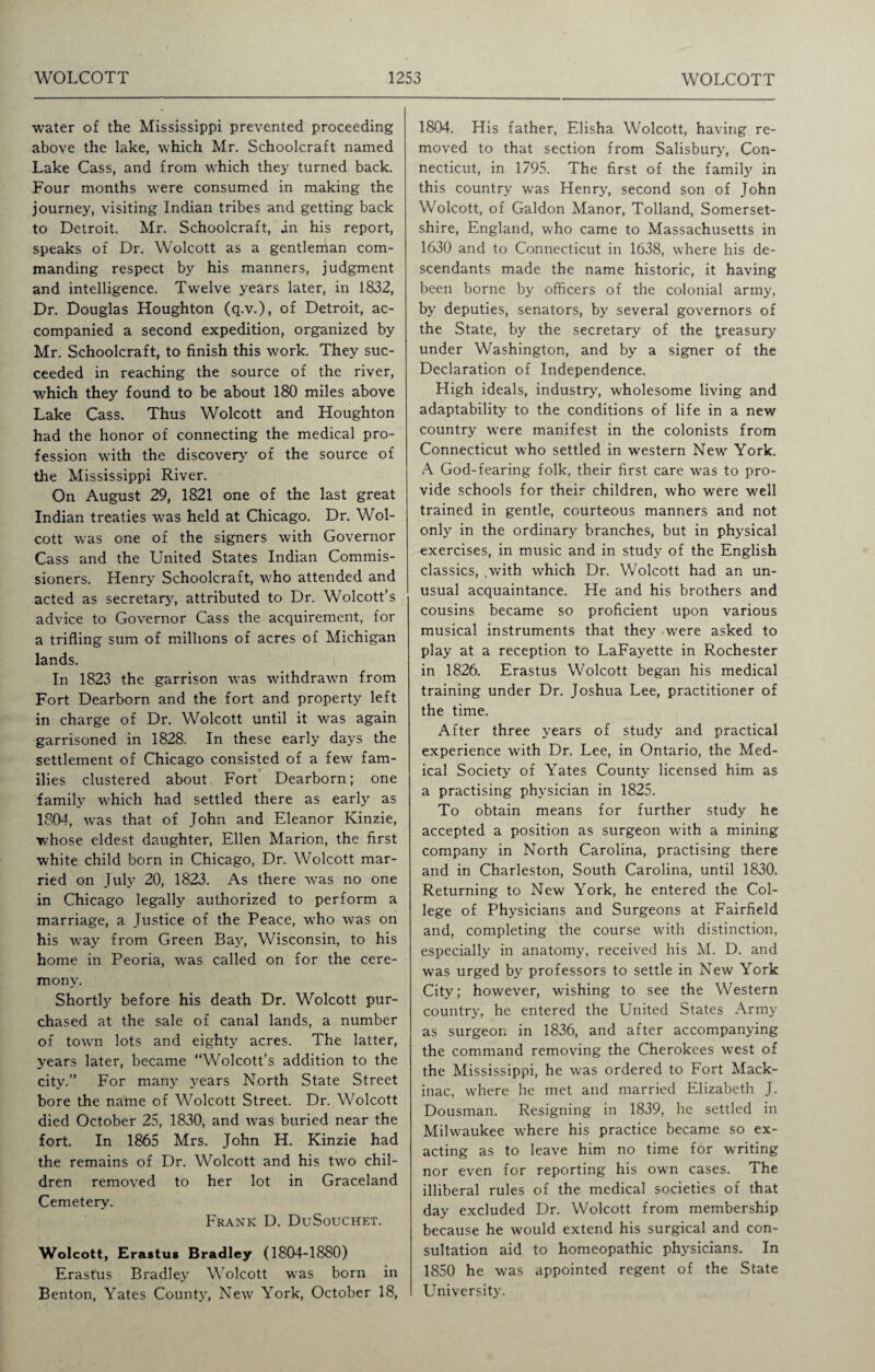 water of the Mississippi prevented proceeding above the lake, which Mr. Schoolcraft named Lake Cass, and from which they turned back. Four months were consumed in making the journey, visiting Indian tribes and getting back to Detroit. Mr. Schoolcraft, in his report, speaks of Dr. Wolcott as a gentleman com¬ manding respect by his manners, judgment and intelligence. Twelve years later, in 1832, Dr. Douglas Houghton (q.v.), of Detroit, ac¬ companied a second expedition, organized by Mr. Schoolcraft, to finish this work. They suc¬ ceeded in reaching the source of the river, which they found to be about 180 miles above Lake Cass. Thus Wolcott and Houghton had the honor of connecting the medical pro¬ fession with the discovery of the source of the Mississippi River. On August 29, 1821 one of the last great Indian treaties was held at Chicago. Dr. Wol¬ cott was one of the signers with Governor Cass and the United States Indian Commis¬ sioners. Henry Schoolcraft, who attended and acted as secretary, attributed to Dr. Wolcott’s advice to Governor Cass the acquirement, for a trifling sum of millions of acres of Michigan lands. In 1823 the garrison was withdrawn from Fort Dearborn and the fort and property left in charge of Dr. Wolcott until it was again garrisoned in 1828. In these early days the settlement of Chicago consisted of a few fam¬ ilies clustered about Fort Dearborn; one family which had settled there as early as 1804, was that of John and Eleanor Kinzie, whose eldest daughter, Ellen Marion, the first white child born in Chicago, Dr. Wolcott mar¬ ried on July 20, 1823. As there was no one in Chicago legally authorized to perform a marriage, a Justice of the Peace, who was on his way from Green Bay, Wisconsin, to his home in Peoria, was called on for the cere¬ mony. ShortU before his death Dr. Wolcott pur¬ chased at the sale of canal lands, a number of town lots and eighty acres. The latter, years later, became “Wolcott’s addition to the city.’’ For many years North State Street bore the name of Wolcott Street. Dr. Wolcott died October 25, 1830, and was buried near the fort. In 1865 Mrs. John H. Kinzie had the remains of Dr. Wolcott and his two chil¬ dren removed to her lot in Graceland Cemetery. Frank D. DuSouchet. Wolcott, Erastus Bradley (1804-1880) Erastus Bradley Wolcott was born in Benton, Yates County, New York, October 18, 1804. His father, Elisha Wolcott, having re¬ moved to that section from Salisbury, Con¬ necticut, in 1795. The first of the family in this country was Henry, second son of John Wolcott, of Galdon Manor, Tolland, Somerset¬ shire, England, who came to Massachusetts in 1630 and to Connecticut in 1638, where his de¬ scendants made the name historic, it having been borne by officers of the colonial army, by deputies, senators, by several governors of the State, by the secretary of the treasury under Washington, and by a signer of the Declaration of Independence. High ideals, industry, wholesome living and adaptability to the conditions of life in a new country were manifest in the colonists from Connecticut who settled in western New York. A God-fearing folk, their first care was to pro¬ vide schools for their children, who were well trained in gentle, courteous manners and not only in the ordinary branches, but in physical exercises, in music and in study of the English classics, .with which Dr. Wolcott had an un¬ usual acquaintance. He and his brothers and cousins became so proficient upon various musical instruments that they wrere asked to play at a reception to LaFayette in Rochester in 1826. Erastus Wolcott began his medical training under Dr. Joshua Lee, practitioner of the time. After three years of study and practical experience with Dr. Lee, in Ontario, the Med¬ ical Society of Yates County licensed him as a practising physician in 1825. To obtain means for further study he accepted a position as surgeon writh a mining company in North Carolina, practising there and in Charleston, South Carolina, until 1830. Returning to New York, he entered the Col¬ lege of Physicians and Surgeons at Fairfield and, completing the course with distinction, especially in anatomy, received his M. D. and was urged by professors to settle in New York City; however, wishing to see the Western country, he entered the United States Army as surgeon in 1836, and after accompanying the command removing the Cherokees west of the Mississippi, he was ordered to Fort Mack¬ inac, where he met and married Elizabeth J. Dousman. Resigning in 1839, he settled in Milwaukee where his practice became so ex¬ acting as to leave him no time for writing nor even for reporting his own cases. The illiberal rules of the medical societies of that day excluded Dr. Wolcott from membership because he would extend his surgical and con¬ sultation aid to homeopathic physicians. In 1850 he was appointed regent of the State University.