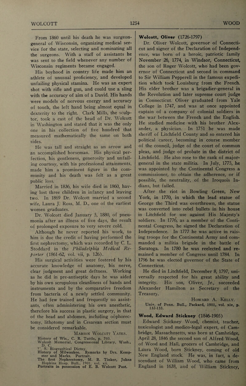 From 1860 until his death he was surgeon- general of Wisconsin, organizing medical ser¬ vice for the state, selecting and nominating all the surgeons. With a staff of assistants he was sent to the field whenever any number of Wisconsin regiments became engaged. His boyhood in country life made him an athlete of unusual proficiency, and developed unfailing physical stamina. He was an expert shot with rifle and gun, and could use a sling with the accuracy of aim of a David. His hands were models of nervous energy and accuracy of touch, the left hand being almost equal in dexterity to the right. Clark Mills, the sculp¬ tor, took a cast of the head of Dr. Wolcott in Washington and stated that it was the only one in his collection of five hundred that measured mathematically the same on both sides. He was tall and straight as an arrow and an accomplished horseman. His physical per¬ fection, his gentleness, generosity and unfail¬ ing courtesy, with his professional attainments, made him a prominent figure in the com¬ munity and his death was felt as a great public loss. Married in 1836, his wife died in 1860, hav¬ ing lost three children in infancy and leaving two. In 1869 Dr. Wolcott married a second wife, Laura J. Ross, M. D., one of the earliest women graduates. Dr. Wolcott died January 5, 1880, of pneu¬ monia after an illness of five days, the result of prolonged exposure to very severe cold. Although he never reported his work, to him is due the credit of having performed the first nephrectomy, which was recorded by C. L. Stoddard in the Philadelphia Medical Re¬ porter (1861-62, vol. vii, p. 126). His surgical activities were fostered by his accurate knowledge of anatomy, his nerve, clear judgment and great deftness. Working as he did in pre-antiseptic days he was aided by his own scrupulous cleanliness of hands and instruments and by the comparative freedom from bacteria of a newly settled community. He had few trained and frequently no assist¬ ants, often administering his own anesthetic, therefore his success in plastic surgery, in that of the head and abdomen, including oophorec¬ tomy, lithotomy and in Cesarean section must be considered remarkable. Marion Wolcott Yates. History of Wis., C. R. Tuttle, p. 760. Wolcott Memorial, Congressional Library, Wash., D. C. TT S. Biographical Dictny. History of Milwaukee. Remarks by Drs. Kemp- ster and Marks. Portrait. The first Nephrectomy, M. B. Tinker, Johns Hopkins. Hosp. Bull., 1901. vol. xii. Portraits in possession of E. B. Wolcott Post. Wolcott, Oliver (1726-1797) Dr. Oliver Wolcott, governor of Connecti¬ cut and signer of the Declaration of Independ¬ ence, was born of a heroic, patriotic family November 26, 1774, in Windsor, Connecticut, the son of Roger Wolcott, who had been gov¬ ernor of Connecticut and second in command to Sir William Pepperell in the famous expedi¬ tion which took Louisburg from the French. His elder brother was a brigadier-general in the Revolution and later supreme court judge in Connecticut. Oliver graduated from Yale College in 1747, and was at once appointed captain of a company of colonial soldiers in the war between the French and the English. He studied medicine with his brother Alex¬ ander, a physician. In 1751 he was made sheriff of Litchfield County and so entered his political career, becoming in course member of the council, judge of the court of common pleas, and judge of probate in the district of Litchfield. He also rose to the rank of major- general in the state militia. In July, 1775, he was appointed by the Continental Congress a commissioner, to obtain the adherence, or if possible, the neutrality, of the Iroquois In¬ dians, but failed. After the riot in Bowling Green, New York, in 1770, in which the lead statue of George the Third was overthrown, the statue was converted into rebel bullets in his house in Litchfield for use against His Majesty’s % soldiers. In 1776, as a member of the Conti¬ nental Congress, he signed the Declaration of Independence. In 1777 he was active in rais¬ ing troops for the Continental Army and com¬ manded a militia brigade in the battle of Saratoga. In 1780 he was reelected and re¬ mained a member of Congress until 1784. In 1796 he was elected governor of the State of Connecticut. He died in Litchfield, December 8, 1797, uni¬ versally respected for his great ability and integrity. His son, Oliver, Jr., succeeded Alexander Hamilton as Secretary of the Treasury. Howard A. Kelly. Univ. of Penn. Bull., Packard, 1901, vol. xiv, p. 132-133. Wood, Edward Stickney (1846-1905) Edward Stickney Wood, chemist, teacher, toxicologist and medico-legal expert, of Cam¬ bridge, Massachusetts, was born at Cambridge, April 28, 1846 the second son of Alfred Wood, of Wood and Hall, grocers of Cambridge, and Laura Wood, born Stickney, coming of old New England stock. He was, in fact, a de¬ scendant of William Wood, who came from England in 1638, and of William Stickney,