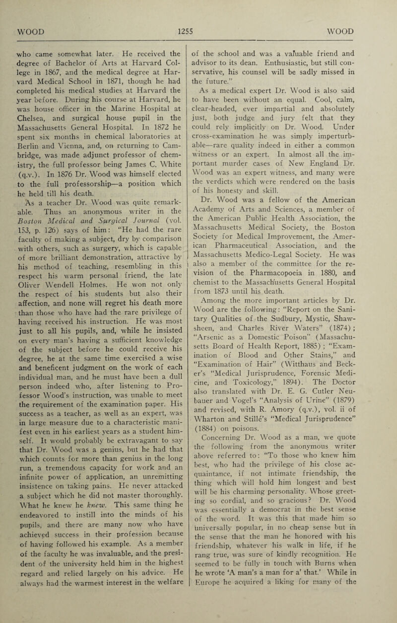 who came somewhat later. He received the degree of Bachelor of Arts at Harvard Col¬ lege in 1867, and the medical degree at Har¬ vard Medical School in 1871, though he had completed his medical studies at Harvard the year before. During his course at Harvard, he was house officer in the Marine Hospital at Chelsea, and surgical house pupil in the Massachusetts General Hospital. In 1872 he spent six months in chemical laboratories at Berlin and Vienna, and, on returning to Cam¬ bridge, wras made adjunct professor of chem¬ istry, the full professor being James C. White (q.v.). In 1876 Dr. Wood was himself elected to the full professorship—a position which he held till his death. As a teacher Dr. Wood was quite remark¬ able. Thus an anonymous writer in the Boston Medical and Surgical Journal (vol. 153, p. 126) says of him: “He had the rare faculty of making a subject, dry by comparison with others, such as surgery, which is capable of more brilliant demonstration, attractive by I his method of teaching, resembling in this respect his warm personal friend, the late Oliver Wendell Holmes. He won not only the respect of his students but also their affection, and none will regret his death more than those who have had the rare privilege of having received his instruction. He was most just to all his pupils, and, while he insisted on every man’s having a sufficient knowledge of the subject before he could receive his degree, he at the same time exercised a wise and beneficent judgment on the work of each individual man, and he must have been a dull person indeed who, after listening to Pro¬ fessor Wood’s instruction, was unable to meet the requirement of the examination paper. His success as a teacher, as well as an expert, was in large measure due to a characteristic mani¬ fest even in his earliest years as a student him¬ self. It would probably be extravagant to say that Dr. Wood was a genius, but he had that which counts for more than genius in the long run, a tremendous capacity for work and an infinite power of application, an unremitting insistence on taking pains. Pie never attacked a subject which he did not master thoroughly. What he knew he knew. This same thing he endeavored to instill into the minds of his pupils, and there are many now who have achieved success in their profession because of having followed his example. As a member of the faculty he was invaluable, and the presi¬ dent of the university held him in the highest regard and relied largely on his advice. He always had the warmest interest in the welfare of the school and was a valuable friend and advisor to its dean. Enthusiastic, but still con¬ servative, his counsel will be sadly missed in the future.’’ As a medical expert Dr. Wood is also said to have been without an equal. Cool, calm, clear-headed, ever impartial and absolutely just, both judge and jury felt that they could rely implicitly on Dr. Wood. Under cross-examination he was simply imperturb¬ able—rare quality indeed in either a common witness or an expert. In almost all the im¬ portant murder cases of New England Dr. Wood was an expert witness, and many were the verdicts which were rendered on the basis of his honesty and skill. Dr. Wood was a fellow of the American Academy of Arts and Sciences, a member of the American Public Health Association, the Massachusetts Medical Society, the Boston Society for Medical Improvement, the Amer¬ ican Pharmaceutical Association, and the Massachusetts Medico-Legal Society. He was also a member of the committee for the re¬ vision of the Pharmacopoeia in 1880, and chemist to the Massachusetts General Hospital from 1873 until his death. Among the more important articles by Dr. Wood are the following: “Report on the Sani¬ tary Qualities of the Sudbury, Mystic, Shaw- sheen, and Charles River Waters” (1874) ; “Arsenic as a Domestic Poison” (Massachu¬ setts Board of Health Report, 1885) ; “Exam¬ ination of Blood and Other Stains,” and “Examination of Hair” (Witthaus and Beck¬ er’s “Medical Jurisprudence, Forensic Medi¬ cine, and Toxicology,” 1894). The Doctor also translated with Dr. E. G. Cutler Neu- bauer and Vogel’s “Analysis of Urine” (1879) and revised, with R. Amory (q.v.), vol. ii of Wharton and Stille’s “Medical Jurisprudence” (1884) on poisons. Concerning Dr. Wood as a man, we quote the following from the anonymous writer above referred to: “To those who knew him best, who had the privilege of his close ac¬ quaintance, if not intimate friendship, the thing which will hold him longest and best will be his charming personality. Whose greet¬ ing so cordial, and so gracious? Dr. Wood was essentially a democrat in the best sense of the word. It was this that made him so universally popular, in no cheap sense but in the sense that the man he honored with his friendship, whatever his walk in life, if he rang true, was sure of kindly recognition. He seemed to be fully in touch with Burns when he wrote ‘A man’s a man for a’ that.’ While in Europe he acquired a liking for many of the