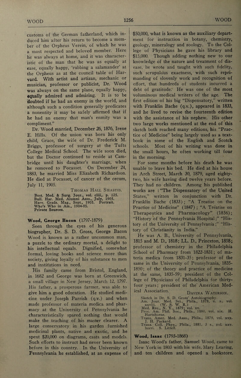 customs of the German fatherland, which in¬ duced him after his return to become a mem¬ ber of the Orpheus Verein, of which he was a most respected and beloved member. Here he was always at home, and it was character¬ istic of the man that he was as equally at ease, equally happy, ‘rubbing a salamander at the Orpheus as at the council table of Har¬ vard. With artist and artizan, mechanic or musician, professor or publicist, Dr. Wood was always on the same plane, equally happy, equally admired and admiring. It is to be Idoubted if he had an enemy in the world, and although such a condition generally predicates a nonentity it may be safely affirmed that if he had an enemy that man’s enmity was a compliment.” Dr. Wood married, December 26, 1876, Irene E. Hills. Of the union was born his only child, Grace, the wife of Dr. Frederick M. Briggs, professor of surgery at the Tufts College Medical School. The wife soon died, but the Doctor continued to reside at Cam¬ bridge until his daughter’s marriage, when he removed to Pocasset. On December 24, 1883, he married Miss Elizabeth Richardson. He died at Pocasset, of cancer of the cecum, July 11, 1905. Thomas Hall Shastid. Bost. Med. & Surg. Jour., vol. cliii,. p. 125. Bull. Har. Med. Alumni Asso., July, 1905. Harv. Grads. Mag., Sept., 1905. Portrait. Who’s Who in Am., 1904-05. Private Sources. Wood, George Bacon (1797-1879) Seen through the eyes of his generous biographer, Dr. S. D. Gross, George Bacon Wood is known as a rather uncommon man, a puzzle to the ordinary mortal, a delight to his intellectual equals. Dignified, somewhat formal, loving books and science more than society, giving loyally of his substance to men and institutions in need. His family came from Bristol, England, in 1682 and George was born at Greenwich, a small village in New Jersey, March 12, 1797. His father, a prosperous farmer, was able to give him a good education. He studied medi¬ cine under Joseph Parrish (q.v.) and when made professor of materia medica and phar¬ macy at the University of Pennsylvania he characteristically spared nothing that would make the teaching of his master clearer. A large conservatory in his garden furnished medicinal plants, native and exotic, and he spent $20,000 on diagrams, casts and models. Such efforts to instruct had never been known before in this country. In the University of Pennsylvania he established, at an expense of $50,000, what is known as the auxiliary depart¬ ment for instruction in botany, chemistry, geology, mineralogy and zoology. To the Col¬ lege of Physicians he gave his library and $15,000. Though adding nothing new to our knowledge of the nature and treatment of dis¬ ease, he wrote and taught with such fidelity, such scrupulous exactness, with such repri¬ manding of slovenly work and recognition of effort, that hundreds of students incurred a debt of gratitude. He was one of the most voluminous medical writers of the age. The first edition of his big “Dispensatory,” written with Franklin Bache (q.v.), appeared in 1833, and he lived to revise the fourteenth edition with the assistance of his nephew. His other two large works mentioned at the end of this sketch both reached many editions, his “Prac¬ tice of Medicine” being largely used as a text¬ book in some of the English and Scotch schools. Most of his writing was done in the small hours, he often working till four in the morning. For some months before his death he was unable to leave his bed. He died at his house in Arch Street, March 30, 1879, aged eighty- two, his wife having died twelve years before. They had no children. Among his published works are : “The Dispensatory of the United States,” written in conjunction with Dr. Franklin Bache (1833) ; “A Treatise on the Practice of Medicine” (1847) ; “A Treatise on Therapeutics and Pharmacology” (1856); “History of the Pennsylvania Hospital;” “His¬ tory of the University of Pennsylvania;” “His¬ tory of Christianity in India.” He was A. B., University of Pennsylvania, 1815 and M. D., 1818; LL. D., Princeton, 1858; professor of chemistry in the Philadelphia School of Pharmacy from 1822-1831; of ma¬ teria medica from 1831-35; professor of the same in the University of Pennsylvania, 1835- 1850; of the theory and practice of medicine at the same, 1835-59; president of the Col¬ lege of Physicians of Philadelphia for thirty- four years; president of the American Med- ical Association. Davina Waterson. Sketch in Dr. S. D. Gross' Autobiography. Am. Jour. Med. Sci., Phila., 1879, n. s., vol. xxviii. (W. S. W. R.) Med. Rec., N. Y., 1879; vol. xv. Proc. Am. Phil. Soc., Phila., 1880, vol. xix. H. Hartshorne. Trans. Amer. Med. Asso., Phila., 1879, vol. xxx. j j-j Pscksrd Trans. Coll. Phys., Phila., 1881, 3 s., yol. xxv. lxxvi. S. Littell. Wood, Isaac (1793-1868) Isaac Wood’s father, Samuel Wood, came to New York in 1803 with his wife, Mary Learing, and ten children and opened a bookstore.
