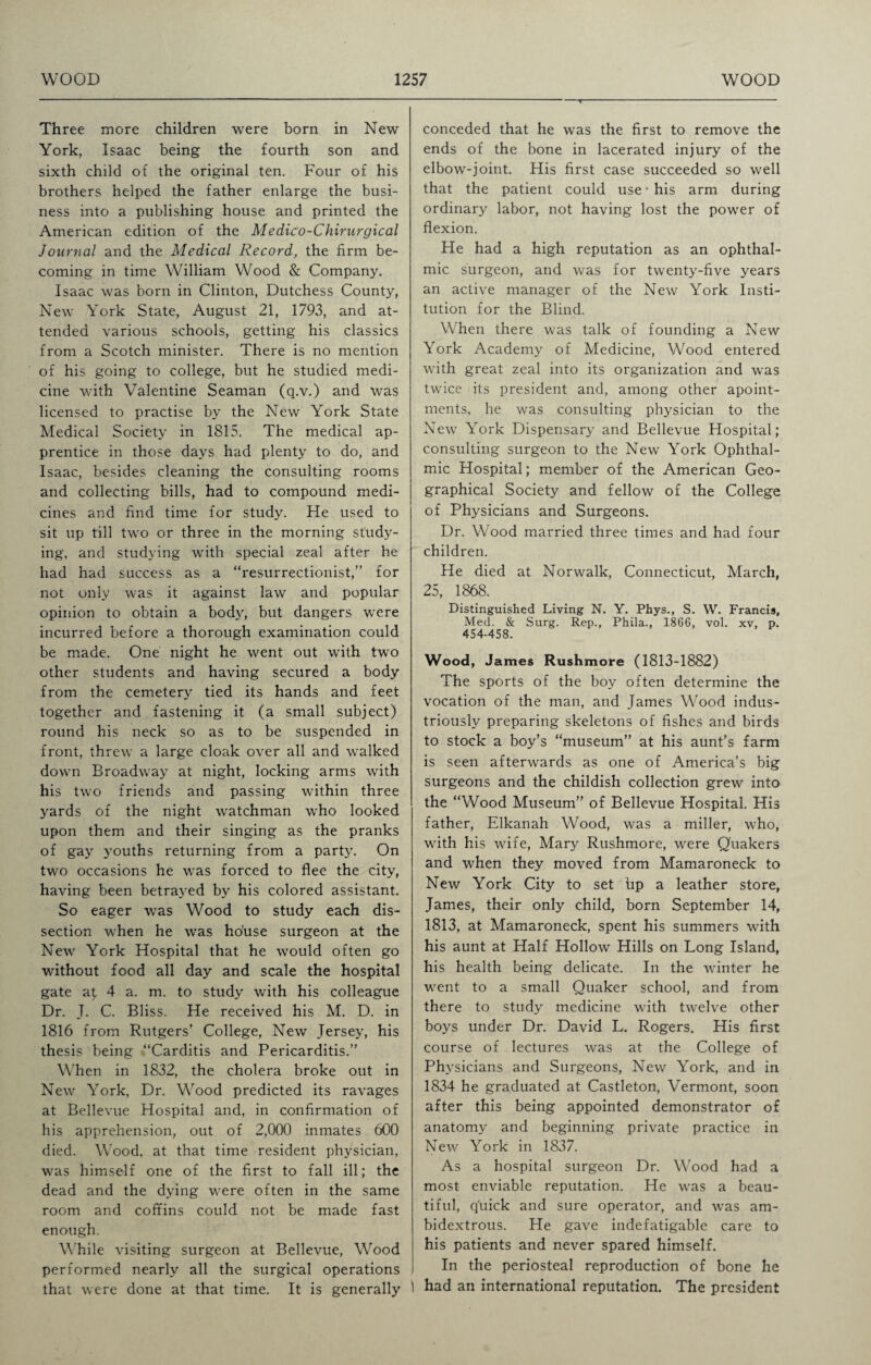 Three more children were born in New York, Isaac being the fourth son and sixth child of the original ten. Four of his brothers helped the father enlarge the busi¬ ness into a publishing house and printed the American edition of the MediCo-Chirurgical Journal and the Medical Record, the firm be¬ coming in time William Wood & Company. Isaac was born in Clinton, Dutchess County, New York State, August 21, 1793, and at¬ tended various schools, getting his classics from a Scotch minister. There is no mention of his going to college, but he studied medi¬ cine with Valentine Seaman (q.v.) and was licensed to practise by the New York State Medical Society in 1815. The medical ap¬ prentice in those days had plenty to do, and Isaac, besides cleaning the consulting rooms and collecting bills, had to compound medi¬ cines and find time for study. He used to sit up till two or three in the morning study¬ ing, and studying with special zeal after he had had success as a “resurrectionist,” for not only was it against law and popular opinion to obtain a body, but dangers were incurred before a thorough examination could be made. One night he went out with two other students and having secured a body from the cemetery tied its hands and feet together and fastening it (a small subject) round his neck so as to be suspended in front, threw a large cloak over all and walked down Broadway at night, locking arms with his two friends and passing within three yards of the night watchman who looked upon them and their singing as the pranks of gay youths returning from a party. On two occasions he was forced to flee the city, having been betrayed by his colored assistant. So eager was Wood to study each dis¬ section when he was ho'use surgeon at the New York Hospital that he would often go without food all day and scale the hospital gate a£ 4 a. m. to study with his colleague Dr. J. C. Bliss. He received his M. D. in 1816 from Rutgers’ College, New Jersey, his thesis being “Carditis and Pericarditis.” When in 1832, the cholera broke out in New York, Dr. Wood predicted its ravages at Bellevue Hospital and, in confirmation of his apprehension, out of 2,000 inmates 600 died. Wood, at that time resident physician, was himself one of the first to fall ill; the dead and the dying were often in the same room and coffins could not be made fast enough. While visiting surgeon at Bellevue, Wood performed nearly all the surgical operations that were done at that time. It is generally conceded that he was the first to remove the ends of the bone in lacerated injury of the elbow-joint. His first case succeeded so well that the patient could use* his arm during ordinary labor, not having lost the power of flexion. He had a high reputation as an ophthal¬ mic surgeon, and was for twenty-five years an active manager of the New York Insti¬ tution for the Blind. When there was talk of founding a New York Academy of Medicine, Wood entered with great zeal into its organization and was twice its president and, among other apoint- ments, he was consulting physician to the New York Dispensary and Bellevue Hospital; consulting surgeon to the New York Ophthal¬ mic Hospital; member of the American Geo¬ graphical Society and fellow of the College of Physicians and Surgeons. Dr. Wood married three times and had four children. He died at Norwalk, Connecticut, March, 25, 1868. Distinguished Living N. Y. Phys., S. W. Francis, Med. & Surg. Rep., Phila., 1866, vol. xv, p. 454-458. Wood, James Rushmore (1813-1882) The sports of the boy often determine the vocation of the man, and James Wood indus¬ triously preparing skeletons of fishes and birds to stock a boy’s “museum” at his aunt’s farm is seen afterwards as one of America’s big surgeons and the childish collection grew into the “Wood Museum” of Bellevue Hospital. His father, Elkanah Wood, was a miller, who, with his wife, Mary Rushmore, were Quakers and when they moved from Mamaroneck to New York City to set up a leather store, James, their only child, born September 14, 1813, at Mamaroneck, spent his summers with his aunt at Half Hollow Hills on Long Island, his health being delicate. In the winter he went to a small Quaker school, and from there to study medicine with twelve other boys under Dr. David L. Rogers. His first course of lectures was at the College of Physicians and Surgeons, New York, and in 1834 he graduated at Castleton, Vermont, soon after this being appointed demonstrator of anatomy and beginning private practice in New York in 1837. As a hospital surgeon Dr. Wood had a most enviable reputation. He was a beau¬ tiful, quick and sure operator, and was am¬ bidextrous. He gave indefatigable care to his patients and never spared himself. In the periosteal reproduction of bone he ! had an international reputation. The president