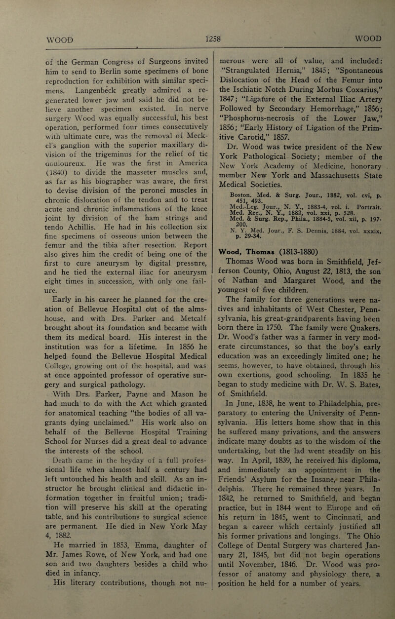 of the German Congress of Surgeons invited him to send to Berlin some specimens of bone reproduction for exhibition with similar speci¬ mens. Langenbeck greatly admired a re¬ generated lower jaw and said he did not be¬ lieve another specimen existed. In nerve surgery Wood was equally successful, his best operation, performed four times consecutively with ultimate cure, was the removal of Meck¬ el’s ganglion with the superior maxillary di¬ vision of the trigeminus for the relief of tic douloureux. He was the first in America (1840) to divide the masseter muscles and, as far as his biographer was aware, the first to devise division of the peronei muscles in chronic dislocation of the tendon and to treat acute and chronic inflammations of the knee joint by division of the ham strings and tendo Achillis. He had in his collection six fine specimens of osseous union between the femur and the tibia after resection. Report also gives him the credit of being one of the first to cure aneurysm by digital pressure, and he tied the external iliac for aneurysm eight times in succession, with only one fail¬ ure. Early in his career he planned for the cre¬ ation of Bellevue Hospital oht of the alms¬ house, and with Drs. Parker and Metcalf brought about its foundation and became with them its medical board. His interest in the institution was for a lifetime. In 1856 he helped found the Bellevue Hospital Medical College, growing out of the hospital, and was at once appointed professor of operative sur¬ gery and surgical pathology. With Drs. Parker, Payne and Mason he had much to do with the Act which granted for anatomical teaching “the bodies of all va¬ grants dying unclaimed.” His work also on behalf of the Bellevue Hospital Training School for Nurses did a great deal to advance the interests of the school. Death came in the heyday of a full profes¬ sional life when almost half a century had left untouched his health and skill. As an in¬ structor he brought clinical and didactic in¬ formation together in fruitful union; tradi¬ tion will preserve his skill at the operating table, and his contributions to surgical science are permanent. He died in New York May 4, 1882. He married in 1853, Emma, daughter of Mr. James Rowe, of New York, and had one son and two daughters besides a child who died in infancy. His literary contributions, though not nu¬ merous were all of value, and included: “Strangulated Hernia,” 1845; “Spontaneous Dislocation of the Head of the Femur into the Ischiatic Notch During Morbus Coxarius,” 1847; “Ligature of the External Iliac Artery Followed by Secondary Hemorrhage,” 1856; “Phosphorus-necrosis of the Lower Jaw,” 1856; “Early History of Ligation of the Prim¬ itive Carotid,” 1857. Dr. Wood was twice president of the New York Pathological Society; member of the New York Academy of Medicine, honorary member New York and Massachusetts State Medical Societies. Boston. Med. & Surg. Jour., 1882, vol. cvi, p. 451, 493. Med.-Lcg. Jour., N. Y., 1883-4, vol. i. Portrait. Med. Rec., N. Y., 1882, vol. xxi, p. 528. Med. & Surg. Rep., Phila., 1884-5, vol. xii, p. 197- 200. N. Y. Med. Jour., F. S. Dennis, 1884, vol. xxxix, p. 29-34. Wood, Thomas (1813-1880) Thomas Wood was born in Smithfield, Jef¬ ferson County, Ohio, August 22, 1813, the son of Nathan and Margaret Wood, and the youngest of five children. The family for three generations were na¬ tives and inhabitants of West Chester, Penn¬ sylvania, his great-grandparents having been born there in 1750. The family were Quakers. Dr. Wood’s father was a farmer in very mod¬ erate circumstances, so that the boy’s early education was an exceedingly limited one; he seems, however, to have obtained, through his own exertions, good schooling. In 1835 he began to study medicine with Dr. W. S. Bates, of Smithfield. In June, 1838, he went to Philadelphia, pre¬ paratory to entering the University of Penn¬ sylvania. His letters home show that in this he suffered many privations, and the answers indicate many doubts as to the wisdom of the undertaking, but the lad went steadily on his way. In April, 1839, he received his diploma, and immediately an appointment in the Friends’ Asylum for the Insane, near Phila¬ delphia. There he remained three years. In 1842, he returned to Smithfield, and began practice, but in 1844 went to Europe and on his return in 1845, went to Cincinnati, and began a career which certainly justified all his former privations and longings. The Ohio College of Dental Surgery was chartered Jan¬ uary 21, 1845, but did not begin operations until November, 1846. Dr. Wood was pro¬ fessor of anatomy and physiology there, a position he held for a number of years.