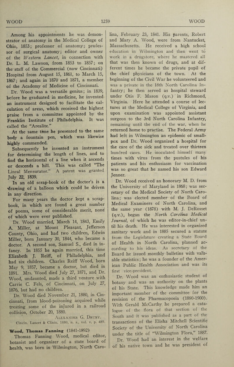 Among his appointments he was demon¬ strator of anatomy in the Medical College of Ohio, 1853; professor of anatomy; profes¬ sor of surgical anatomy; editor and owner of the Western Lancet, in connection with Dr. L. M. Lawson, from 1853 to 1857; on the staff of the Commercial (now Cincinnati) Hospital from August 15, 1861, to March 15, 1867; and again in 1870 and 1871, a member of the Academy of Medicine of Cincinnati. Dr. Wood was a versatile genius; in 1839, before he graduated in medicine, he invented an instrument designed to facilitate the cal¬ culation of areas, which received the highest praise from a committee appointed by the Franklin Institute of Philadelphia. It was called the “Arealite.” At the same time he presented to the same body a fountain pen, which was likewise highly commended. Subsequently he invented an instrument for determining the length of lines, and to find the horizontal of a line when it ascends or descends a hill. This was called “The Lineal Mensurator.” A patent was granted July 22, 1839. In an old scrap-book of the doctor s is a •drawing of a balloon which could be driven in any direction. For many years the doctor kept a scrap¬ book, in which are found a great number of poems, some of considerable merit, none of which were ever published. Dr. Wood married, March 14, 1843, Emily A. Miller, at Mount Pleasant, Jefferson County, Ohio, and had two children, Edwin Miller, born January 30, 1844, who became a doctor. A second son, Samuel S., died in in¬ fancy. In 1855 he again married, this time Elizabeth J. Reiff, of Philadelphia, and had six children. Charles Reiff Wood, born May 9, 1857, became a doctor, but died in 1891. Mrs. Wood died July 27, 1871, and Dr. Wood, undaunted, made a third venture with Carrie C. Fels, of Cincinnati, on July 27, 1876, but had no children. Dr. Wood died November 21, 1880, in Cin¬ cinnati, from blood-poisoning acquired while treating some of the injured in a railroad collision, October 20, 1880. Alexander G. Drury. Cincin. Lancet & Clinic, 1880, n. s., vol. v, p. 489. Wood, Thomas Fanning (1841-1892) Thomas Fanning Wood, medical editor, botanist and organizer of a state board of health, was born in Wilmington, North Caro¬ lina, February 23, 1841. His parents, Robert and Mary A. Wood, were from Nantucket, Massachusetts. He received a high school education in Wilmington and then went to work in a drugstore, where he mastered all that was then known of drugs, and at dif¬ ferent times he became the private pupil of the chief physicians of the town. At the beginning of the Civil War he volunteered and was a private in the 18th North Carolina In¬ fantry; he then served as hospital steward under Otis F. Mason (q.v.) in Richmond, Virginia. Here he attended a course of lec¬ tures at the Medical College of Virginia, and upon examination was appointed assistant surgeon to the 3rd North Carolina Infantry, remaining until the end of the war, when he returned home to practise. The Federal Army had left in Wilmington an epidemic of small¬ pox and Dr. Wood organized a hospital for the care of the sick and treated over thirteen hundred cases. He inoculated himself many times with virus from the pustules of his patients and his enthusiasm for vaccination was so great that he named his son Edward Jenner. Dr. Wood received an honorary M. D. from the University of Maryland in 1868; was sec¬ retary of the Medical Society of North Caro¬ lina; was elected member of the Board of Medical Examiners of North Carolina, and the same year (1878) with M. J. DeRosset (q.v.), began the North Carolina Medical Journal, of which he was editor-in-chief un¬ til his death. He was interested in organized sanitary work and in 1885 secured a statute from the Legislature creating a State Board of Health in North Carolina, planned ac¬ cording to his ideas. As secretary of the Board he issued monthly bulletins with valu¬ able statistics; he was a founder of the Amer¬ ican Public Health Association and was its first vice-president. Dr. Wood was an enthusiastic student of botany and was an authority on the plants of his State. This knowledge made him an important member of the committee for the revision of the Pharmacopoeia (1890-1900). With Gerald McCarthy, he prepared a cata¬ logue of the flora of that section of the South and it was published as a part of the transactions of the Elisha Mitchell Scientific Societv of the University of North Carolina under the title of “Wilmington Flora,” 1887. Dr. Wood had an interest in the welfare of his native town and he was president of