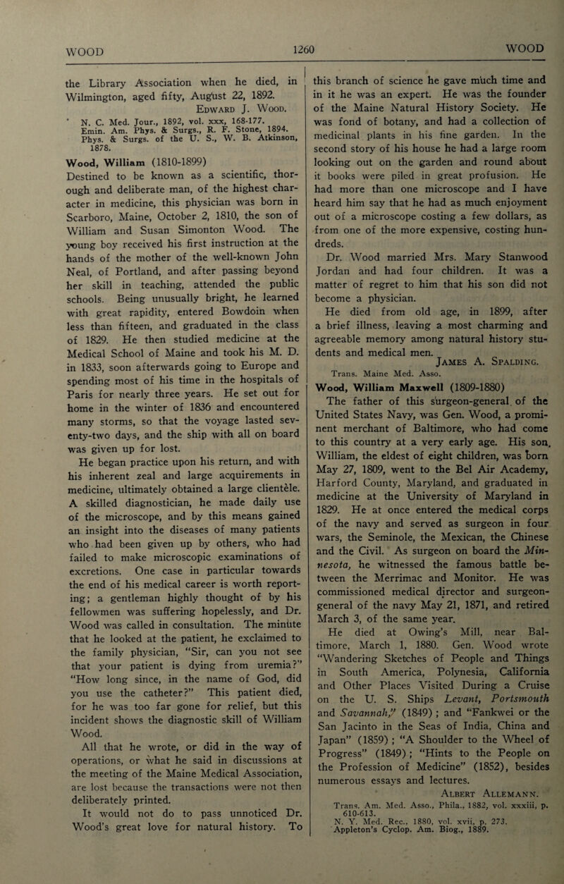 the Library Association when he died, in Wilmington, aged fifty, Aug'ust 22, 1892. Edward J. Wood. * N. C. Med. Jour., 1892, vol. xxx, 168-177. Emin. Am. Phys. & Surgs., R. F. Stone, 1894. Phys. & Surgs. of the U. S., W. B. Atkinson, 1878. Wood, William (1810-1899) Destined to be known as a scientific, thor¬ ough and deliberate man, of the highest char¬ acter in medicine, this physician was born in Scarboro, Maine, October 2, 1810, the son of William and Susan Simonton Wood. The young boy received his first instruction at the hands of the mother of the well-known John Neal, of Portland, and after passing beyond her skill in teaching, attended the public schools. Being unusually bright, he learned with great rapidity, entered Bowdoin when less than fifteen, and graduated in the class of 1829. He then studied medicine at the Medical School of Maine and took his M. D. in 1833, soon afterwards going to Europe and spending most of his time in the hospitals of Paris for nearly three years. He set out for home in the winter of 1836 and encountered many storms, so that the voyage lasted sev¬ enty-two days, and the ship with all on board was given up for lost. He began practice upon his return, and with his inherent zeal and large acquirements in medicine, ultimately obtained a large clientele. A skilled diagnostician, he made daily use of the microscope, and by this means gained an insight into the diseases of many patients who had been given up by others, who had failed to make microscopic examinations of excretions. One case in particular towards the end of his medical career is worth report¬ ing; a gentleman highly thought of by his fellowmen was suffering hopelessly, and Dr. Wood was called in consultation. The miniite that he looked at the patient, he exclaimed to the family physician, “Sir, can you not see that your patient is dying from uremia ?” “How long since, in the name of God, did you use the catheter?” This patient died, for he was too far gone for relief, but this incident shows the diagnostic skill of William Wood. All that he wrote, or did in the way of operations, or what he said in discussions at the meeting of the Maine Medical Association, are lost because the transactions were not then deliberately printed. It would not do to pass unnoticed Dr. Wood’s great love for natural history. To this branch of science he gave much time and in it he was an expert. He was the founder of the Maine Natural History Society. He was fond of botany, and had a collection of medicinal plants in his fine garden. In the second story of his house he had a large room looking out on the garden and round about it books were piled in great profusion. He had more than one microscope and I have heard him say that he had as much enjoyment out of a microscope costing a few dollars, as from one of the more expensive, costing hun¬ dreds. Dr. Wood married Mrs. Mary Stanwood Jordan and had four children. It was a matter of regret to him that his son did not become a physician. He died from old age, in 1899, after a brief illness, leaving a most charming and agreeable memory among natural history stu¬ dents and medical men. James A. Spalding. Trans. Maine Med. Asso. Wood, William Maxwell (1809-1880) The father of this surgeon-general, of the United States Navy, was Gen. Wood, a promi¬ nent merchant of Baltimore, who had come to this country at a very early age. His son. William, the eldest of eight children, was horn May 27, 1809, went to the Bel Air Academy, Harford County, Maryland, and graduated in medicine at the University of Maryland in 1829. He at once entered the medical corps of the navy and served as surgeon in four wars, the Seminole, the Mexican, the Chinese and the Civil. As surgeon on board the Min- nesota, he witnessed the famous battle be¬ tween the Merrimac and Monitor. He was commissioned medical director and surgeon- general of the navy May 21, 1871, and retired March 3, of the same year. He died at Owing’s Mill, near Bal¬ timore, March 1, 1880. Gen. Wood wrote “Wandering Sketches of People and Things in South America, Polynesia, California and Other Places Visited During a Cruise on the U. S. Ships Levant, Portsmouth and Savannah ” (1849) ; and “Fankwei or the San Jacinto in the Seas of India, China and Japan” (1859) ; “A Shoulder to the Wheel of Progress” (1849) ; “Hints to the People on the Profession of Medicine” (1852), besides numerous essays and lectures. Albert Allemann. Trans. Am. Med. Asso., Phila., 1882, vol. xxxiii, p. 610-613. N. Y. Med. Rec., 1880, vol. xvii, p. 273. Appleton’s Cyclop. Am. Biog., 1889.