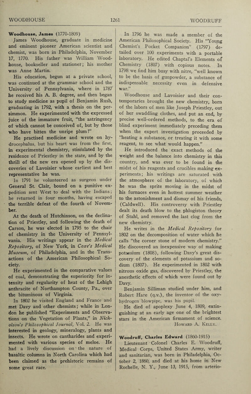 Woodhouse, James (1770-1809) James Woodhouse, graduate in medicine and eminent pioneer American scientist and chemist, was born in Philadelphia, November 17, 1770. His father was William Wood- house, bookseller and stationer; his mother was Anne Martin. His education, begun at a private school, was continued at the grammar school and the University of Pennsylvania, where in 1787 he received his A. B. degree, and then began to study medicine as pupil of Benjamin Rush, graduating in 1792, with a thesis on the per¬ simmon. He experimented with the expressed juice of the immature fruit, “the astringency of which cannot be conceived of, but by those who have bitten the unripe plum!” He practised medicine and wrote on hy¬ drocephalus, but his heart was from the first, in experimental chemistry, stimulated by the residence of Priestley in the state, and by the thrill of the new era opened up by the dis¬ coveries of Lavoisier whose earliest and best representative he was. In 1791 he volunteered as surgeon under General St. Clair, bound on a punitive ex¬ pedition sent West to deal with the Indians ; he returned in four months, having escaped the terrible defeat of the fourth of Novem¬ ber. At the death of Hutchinson, on the declina¬ tion of Priestley, and following the death of Carson, he was elected in 1795 to the chair of chemistry in the University of Pennsyl¬ vania. His writings appear in the Medical Repository, of New York, in Coxe’s Medical Museum, of Philadelphia, and in the Trans¬ actions of the American Philosophical So¬ ciety. He experimented in the comparative values of coal, demonstrating the superiority for in¬ tensity and regularity of heat of the Lehigh anthracite of Northampton County, Pa., over the bituminous of Virginia. In 1802 he visited England and France and met Davy and other chemists; while in Lon¬ don he published “Experiments and Observa¬ tions on the Vegetation of Plants,” in Nich¬ olson's Philosophical Journal, Vol. 2. He was interested in geology, mineralogy, plants and insects. He wrote on cantharides and experi¬ mented with various species of meloe. He had a lively discussion on' the nature of basaltic columns in North Carolina which had been claimed as the prehistoric remains of some great race. In 1796 he was made a member of the American Philosophical Society. His “Young Chemist’s Pocket Companion” (1797) de¬ tailed over 100 experiments with a portable laboratory. He edited Chaptal’s Elements of Chemistry (1807) with copious notes. In 1798 we find him busy with nitre, “well known to be the basis of gunpowder, a substance of indispensable necessity even in defensive war.” Woodhouse and Lavoisier and their con¬ temporaries brought the new chemistry, born of the labors of men like Joseph Priestley, out of her swaddling clothes, and put an end, by precise well-ordered methods, to the era of blind experiment immediately preceding them when the expert investigation proceeded by “heating a substance, or treating it with some reagent, to see what would happen.” He introduced the exact methods of the weight and the balance into chemistry in this country, and was ever to be found in the midst of his reagents and crucibles making ex¬ periments ; his writings are saturated with the atmosphere of the laboratory, of which he was the sprite moving in the midst of his furnaces even in hottest summer weather to the astonishment and dismay of his friends, (Caldwell). His controversy with Priestley dealt its death blow to the phlogiston theory of Stahl, and removed the last clog from the new chemistry. He writes in the Medical Repository for 1802 on the decomposition of water which he calls “the corner stone of modern chemistry.” He discovered an inexpensive way of making potassium (1808), following Davy’s great dis¬ covery of the elements of potassium and so¬ dium (1807). He experimented in 1802 with nitrous oxide gas, discovered by Priestley, the anesthetic effects of which were found out by Davy. Benjamin Silliman studied under him, and Robert Hare (q.v.), the inventor of the oxy- hydrogen blowpipe, was his pupil. He died of apoplexy June 4, 1809, extin¬ guishing at an early age one of the brightest stars in the American firmament of science. Howard A. Kelly. Woodruff, Charles Edward (1860-1915) Lieutenant Colonel Charles E. Woodruff, Medical Corps, United States Army, writer and sanitarian, was born in Philadelphia, Oc¬ tober 2, 1860, and died at his home in New Rochelle, N. Y., June 13, 1915, from arterio-