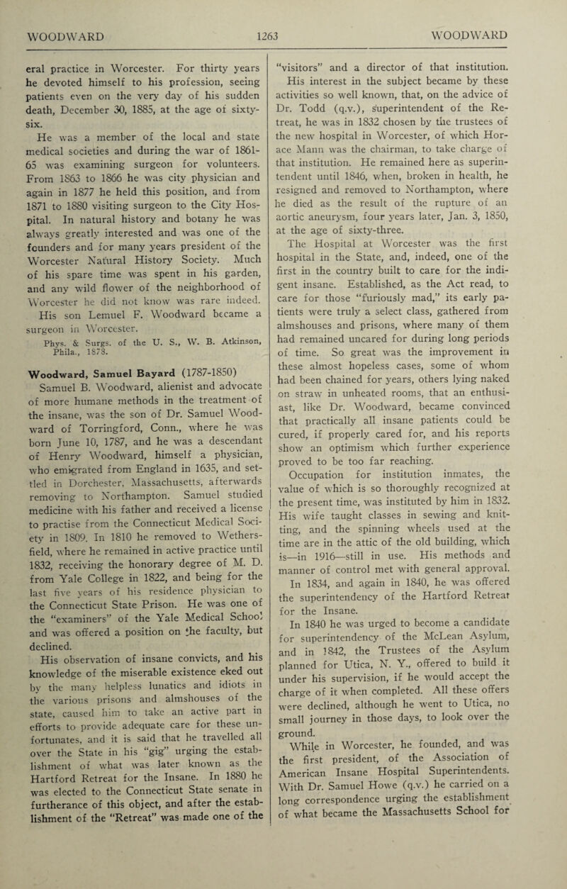 eral practice in Worcester. For thirty years he devoted himself to his profession, seeing patients even on the very day of his sudden death, December 30, 1885, at the age of sixty- six. He was a member of the local and state medical societies and during the war of 1861- 65 was examining surgeon for volunteers. From 1S63 to 1866 he was city physician and again in 1877 he held this position, and from 1871 to 1880 visiting surgeon to the City Hos¬ pital. In natural history and botany he was always greatly interested and was one of the founders and for many years president of the Worcester Natural History Society. Much of his spare time was spent in his garden, and any wild flower of the neighborhood of Worcester he did not know was rare indeed. His son Lemuel F. Woodward became a surgeon in Worcester. Phys. & Surgs. of the U. S., W. B. Atkinson, Phila., 18/3. Woodward, Samuel Bayard (1/87-1850) Samuel B. Woodward, alienist and advocate of more humane methods in the treatment of the insane, was the son of Dr. Samuel Wood¬ ward of Torringford, Conn., where he was born Tune 10, 1787, and he was a descendant of Henry W'oodward, himself a physician, who emigrated from England in 1635, and set¬ tled in Dorchester, Massachusetts, afterwards removing to Northampton. Samuel studied medicine with his father and received a license to practise from the Connecticut Medical Soci¬ ety in 1809. In 1810 he removed to Wethers¬ field, where he remained in active practice until 1832, receiving the honorary degree of M. D. from Yale College in 1822, and being for the last five years of his residence physician to the Connecticut State Prison. He was one of the “examiners” of the Yale Medical Schoo/ and was offered a position on the faculty, but declined. His observation of insane convicts, and his knowledge of the miserable existence eked out by the many helpless lunatics and idiots in the various prisons and almshouses of the state, caused him to take an active part in efforts to provide adequate care for these un¬ fortunates, and it is said that he travelled ah over the State in his “gig” urging the estab¬ lishment of what was later known as the Hartford Retreat for the Insane. In 1880 he was elected to the Connecticut State senate in furtherance of this object, and after the estab¬ lishment of the “Retreat” was made one of the “visitors” and a director of that institution. His interest in the subject became by these activities so well known, that, on the advice of Dr. Todd (q.v.), superintendent of the Re¬ treat, he was in 1832 chosen by the trustees of the new hospital in Worcester, of which Hor¬ ace Mann was the chairman, to take charge of that institution. He remained here as superin¬ tendent until 1846, when, broken in health, he resigned and removed to Northampton, where he died as the result of the rupture of an aortic aneurysm, four years later, Jan. 3, 1850, at the age of sixty-three. The Hospital at Worcester was the first hospital in the State, and, indeed, one of the first in the country built to care for the indi¬ gent insane. Established, as the Act read, to care for those “furiously mad,” its early pa¬ tients were truly a select class, gathered from almshouses and prisons, where many of them had remained uncared for during long periods of time. So great was the improvement in these almost hopeless cases, some of whom had been chained for years, others lying naked on straw in unheated rooms, that an enthusi¬ ast, like Dr. Woodward, became convinced that practically all insane patients could be cured, if properly cared for, and his reports show an optimism which further experience proved to be too far reaching. Occupation for institution inmates, the value of which is so thoroughly recognized at the present time, was instituted by him in 1832. His wife taught classes in sewing and knit¬ ting, and the spinning wheels used at the time are in the attic of the old building, which is—in 1916—still in use. His methods and manner of control met with general approval. In 1834, and again in 1840, he was offered the superintendency of the Hartford Retreat for the Insane. In 1840 he was urged to become a candidate for superintendency of the McLean Asylum, and in 1842, the Trustees of the Asylum planned for Utica, N. Y., offered to build it under his supervision, if he would accept the charge of it when completed. All these offers were declined, although he went to Utica, no small journey in those days, to look over the ground. While in Worcester, he founded, and was the first president, of the Association of American Insane Hospital Superintendents. With Dr. Samuel Howe (q.v.) he carried on a long correspondence urging the establishment of what became the Massachusetts School for