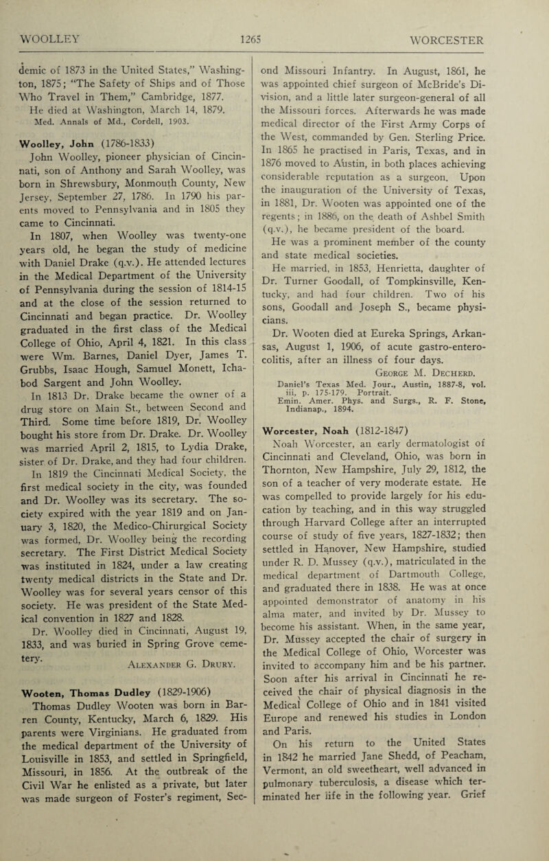 demic of 1873 in the United States,” Washing¬ ton, 1875; “The Safety of Ships and of Those Who Travel in Them,” Cambridge, 1877. He died at Washington, March 14, 1879. Med. Annals of Md., Cordell, 1903. Woolley, John (1786-1833) John Woolley, pioneer physician of Cincin¬ nati, son of Anthony and Sarah Woolley, was born in Shrewsbury, Monmouth County, New Jersey, September 27, 1786. In 1790 his par¬ ents moved to Pennsylvania and in 1805 they came to Cincinnati. In 1807, when Woolley was twenty-one years old, he began the study of medicine with Daniel Drake (q.v.). He attended lectures in the Medical Department of the University of Pennsylvania during the session of 1814-15 and at the close of the session returned to Cincinnati and began practice. Dr. Woolley graduated in the first class of the Medical College of Ohio, April 4, 1821. In this class were Wm. Barnes, Daniel Dyer, James T. Grubbs, Isaac Hough, Samuel Monett, Icha- bod Sargent and John Woolley. In 1813 Dr. Drake became the owner of a drug store on Main St., between Second and Third. Some time before 1819, Dr. Woolley bought his store from Dr. Drake. Dr. Woolley was married April 2, 1815, to Lydia Drake, sister of Dr. Drake, and they had four children. In 1819 the Cincinnati Medical Society, the first medical society in the city, was founded and Dr. Woolley was its secretary. The so¬ ciety expired with the year 1819 and on Jan¬ uary 3, 1820, the Medico-Chirurgical Society was formed, Dr. Woolley being the recording secretary. The First District Medical Society was instituted in 1824, under a law creating twenty medical districts in the State and Dr. Woolley was for several years censor of this society. He was president of the State Med¬ ical convention in 1827 and 1828. Dr. Woolley died in Cincinnati, August 19, 1833, and was buried in Spring Grove ceme- tery‘ Alexander G. Drury. Wooten, Thomas Dudley (1829-1906) Thomas Dudley Wooten was born in Bar¬ ren County, Kentucky, March 6, 1829. His parents were Virginians. He graduated from the medical department of the University of Louisville in 1853, and settled in Springfield, Missouri, in 1856. At the outbreak of the Civil War he enlisted as a private, but later was made surgeon of Foster’s regiment, Sec¬ ond Missouri Infantry. In August, 1861, he was appointed chief surgeon of McBride’s Di¬ vision, and a little later surgeon-general of all the Missouri forces. Afterwards he was made medical director of the First Army Corps of the West, commanded by Gen. Sterling Price. In 1865 he practised in Paris, Texas, and in 1876 moved to Ahstin, in both places achieving considerable reputation as a surgeon. Upon the inauguration of the University of Texas, in 1881, Dr. Wooten was appointed one of the regents; in 1886, on the death of Ashbel Smith (q.v.), he became president of the board. He was a prominent member of the county and state medical societies. He married, in 1853, Henrietta, daughter of Dr. Turner Goodall, of Tompkinsville, Ken¬ tucky, and had four children. Two of his sons, Goodall and Joseph S., became physi¬ cians. Dr. Wooten died at Eureka Springs, Arkan¬ sas, August 1, 1906, of acute gastro-entero- colitis, after an illness of four days. George M. Decherd. Daniel’s Texas Med. Jour., Austin, 1887-8, vol. iii, p. 175-179. Portrait. Emin. Amer. Phys. and Surgs., R. F. Stone, Indianap., 1894. Worcester, Noah (1812-1847) Noah Worcester, an early dermatologist of Cincinnati and Cleveland, Ohio, was born in Thornton, New Hampshire, July 29, 1812, the son of a teacher of very moderate estate. He was compelled to provide largely for his edu¬ cation by teaching, and in this way struggled through Harvard College after an interrupted course of study of five years, 1827-1832; then settled in Hanover, New Hampshire, studied under R. D. Mussey (q.v.), matriculated in the medical department of Dartmouth College, and graduated there in 1838. He was at once appointed demonstrator of anatomy in his alma mater, and invited by Dr. Mussey to become his assistant. When, in the same year, Dr. Mussey accepted the chair of surgery in the Medical College of Ohio, Worcester was invited to accompany him and be his partner. Soon after his arrival in Cincinnati he re¬ ceived the chair of physical diagnosis in the Medical College of Ohio and in 1841 visited Europe and renewed his studies in London and Paris. On his return to the United States in 1842 he married Jane Shedd, of Peacham, Vermont, an old sweetheart, well advanced in pulmonary tuberculosis, a disease which ter¬ minated her life in the following year. Grief