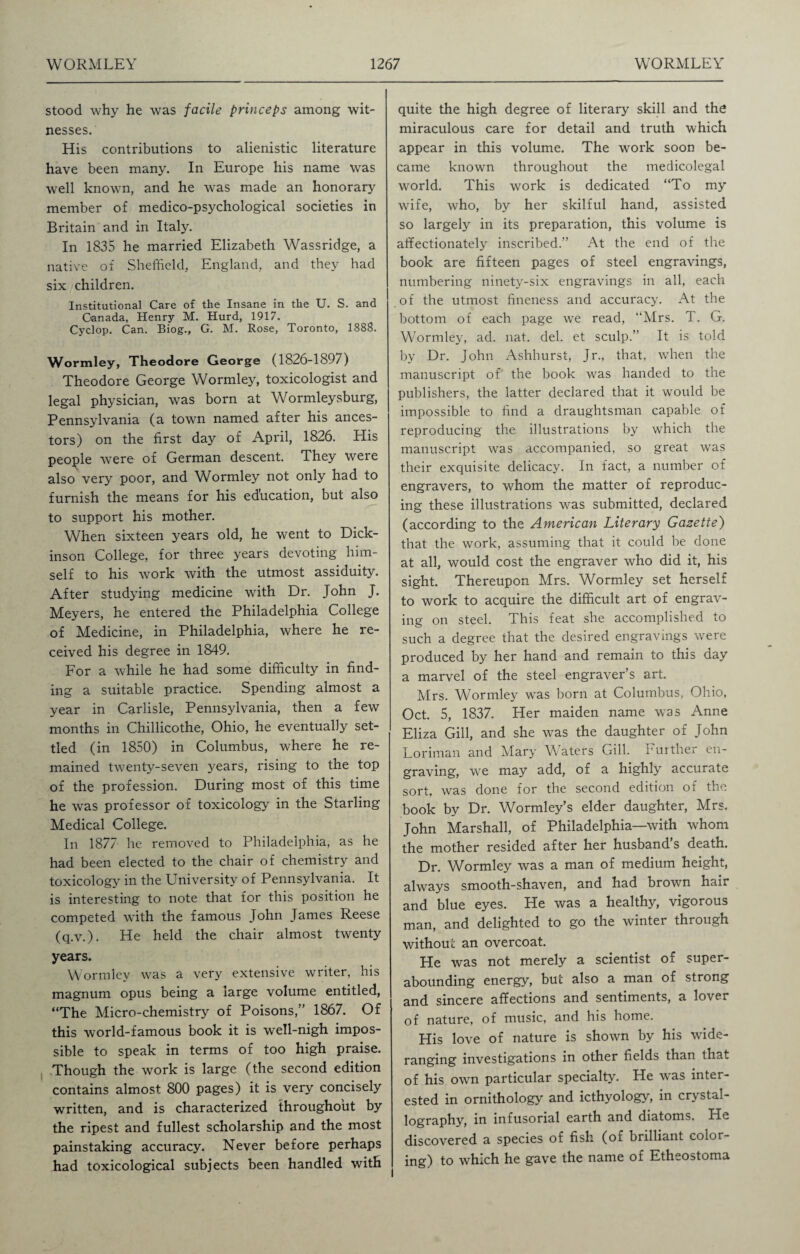 stood why he was facile princeps among wit¬ nesses. His contributions to alienistic literature have been many. In Europe his name was well known, and he was made an honorary member of medico-psychological societies in Britain and in Italy. In 1835 he married Elizabeth Wassridge, a native of Sheffield, England, and they had six children. Institutional Care of the Insane in the U. S. and Canada, Henry M. Hurd, 1917. Cyclop. Can. Biog., G. M. Rose, Toronto, 1888. Wormley, Theodore George (1826-189/) Theodore George Wormley, toxicologist and legal physician, was born at Wormleysburg, Pennsylvania (a town named after his ances¬ tors) on the first day of April, 1826. His people -were of German descent. They were also very poor, and Wormley not only had to furnish the means for his education, but also to support his mother. When sixteen years old, he went to Dick¬ inson College, for three years devoting him¬ self to his work with the utmost assiduity. After studying medicine with Dr. John J. Meyers, he entered the Philadelphia College of Medicine, in Philadelphia, where he re¬ ceived his degree in 1849. For a while he had some difficulty in find¬ ing a suitable practice. Spending almost a year in Carlisle, Pennsylvania, then a few months in Chillicothe, Ohio, he eventually set¬ tled (in 1850) in Columbus, where he re¬ mained twenty-seven years, rising to the top of the profession. During most of this time he was professor of toxicology in the Starling Medical College. In 1877 he removed to Philadelphia, as he had been elected to the chair of chemistry and toxicology in the University of Pennsylvania. It is interesting to note that for this position he competed with the famous John James Reese (q.v.). He held the chair almost twenty years. Wormley was a very extensive writer, his magnum opus being a large volume entitled, “The Micro-chemistry of Poisons,” 1867. Of this world-famous book it is well-nigh impos¬ sible to speak in terms of too high praise. Though the work is large (the second edition contains almost 800 pages) it is very concisely written, and is characterized throughout by the ripest and fullest scholarship and the most painstaking accuracy. Never before perhaps had toxicological subjects been handled with quite the high degree of literary skill and the miraculous care for detail and truth which appear in this volume. The work soon be¬ came known throughout the medicolegal world. This work is dedicated “To my wife, who, by her skilful hand, assisted so largely in its preparation, this volume is affectionately inscribed.” At the end of the book are fifteen pages of steel engravings, numbering ninety-six engravings in all, each of the utmost fineness and accuracy. At the bottom of each page we read, Mrs. T. G. Wormley, ad. nat. del. et sculp.” It is told by Dr. John Ashhurst, Jr., that, when the manuscript of the book was handed to the publishers, the latter declared that it would be impossible to find a draughtsman capable of reproducing the illustrations by which the manuscript was accompanied, so great was their exquisite delicacy. In fact, a number of engravers, to whom the matter of reproduc¬ ing these illustrations was submitted, declared (according to the American Literary Gazette) that the work, assuming that it could be done at all, would cost the engraver who did it, his sight. Thereupon Mrs. Wormley set herself to work to acquire the difficult art of engrav¬ ing on steel. This feat she accomplished to such a degree that the desired engravings were produced by her hand and remain to this day a marvel of the steel engraver’s art. Mrs. Wormley was born at Columbus, Ohio, Oct. 5, 1837. Her maiden name was Anne Eliza Gill, and she was the daughter of John Loriman and Mary Waters Gill. Further en¬ graving, we may add, of a highly accurate sort, was done for the second edition of the book by Dr. Wormley’s elder daughter, Mrs. John Marshall, of Philadelphia—with whom the mother resided after her husband’s death. Dr. Wormley was a man of medium height, always smooth-shaven, and had brown hair and blue eyes. He was a healthy, vigorous man, and delighted to go the winter through without an overcoat. He was not merely a scientist of super- abounding energy, but also a man of strong and sincere affections and sentiments, a lover of nature, of music, and his home. His love of nature is shown by his wide- ranging investigations in other fields than that of his own particular specialty. He was inter¬ ested in ornithology and icthyology, in crystal¬ lography, in infusorial earth and diatoms. He discovered a species of fish (of brilliant color¬ ing) to which he gave the name of Etheostoma