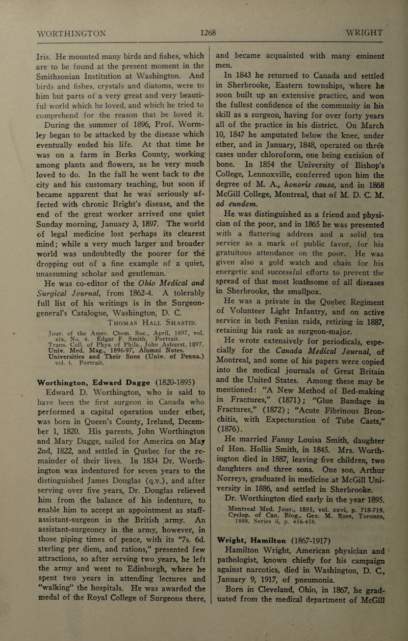 Iris. He mounted many birds and fishes, which are to be found at the present moment in the Smithsonian Institution at Washington. And birds and fishes, crystals and diatoms, were to him but parts of a very great and very beauti¬ ful world which he loved, and which he tried to comprehend for the reason that he loved it. During the summer of 1896, Prof. Worm- ley began to be attacked by the disease which eventually ended his life. At that time he was on a farm in Berks County, working among plants and flowers, as he very much loved to do. In the fall he went back to the city and his customary teaching, but soon if became apparent that he was seriously af¬ fected with chronic Bright’s disease, and the end of the great worker arrived one quiet Sunday morning, January 3, 1897. The world of legal medicine lost perhaps its clearest mind; while a very much larger and broader world was undoubtedly the poorer for the dropping out of a fine example of a quiet, unassuming scholar and gentleman. He was co-editor of the Ohio Medical and Surgical Journal, from 1862-4. A tolerably full list of his writings is in the Surgeon- general’s Catalogue, Washington, D. C. Thomas Hall Shastid. Jour, of the Amer. Chem. Soc., April, 1897, vol. xix, No. 4. Edgar F. Smith. Portrait. Trans. Coll, of Phys. of Phila., John Ashurst, 1897. Univ. Med. Mag., 1896-97, Alumni Notes. Universities and Their Sons (Univ. of Penna.) vol. i. Portrait. Worthington, Edward Dagge (1820-1895) Edward D. Worthington, who is said to have been the first surgeon in Canada who performed a capital operation under ether, was born in Queen’s County, Ireland, Decem¬ ber 1, 1820. His parents, John Worthington and Mary Dagge, sailed for America on May 2nd, 1822, and settled in Quebec for the re¬ mainder of their lives. In 1834 Dr. Worth¬ ington was indentured for seven years to the distinguished James Douglas (q.v.), and after serving over five years, Dr. Douglas relieved him from the balance of his indenture, to enable him to accept an appointment as staff- assistant-surgeon in the British army. An assistant-surgeoncy in the army, however, in those piping times of peace, with its “7s. 6d. sterling per diem, and rations,” presented few attractions, so after serving two years, he left the army and went to Edinburgh, where he spent two years in attending lectures and “walking” the hospitals. He was awarded the medal of the Royal College of Surgeons there, and became acquainted with many eminent men. In 1843 he returned to Canada and settled in Sherbrooke, Eastern townships, where he soon built up an extensive practice, and won the fullest confidence of the community in his skill as a surgeon, having for over forty years all of the practice in his district. On March 10, 1847 he amputated below the knee, under ether, and in January, 1848, operated on thre'e cases under chloroform, one being excision of bone. In 1854 the University of Bishop’s College, Lennoxville, conferred upon him the degree of M. A., honoris causa, and in 1868 McGill College, Montreal, that of M. D. C. M. ad eundem. He was distinguished as a friend and physi¬ cian of the poor, and in 1865 he was presented with a flattering address and a solid tea service as a mark of public favor, for his gratuitous attendance on the poor. He was given also a gold watch and chain for his energetic and successful efforts to prevent the spread of that most loathsome of all diseases in Sherbrooke, the smallpox. He was a private in the Quebec Regiment of Volunteer Light Infantry, and on active service in both Fenian raids, retiring in 1887, retaining his rank as surgeon-major. He wrote extensively for periodicals, espe¬ cially for the Canada Medical Journal, of Montreal, and some of his papers were copied into the medical journals of Great Britain and the United States. Among these may be mentioned: “A New Method of Bed-making in Fractures,” (1871); “Glue Bandage in Fractures,” (1872) ; “Acute Fibrinous Bron¬ chitis, with Expectoration of Tube Casts,” (1876). He married Fanny Louisa Smith, daughter of Hon. Hollis Smith, in 1845. Mrs. Worth¬ ington died in 1887, leaving five children, two daughters and three sons. One son, Arthur Norreys, graduated in medicine at McGill Uni¬ versity in 1886, and settled in Sherbrooke. Dr. Worthington died early in the year 1895. Montreal Med. Jour., 1895, vol. xxvi, p. 718-719. Cyclop, of Can. Biog., Geo. M. Rose, Toronto, 1888, Series ii, p. 456-458. Wright, Hamilton (1867-1917) Hamilton Wright, American physician and pathologist, known chiefly for his campaign against narcotics, died in Washington, D. C., January 9, 1917, of pneumonia. Born in Cleveland, Ohio, in 1867, he grad¬ uated from the medical department of McGill