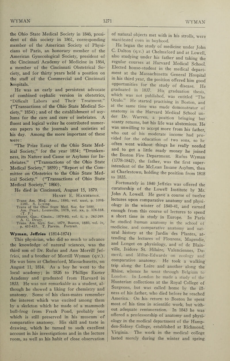 the Ohio State Medical Society in 1846, presi¬ dent of this society in 1861, corresponding member of the American Society of Physi¬ cians of Paris, an honorary member of the American Gynecological Society, president of the Cincinnati Academy of Medicine in 1864, a member of the Cincinnati Obstetrical So¬ ciety, and for thirty years held a position on the staff of the Commercial and Cincinnati hospitals. He was an early and persistent advocate of combined cephalic version in obstetrics, “Difficult Labors and Their Treatment.” (“Transactions of the Ohio State Medical So¬ ciety,” 1854) ; and of the establishment of asy¬ lums for the care and cure of inebriates. A fluent and logical writer he contributed numer¬ ous papers to the journals and societies of his day. Among the more important of these Were: “The Prize Essay of the Ohio State Med¬ ical Society,” for the year 1854; “Drunken¬ ness, its Nature and Cause or Asylums for In¬ ebriates.” (“Transactions of the Ohio State Medical Society,” 1859) ; “Report of the Com¬ mittee on Obstetrics to the Ohio State Med¬ ical Society.” (“Transactions of Ohio State Medical Society,” 1860). He died in Cincinnati, August 15, 1879. Henry E. Handerson. Trans Am. Med. Asso., 1880, vol. xxxi, p. 1098- 1101. S. Lrving. Trans of the Ohio State Med. Soe. for 1880. Am. Pract., Louisville, 1879, vol. xx, p. 176-188. (T. P.) Obstet. Gaz., Cincin., 1879-80, vol. ii, p. 262-269. A. G. Drury. Trans. Am. Gyn. Soc., 1879, Boston, 1880, vol. iv, p. 433-437. T. Parvin. Portrait. Wyman, Jeffries (1814-1874) This physician, who did so much to advance the knowledge of natural sciences, was the third son of Dr. Rufus and Ann Morrill Jef¬ fries, and a brother of Morrill Wyman (q.v.). He was born at Chelmsford, Massachusetts, on August 11, 1814. As a boy he went to the local academy; in 1826 to Phillips Exeter Academy and graduated from Harvard in 1833. He was not remarkable as a student, al¬ though he showed a liking for chemistry and anatomy. Some of his class-mates remember the interest which was excited among them by a skeleton which he made of a mammoth bull-frog from Fresh Pond, probably one which is still preserved in his museum of comparative anatomy. His skill and taste in drawing, which he turned to such excellent account in his investigations and in the lecture room, as well as his habit of close observation of natural objects met with in his strolls, were manifested even in bovhood. He began the study of medicine under John C. Dalton (q.v.) at Chelmsford and at Lowell, also studying under his father and taking the regular courses at Harvard Medical School. Elected house-student in the medical depart¬ ment at the Massachusetts General Hospital in his third year, the position offered him good opportunities for the study of disease He graduated in 1837. His graduation thesis, which was not published, was entitled “The Oculo. He started practising in Boston, and at the same time was made demonstrator of anatomy in the Harvard Medical School un¬ der Dr. Warren, a position bringing but scanty returns, but his life was abstemious. He was unwilling to accept more from his father, who out of his moderate income had pro¬ vided for the education of two sons, so he often went without things he really needed and to get a little ready money he joined the Boston Fire Department. Rufus Wyman (1778-1842), the father, was the first super¬ intendent of the McLean Insane Asylum, then at Charlestown, holding the position from 1818 to 1835. Fortunately in 1840 Jeffries was offered the curatorship of the Lowell Institute by Mr. John A. Lowell. He gave a course of twelve lectures upon comparative anatomy and physi¬ ology in the winter of 1840-41, and earned enough from this course of lectures to spend a short time in study in Europe. In Paris he studied human anatomy in the school of medicine, and comparative anatomy and nat¬ ural history at the Jardin des Plantes, at¬ tending the lectures of Flourens, Magendie, and Longet on physiology, and of de Blain- ville, Isidore St. Hilaire, Valenciennes, Du- meril, and Milne-Edwards on zoology and comparative anatomy. He took a walking trip along the Loire and another along the Rhine, whence he went through Belgium to London. In London he made a study of the Hunterian collections at the Royal College of Surgeons, but was called home by the ill¬ ness of his father, who died before he reached America. On his return to Boston he spent most of his time in scientific work, but with¬ out adequate remuneration. In 1843 he was offered a professorship of anatomy and physi¬ ology in the medical department of the Hamp- den-Sidney College, established at Richmond, Virginia. The work in the medical college lasted merely during the winter and spring