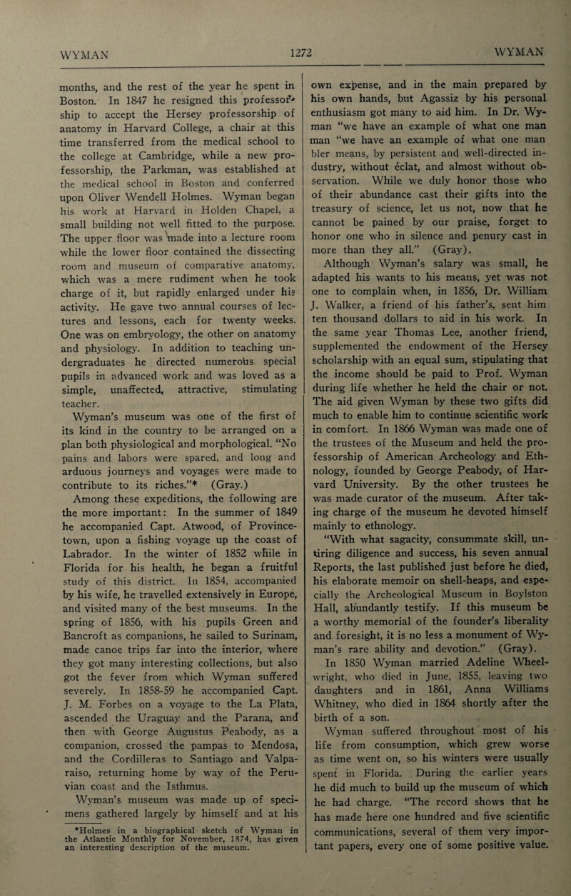 months, and the rest of the year he spent in Boston. In 1847 he resigned this professor* ship to accept the Hersey professorship of anatomy in Harvard College, a chair at this time transferred from the medical school to the college at Cambridge, while a new pro¬ fessorship, the Parkman, was established at the medical school in Boston and conferred upon Oliver Wendell Holmes. Wyman began his work at Harvard in Holden Chapel, a small building not well fitted to the purpose. The upper floor was made into a lecture room while the lower floor contained the dissecting room and museum of comparative anatomy, which was a mere rudiment when he took charge of it, but rapidly enlarged under his activity. He gave two annual courses of lec¬ tures and lessons, each for twenty weeks. One wras on embryology, the other on anatomy and physiology’. In addition to teaching un¬ dergraduates he directed numero'us special pupils in advanced work and was loved as a simple, unaffected, attractive, stimulating teacher. Wyman’s museum was one of the first of its kind in the country to be arranged on a plan both physiological and morphological. “No pains and labors were spared, and long and arduous journeys and voyages were made to contribute to its riches.”* (Gray.) Among these expeditions, the following are the more important: In the summer of 1849 he accompanied Capt. Atwood, of Province- town, upon a fishing voyage up the coast of Labrador. In the winter of 1852 while in Florida for his health, he began a fruitful study of this district. In 1854, accompanied by his wife, he travelled extensively in Europe, and visited many of the best museums. In the spring of 1856, with his pupils Green and Bancroft as companions, he sailed to Surinam, made canoe trips far into the interior, where they got many interesting collections, but also got the fever from which Wyman suffered severely. In 1858-59 he accompanied Capt. J. M. Forbes on a voyage to the La Plata, ascended the Uraguay and the Parana, and then with George Augustus Peabody, as a companion, crossed the pampas to Mendosa, and the Cordilleras to Santiago and Valpa¬ raiso, returning home by way of the Peru¬ vian coast and the Isthmus. Wyman’s museum was made up of speci¬ mens gathered largely by himself and at his *Holmes in a biographical sketch of Wyman in the Atlantic Monthly for November, 1874, has given an interesting description of the museum. own expense, and in the main prepared by his own hands, but Agassiz by his personal enthusiasm got many to aid him. In Dr. Wy¬ man “we have an example of what one man man “we have an example of what one man bier means, by persistent and well-directed in¬ dustry, without eclat, and almost without ob¬ servation. While we duly honor those who of their abundance cast their gifts into the treasury of science, let us not, now that he cannot be pained by our praise, forget to honor one who in silence and penury cast in more than they all.” (Gray). Although Wyman’s salary wras small, he adapted his wants to his means, yet was not one to complain when, in 1856, Dr. William J. Walker, a friend of his father’s, sent him ten thousand dollars to aid in his work. In the same year Thomas Lee, another friend, supplemented the endowment of the Hersey scholarship with an equal sum, stipulating that the income should be paid to Prof. Wyman during life whether he held the chair or not. The aid given Wyman by these two gifts did much to enable him to continue scientific work in comfort. In 1866 Wyman was made one of the trustees of the Museum and held the pro¬ fessorship of American Archeology and Eth¬ nology, founded by George Peabody, of Har¬ vard University. By the other trustees he was made curator of the museum. After tak¬ ing charge of the museum he devoted himself mainly to ethnology. “With what sagacity, consummate skill, un¬ tiring diligence and success, his seven annual Reports, the last published just before he died, his elaborate memoir on shell-heaps, and espe¬ cially the Archeological Museum in Boylston Hall, abundantly testify. If this museum be a worthy memorial of the founder’s liberality and foresight, it is no less a monument of Wy¬ man’s rare ability and devotion.” (Gray). In 1850 Wyman married Adeline Wheel¬ wright, who died in June, 1855, leaving two daughters and in 1861, Anna Williams Whitney, who died in 1864 shortly after the birth of a son. Wyman suffered throughout most of his life from consumption, which grew worse as time went on, so his winters were usually spent in Florida. During the earlier years he did much to build up the museum of which he had charge. “The record shows that he has made here one hundred and five scientific communications, several of them very impor¬ tant papers, every one of some positive value.