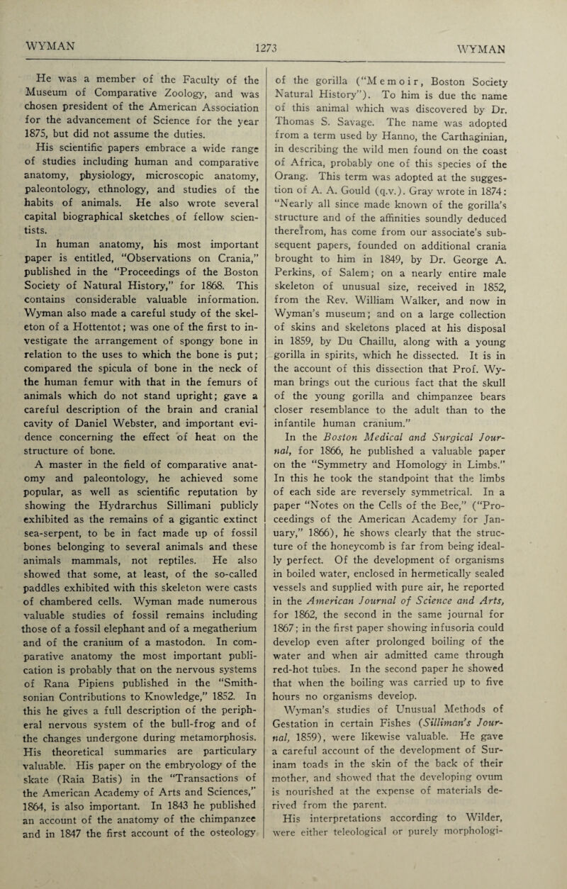 He was a member of the Faculty of the Museum of Comparative Zoology, and was chosen president of the American Association for the advancement of Science for the year 1875, but did not assume the duties. His scientific papers embrace a wide range of studies including human and comparative anatomy, physiology, microscopic anatomy, paleontology, ethnology, and studies of the habits of animals. He also wrote several capital biographical sketches of fellow scien¬ tists. In human anatomy, his most important paper is entitled, “Observations on Crania,” published in the “Proceedings of the Boston Society of Natural History,” for 1868. This contains considerable valuable information. Wyman also made a careful study of the skel¬ eton of a Hottentot; was one of the first to in¬ vestigate the arrangement of spongy bone in relation to the uses to which the bone is put; compared the spicula of bone in the neck of the human femur with that in the femurs of animals which do not stand upright; gave a careful description of the brain and cranial cavity of Daniel Webster, and important evi¬ dence concerning the effect of heat on the structure of bone. A master in the field of comparative anat¬ omy and paleontology, he achieved some popular, as well as scientific reputation by showing the Hydrarchus Sillimani publicly exhibited as the remains of a gigantic extinct sea-serpent, to be in fact made up of fossil bones belonging to several animals and these animals mammals, not reptiles. He also showed that some, at least, of the so-called paddles exhibited with this skeleton were casts of chambered cells. Wyman made numerous valuable studies of fossil remains including those of a fossil elephant and of a megatherium and of the cranium of a mastodon. In com¬ parative anatomy the most important publi¬ cation is probably that on the nervous systems of Rana Pipiens published in the “Smith¬ sonian Contributions to Knowledge,” 1852. In this he gives a full description of the periph¬ eral nervous system of the bull-frog and of the changes undergone during metamorphosis. His theoretical summaries are particulary valuable. His paper on the embryology of the skate (Raia Batis) in the “Transactions of the American Academy of Arts and Sciences/ 1864, is also important. In 1843 he published an account of the anatomy of the chimpanzee and in 1847 the first account of the osteology of the gorilla (“Memoir, Boston Society Natural History ’). To him is due the name of this animal which was discovered by Dr. Thomas S. Savage. The name was adopted from a term used by Hanno, the Carthaginian, in describing the wild men found on the coast of Africa, probably one of this species of the Orang. This term was adopted at the sugges¬ tion of A. A. Gould (q.v.). Gray wrote in 1874: “Nearly all since made known of the gorilla’s structure and of the affinities soundly deduced therefrom, has come from our associate’s sub¬ sequent papers, founded on additional crania brought to him in 1849, by Dr. George A. Perkins, of Salem; on a nearly entire male skeleton of unusual size, received in 1852, from the Rev. William Walker, and now in Wyman’s museum; and on a large collection of skins and skeletons placed at his disposal in 1859, by Du Chaillu, along with a young gorilla in spirits, which he dissected. It is in the account of this dissection that Prof. Wy¬ man brings out the curious fact that the skull of the young gorilla and chimpanzee bears closer resemblance to the adult than to the infantile human cranium.” In the Boston Medical and Surgical Jour¬ nal, for 1866, he published a valuable paper on the “Symmetry and Homology in Limbs.” In this he took the standpoint that the limbs of each side are reversely symmetrical. In a paper “Notes on the Cells of the Bee,” (“Pro¬ ceedings of the American Academy for Jan¬ uary,” 1866), he shows clearly that the struc¬ ture of the honeycomb is far from being ideal¬ ly perfect. Of the development of organisms in boiled water, enclosed in hermetically sealed vessels and supplied with pure air, he reported in the American Journal of Science and Arts, for 1862, the second in the same journal for 1867; in the first paper showing infusoria could develop even after prolonged boiling of the water and when air admitted came through red-hot tubes. In the second paper he showed that when the boiling was carried up to five hours no organisms develop. Wyman’s studies of Unusual Methods of Gestation in certain Fishes (Silliman’s Jour¬ nal, 1859), were likewise valuable. He gave a careful account of the development of Sur¬ inam toads in the skin of the back of their mother, and showed that the developing ovum is nourished at the expense of materials de¬ rived from the parent. His interpretations according to Wilder, were either teleological or purely morphologi-