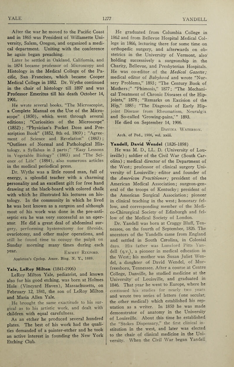 After the war he moved to the Pacific Coast and in 1865 was President of Willamette Uni¬ versity, Salem, Oregon, and organized a medi¬ cal department. Uniting with the conference he again began preaching. Later he settled in Oakland, California, and in 1874 became professor of Microscopy and Histology in the Medical College of the Pa¬ cific, San Francisco, which became Cooper Medical College in 1882. Dr. Wythe continued in the chair of histology till 1897 and was Professor Emeritus till his death October 14, 1901. - He wrote several books, “The Microscopist, a Complete Manual on the Use of the Micro¬ scope” (1850), which went through several editions; “Curiosities of the Microscope” (1852) ; “Physician’s Pocket Dose and Pre¬ scription Book” (1852, 8th ed. 1869) ; “Agree¬ ment of Science and Revelation” (1883) ; “Outlines of Normal and Pathological His¬ tology, a Syllabus in 3 parts;” “Easy Lessons in Vegetable Biology” (1883) and “The Sci¬ ence of Life” (1884), also numerous articles in the medical periodical press. Dr. Wythe was a little round man, full of energy, a splendid teacher with a charming personality and an excellent gift for free hand drawing at the black-board with colored chalk with which he illustrated his lectures on his¬ tology. In the community in which he lived he was best known as a surgeon and although most of his work was done in the pre-anti¬ septic era he was very successful as an oper¬ ator. He did a great deal of abdominal sur¬ gery, performing hysterectomy for fibroids, ovariotomy, and other major operations, and still he found time to occupy the pulpit on Sunday morning many times during each ^ear- Emmet Rixford. Appleton’s Cyclop. Amer. Biog. N. Y., 1889. Yale, LeRoy Milton (1841-1906) LeRoy Milton Yale, pediatrist, and known also for his good etching, was born at Holmes Hole (Vineyard Haven), Massachusetts, on February 12, 1841, the son of LeRoy Milton and Maria Allen Yale. He brought the same exactitude to his sur¬ gical as to his artistic work, and dealt with children with equal carefulness. As an etcher he produced several hundred plates. The best of his work had the quali¬ ties demanded of a painter-etcher and he took an active interest in founding the New York Etching Club. He graduated from Columbia College in 1862 and from Bellevue Hospital Medical Col¬ lege in 1866, lecturing there for some time on orthopedic surgery, and afterwards on ob¬ stetrics in the University of Vermont, also holding successively a surgeonship in the Charity, Bellevue, and Presbyterian Hospitals. He was co-editor of the Medical Gazette; medical editor of Babyhood and wrote “Nur¬ sery Problems,” 1893; “The Century Book of Mothers;” “Phimosis,” 1877; “The Mechani¬ cal Treatment of Chronic Diseases of the Hip- joints,” 1878; “Remarks on Excision of the Hip,” 1885; “The Diagnosis of Early Hip- joint Disease from Rheumatism, Neuralgia and So-called ‘Growing-pains,’ ” 1893. He died on September 14, 1906. Davina Waterson. Arch, of Ped., 1906, vol. xxiii. Yandell, David Wendel (1826-1898) He was M. D., LL. D. (University of Lou¬ isville) ; soldier of the Civil War (South Car¬ olina) ; medical director of the Department of the West; professor of clinical surgery Uni¬ versity of Louisville; editor and founder of the American Practitioner; president of the American Medical Association; surgeon-gen¬ eral of the troops of Kentucky; president of the American Surgical Association; pioneer in clinical teaching in the west; honorary fel¬ low, and corresponding member of the Medi- co-Chirurgical Society of Edinburgh and fel¬ low of the Medical Society of London. Dr. Yandell was born at Craggy Bluff, Ten¬ nessee, on the fourth of September, 1826. The ancestors of the Yandells came from England and settled in South Carolina, in Colonial days. His father was Lunsford Pitts Yan¬ dell (q.v.), a pioneer in medical education in the West; his mother was Susan Juliet Wen- del, a daughter of David Wendel, of Mur¬ freesboro, Tennessee. After a course at Centre College, Danville, he studied medicine at the University of Louisville, and graduated in 1846. That year he went to Europe, where he continued his studies for nearly two years and wrote two series of letters (one secular, the other medical) which established his rep¬ utation as a writer. In 1850 he was made demonstrator of anatomy in the University of Louisville. About this time he established the “Stokes Dispensary,” the first clinical in¬ stitution in the west, and later was elected to the chair of clinical medicine in the Uni¬ versity. When the Civil War began Yandell
