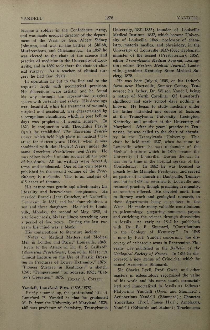 became a soldier in the Confederate Army, and was made medical director of the depart¬ ment of the West, by Gen. Albert Sidney Johnston, and was in the battles of Shiloh, Murfreesboro, and Chickamauga. In 1867 he was elected to the chair of the science and practice of medicine in the University of Lou¬ isville, and in 1869 took there the chair of clin¬ ical surgery. As a teacher of clinical sur¬ gery he had few rivals. In operating he cut to the line and to the required depth with geometrical precision. His dissections were artistic, and he found his way through the labyrinthine surgical spaces with certainty and safety. His dressings were beautiful, while his treatment of wounds, surgical and accidental, was characterized by a scrupulous cleanliness, which in post bellum days was prophetic of aseptic surgery. In 1870, in conjunction with Theophilus Parvin (q.v.), he established The American Practi¬ tioner, which held high place in medical liter¬ ature for sixteen years (1886), when it was combined with the Medical News, under the name American Practitioner and News. He was editor-in-chief of this journal till the year of his death. All his writings were forceful, terse, and condensed. One of his own papers, published in the second volume of the Prac¬ titioner, is a classic. This is an analysis of 415 cases of tetanus. His nature was gentle and affectionate; his liberality and benevolence conspicuous. He married Francis Jane Crutcher, of Nashville, Tennessee, in 1851, and had four children, a son and three daughters. He died in Louis¬ ville, Monday, the second of May, 1898, of arterio-sclerosis, his last illness stretching over a period of five years. During the last two years his mind was a blank. His contributions to literature include: “Notes on Medical Matters and Medical Men in London and Paris,” Louisville, 1848; “Reply to the Attack of Dr. E. S. Gaillard” (American Practitioner, Louisville, 1871) ; “A Clinical Lecture on the Use of Plastic Dress¬ ing in Fractures of Lower Extremity,” 1876; “Pioneer Surgery in Kentucky;” a sketch, 1890; “Temperament,” an address, 1892; “Bat- tey’s Operation,” 1875. Henry a Cottell. Yandell, Lunsford Pitts (1805-1878) Briefly summed up, the professional life of Lunsford P. Yandell is that he graduated M. D. from the University of Maryland, 1825, and was professor of chemistry, Transylvania University, 1831-1837; founder of Louisville Medical Institute, 1837, which became Univer¬ sity of Louisville, 1846; professor of chem¬ istry, materia medica, and physiology, in the University of Louisville 1837-1858; geologist; minister of the gospel (Presbyterian), 1862; editor Transylvania Medical Journal, Lexing¬ ton; editor Western Medical Journal, Louis¬ ville; president Kentucky State Medical So¬ ciety, 1878. He was born July 4, 1805, on his father’s farm near Hartsville, Sumner County, Ten¬ nessee; his father, Dr. Wilson Yandell, being a native of North Carolina. Of Lunsford’s childhood and early school days nothing is known. He began to study medicine under his father, attended one course of lectures at the Transylvania University, Lexington, Kentucky, and another at the University of Maryland. After six years’ practice in Ten¬ nessee, he was called to the chair of chemis¬ try in the Transylvania University. This chair he held until 1837, when he came to Louisville, where he was a founder of the Medical Institute which in 1846 became the University of Louisville. During the war he was for a time in the hospital service of the Confederacy. In 1862 he was licensed to preach by the Memphis Presbytery, and served as pastor of a church in Dancyville, Tennes¬ see, but in 1867 he returned to Louisville and resumed practice, though preaching frequently, as occasion offered. He devoted much time to literary work and geological research, in these departments being a pioneer in the West. He made many valuable contributions to paleontology, preparing numerous papers and enriching the science through discoveries in fossils. As early as 1847 he published, with Dr. B. F. Shumard, “Contributions to the Geology of Kentucky.” In 1848 a note by Prof. Yandell concerning the dis¬ covery of calcareous arms in Pentremites Flo- realis was pubilshed in the Bulletin of the Geological Society of France. In 1855 he dis¬ covered a new genus of Crinoidea, which he named Acrocrinus Shumardi. Sir Charles Lyell, Prof. Owen, and other masters in paleontology recognized the value of his work, and his name stands memorial¬ ized and immortalized in fossils as follows: Platycrinus Yandelli (Owen and Shumard) ; Actinocrinus Yandelli (Shumard) ; Chonetes Yandellana (Prof. James Hall) ; Amplexus, Yandelli (Edwards and Haime) ; Trachonema
