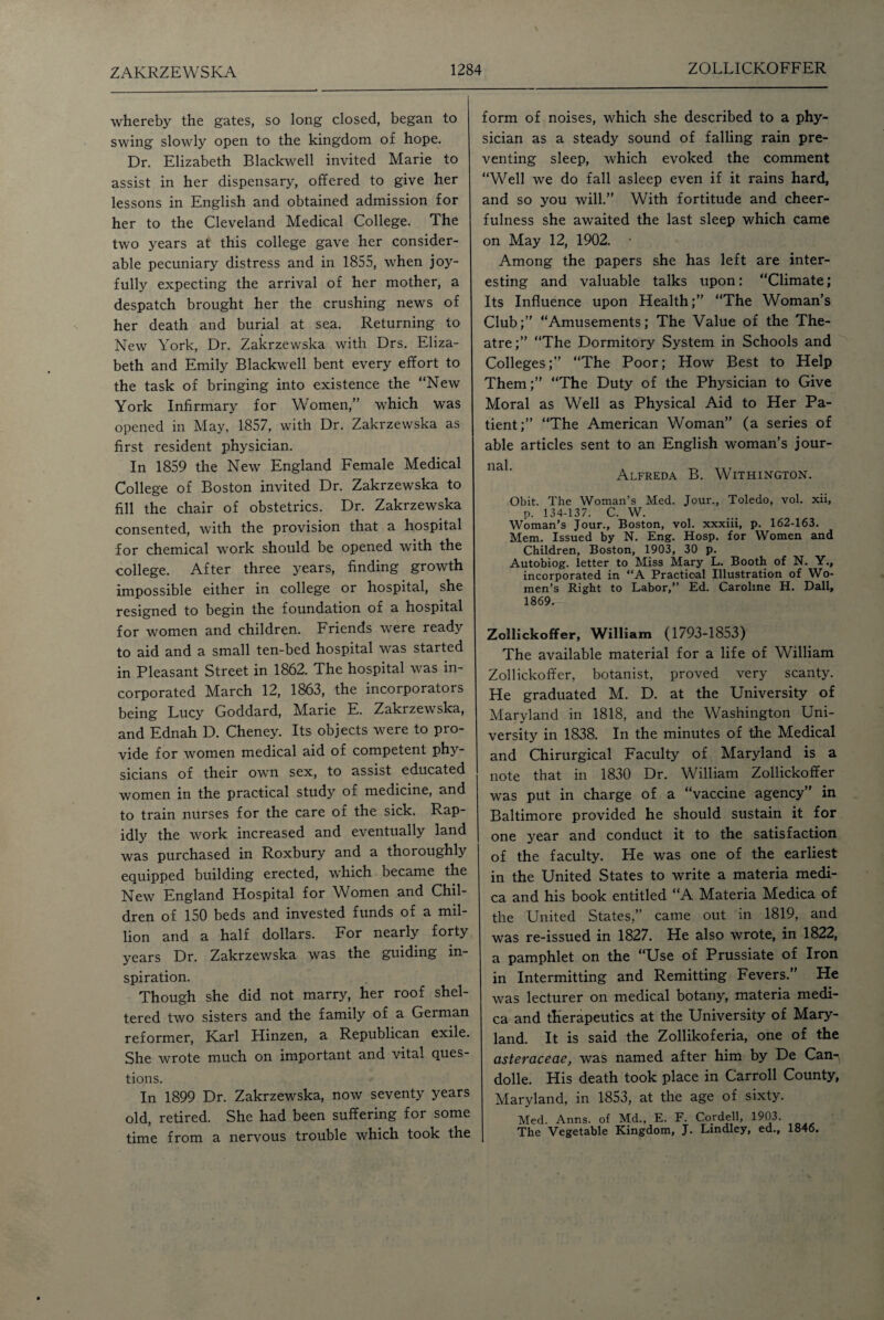 whereby the gates, so long closed, began to swing slowly open to the kingdom of hope. Dr. Elizabeth Blackwell invited Marie to assist in her dispensary, offered to give her lessons in English and obtained admission for her to the Cleveland Medical College. The two years at this college gave her consider¬ able pecuniary distress and in 1855, when joy¬ fully expecting the arrival of her mother, a despatch brought her the crushing news of her death and burial at sea. Returning to New York, Dr. Zakrzewska with Drs. Eliza¬ beth and Emily Blackwell bent every effort to the task of bringing into existence the “New York Infirmary for Women,” which was opened in May, 1857, with Dr. Zakrzewska as first resident physician. In 1859 the New England Female Medical College of Boston invited Dr. Zakrzewska to fill the chair of obstetrics. Dr. Zakrzewska consented, with the provision that a hospital for chemical work should be opened with the college. After three years, finding growth impossible either in college or hospital, she resigned to begin the foundation of a hospital for women and children. Friends were ready to aid and a small ten-bed hospital was started in Pleasant Street in 1862. The hospital was in¬ corporated March 12, 1863, the incorporators being Lucy Goddard, Marie E. Zakrzewska, and Ednah D. Cheney. Its objects were to pro¬ vide for women medical aid of competent phy¬ sicians of their own sex, to assist educated women in the practical study of medicine, and to train nurses for the care of the sick. Rap¬ idly the work increased and eventually land was purchased in Roxbury and a thoroughly equipped building erected, which became the New England Hospital for Women and Chil¬ dren of 150 beds and invested funds of a mil¬ lion and a half dollars. For nearly forty years Dr. Zakrzewska was the guiding in¬ spiration. Though she did not marry, her roof shel¬ tered two sisters and the family of a German reformer, Karl Hinzen, a Republican exile. She wrote much on important and vital ques¬ tions. In 1899 Dr. Zakrzewska, now seventy years old, retired. She had been suffering for some time from a nervous trouble which took the form of noises, which she described to a phy¬ sician as a steady sound of falling rain pre¬ venting sleep, which evoked the comment “Well we do fall asleep even if it rains hard, and so you will.” With fortitude and cheer¬ fulness she awaited the last sleep which came on May 12, 1902. * Among the papers she has left are inter¬ esting and valuable talks upon: “Climate; Its Influence upon Health;” “The Woman’s Club;” “Amusements; The Value of the The¬ atre;” “The Dormitory System in Schools and Colleges;” “The Poor; How Best to Help Them;” “The Duty of the Physician to Give Moral as Well as Physical Aid to Her Pa¬ tient;” “The American Woman” (a series of able articles sent to an English woman’s jour- 113,1 Alfreda B. Withington. Obit. The Woman’s Med. Jour., Toledo, vol. xii, p. 134-137. C. W. Woman’s Jour., Boston, vol. xxxiii, p. 162-163. Mem. Issued by N. Eng. Hosp. for Women and Children, Boston, 1903, 30 p. Autobiog. letter to Miss Mary L. Booth of N. Y., incorporated in “A Practical Illustration of Wo¬ men’s Right to Labor,” Ed. Caroline H. Dali, 1869. Zollickoffer, William (1793-1853) The available material for a life of William Zollickoffer, botanist, proved very scanty. He graduated M. D. at the University of Maryland in 1818, and the Washington Uni¬ versity in 1838. In the minutes of the Medical and Chirurgical Faculty of Maryland is a note that in 1830 Dr. William Zollickoffer was put in charge of a “vaccine agency” in Baltimore provided he should sustain it for one year and conduct it to the satisfaction of the faculty. He was one of the earliest in the United States to write a materia medi- ca and his book entitled “A Materia Medica of the United States,” came out in 1819, and was re-issued in 1827. He also wrote, in 1822, a pamphlet on the “Use of Prussiate of Iron in Intermitting and Remitting Fevers.” He was lecturer on medical botany, materia medi¬ ca and therapeutics at the University of Mary¬ land. It is said the Zollikoferia, one of the asteraceae, was named after him by De Can¬ dolle. His death took place in Carroll County, Maryland, in 1853, at the age of sixty. Med. Anns, of Md., E. F. Cordell, 1903. The Vegetable Kingdom, J. Lindley, ed.. 1846.
