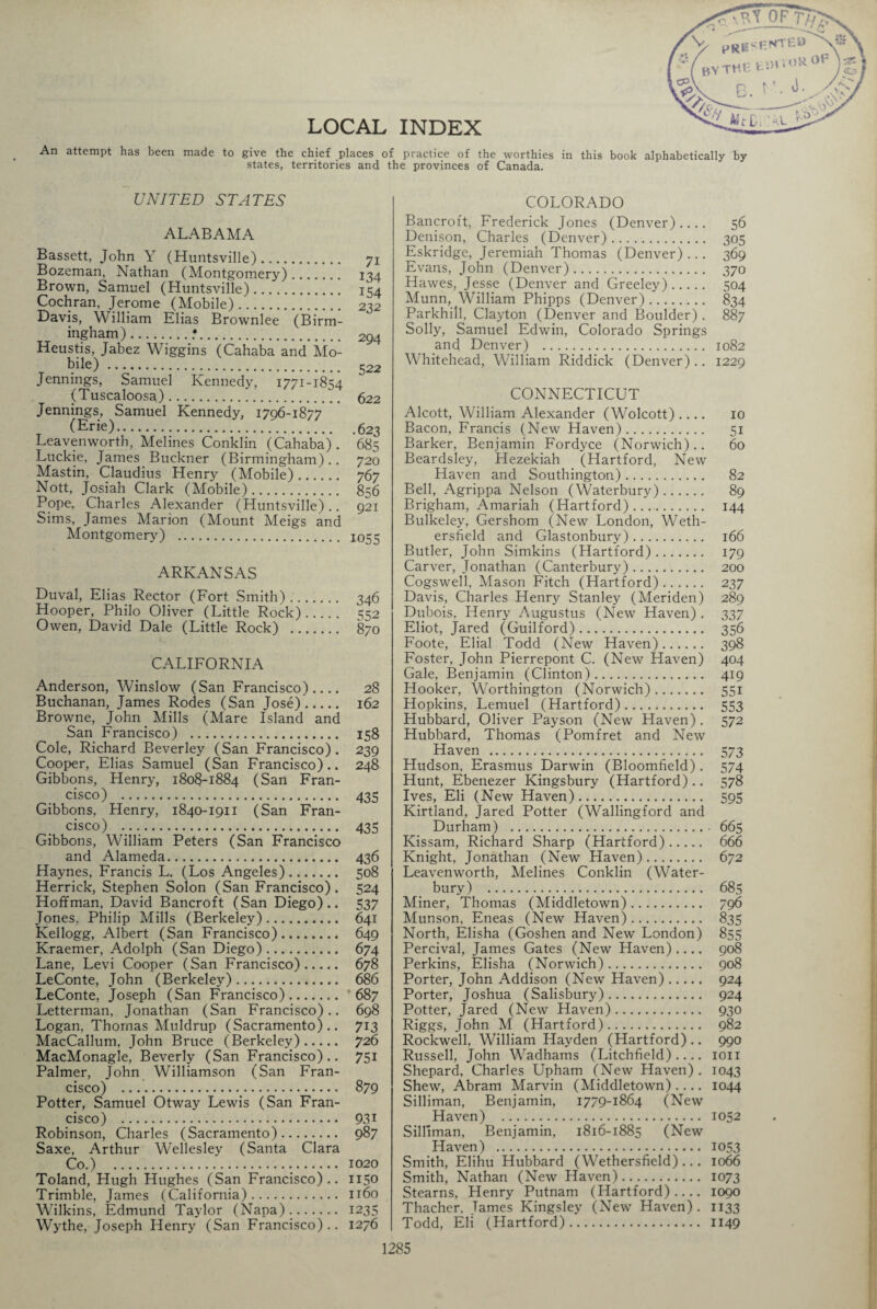 LOCAL INDEX An attempt has been made to give the chief places of practice of the worthies in this book alphabetically by states, territories and the provinces of Canada. UNITED STATES ALABAMA Bassett, John Y (Huntsville). Bozeman, Nathan (Montgomery). Brown, Samuel (Huntsville). Cochran, Jerome (Mobile). Davis, William Elias Brownlee (Birm¬ ingham) .•. Heustis, Jabez Wiggins (Cahaba and Mo¬ bile) . Jennings, Samuel Kennedy, 1771-1854 (Tuscaloosa).. Jennings, Samuel Kennedy, 1796-1877 (Erie). Leavenworth, Melines Conklin (Cahaba) . Luckie, James Buckner (Birmingham) .. Mastin, Claudius Henry (Mobile). Nott, Josiah Clark (Mobile). Pope, Charles Alexander (Huntsville).. Sims, James Marion (Mount Meigs and Montgomery) . 71 134 154 2 32 294 522 622 .623 685 720 767 856 921 1055 ARKANSAS Duval, Elias Rector (Fort Smith). 346 Hooper, Philo Oliver (Little Rock). 552 Owen, David Dale (Little Rock) . 870 CALIFORNIA Anderson, Winslow (San Francisco) .... 28 Buchanan, James Rodes (San Jose). 162 Browne, John Mills (Mare Island and San Francisco) . 158 Cole, Richard Beverley (San Francisco). 239 Cooper, Elias Samuel (San Francisco).. 248 Gibbons, Henry, 1808-1884 (San Fran¬ cisco) . 435 Gibbons, Henry, 1840-1911 (San Fran¬ cisco) .. 435 Gibbons, William Peters (San Francisco and Alameda. 436 Haynes, Francis L. (Los Angeles). 508 Herrick, Stephen Solon (San Francisco). 524 Hoffman, David Bancroft (San Diego).. 537 Jones, Philip Mills (Berkeley). 641 Kellogg, Albert (San Francisco). 649 Kraemer, Adolph (San Diego). 674 Lane, Levi Cooper (San Francisco). 678 LeConte, John (Berkeley). 686 LeConte, Joseph (San Francisco). 687 Letterman, Jonathan (San Francisco).. 698 Logan, Thomas Muldrup (Sacramento).. 713 MacCallum, John Bruce (Berkeley). 726 MacMonagle, Beverly (San Francisco).. 751 Palmer, John Williamson (San Fran¬ cisco) . 879 Potter, Samuel Otway Lewis (San Fran¬ cisco) . 93i Robinson, Charles (Sacramento). 987 Saxe, Arthur Wellesley (Santa Clara Co.) . 1020 Toland, Hugh Hughes (San Francisco).. 1150 Trimble, James (California). 1160 Wilkins, Edmund Taylor (Napa). 1235 Wythe, Joseph Henry (San Francisco).. 1276 COLORADO Bancroft, Frederick Jones (Denver) .... 56 Denison, Charles (Denver). 305 Eskridge, Jeremiah Thomas (Denver)... 369 Evans, John (Denver). 370 Hawes, Jesse (Denver and Greeley). 504 Munn, William Phipps (Denver). 834 Parkhill, Clayton (Denver and Boulder) . 887 Solly, Samuel Edwin, Colorado Springs and Denver) . 1082 Whitehead, William Riddick (Denver).. 1229 CONNECTICUT Alcott, William Alexander (Wolcott).... 10 Bacon, Francis (New Haven). 51 Barker, Benjamin Fordyce (Norwich).. 60 Beardsley, Hezekiah (Hartford, New Haven and Southington). 82 Bell, Agrippa Nelson (Waterbury). 89 Brigham, Amariah (Hartford). 144 Bulkeley, Gershom (New London, Weth¬ ersfield and Glastonbury). 166 Butler, John Simkins (Hartford). 179 Carver, Jonathan (Canterbury). 200 Cogswell, Mason Fitch (Hartford). 237 Davis, Charles Henry Stanley (Meriden) 289 Dubois, Henry Augustus (New Haven) . 337 Eliot, Jared (Guilford). 356 Foote, Elial Todd (New Haven). 398 Foster, John Pierrepont C. (New Haven) 404 Gale, Benjamin (Clinton). 419 Hooker, Worthington (Norwich). 551 Hopkins, Lemuel (Hartford). 553 Hubbard, Oliver Payson (New Haven). 572 Hubbard, Thomas (Pomfret and New Haven . 573 Hudson. Erasmus Darwin (Bloomfield) . 574 Hunt, Ebenezer Kingsbury (Hartford).. 578 Ives, Eli (New Haven). 595 Kirtland, Jared Potter (Wallingford and Durham) . 665 Kissam, Richard Sharp (Hartford). 666 Knight, Jonathan (New Haven). 672 Leavenworth, Melines Conklin (Water¬ bury) . 685 Miner, Thomas (Middletown). 796 Munson, Eneas (New Haven). 835 North, Elisha (Goshen and New London) 855 Percival, James Gates (New Haven).... 908 Perkins, Elisha (Norwich). 908 Porter, John Addison (New Haven). 924 Porter, Joshua (Salisbury). 924 Potter, Jared (New Haven). 930 Riggs, John M (Hartford). 982 Rockwell. William Hayden (Hartford) .. 990 Russell, John Wadhams (Litchfield)- ion Shepard, Charles Upham (New Haven). 1043 Shew, Abram Marvin (Middletown).... 1044 Silliman, Benjamin, 1779-1864 (New Haven) . 1052 Silliman, Benjamin, 1816-1885 (New Haven) . 1053 Smith, Elihu Hubbard (Wethersfield)... 1066 Smith, Nathan (New Haven). 1073 Stearns, Henry Putnam (Hartford).... 1090 Thacher. Tames Kingsley (New Haven). 1133 Todd, Eli (Hartford). 1149