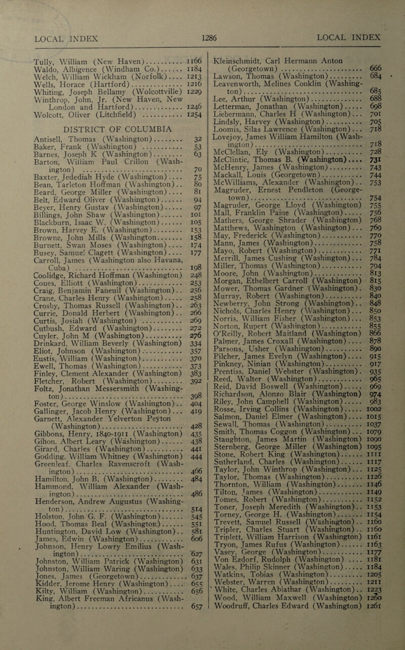 Tully, William (New Haven). 1166 Waldo, Albigence (Windham Co.). 1184 Welch, William Wickham (Norfolk)- 1213 Wells, Horace (Elartford). 1216 Whiting, Joseph Bellamy (Wolcottville) 1229 Winthrop, John, Jr. (New Haven, New London and Hartford). 1246 Wolcott, Oliver (Litchfield) . 1254 DISTRICT OF COLUMBIA Antisell, Thomas (Washington). 32 Baker, Frank (Washington) . 53 Barnes, Joseph K (Washington). 63 Barton, William Paul Crillon (Wash¬ ington) . 7° Baxter, Jedediah Hyde (Washington) .... 75 Bean, Tarleton Hoffman (Washington).. 80 Beard, George Miller (Washington).... 81 Belt, Edward Oliver (Washington). 94 Beyer, Henry Gustav (Washington). 97 Billings, John Shaw (Washington). 101 Blackburn, Isaac W. (Washington). 105 Brown, Harvey E. (Washington). 153 Browne, John Mills (Washington. 158 Burnett, Swan Moses (Washington).... 174 Busey, Samuel Clagett (Washington).... 177 Carroll, James (Washington also Havana, Cuba) . 198 Coolidge, Richard Hoffman (Washington) 248 Coues, Elliott (Washington)...,. 253 Craig, Benjamin Faneuil (Washington).. 256 Crane, Charles Henry (Washington). 258 Crosby, Thomas Russell (Washington) .. 263 Currie, Donald Herbert (Washington).. 266 Curtis, Josiah (Washington) . 269 Cutbush, Edward (Washington). 272 Cuyler, John M (Washington). 276 Drinkard. William Beverly (Washington) 334 Eliot, Johnson (Washington) .•. 357 Eustis, William (Washington),. 370 Ewell, Thomas (Washington)...... 373 Finley, Clement Alexander (Washington) 383 Fletcher, Robert (Washington). 392 Foltz, Jonathan Messersmith (Washing¬ ton) ..._. 398 Foster, George Winslow (Washington).. 404 Gallinger, Jacob Henry (Washington)... 419 Garnett, Alexander Yelverton Peyton (Washington). 428 Gibbons, Henry, 1840-1911 (Washington) 435 Gihon. Albert Leary (Washington). 438 Girard, Charles (Washington). 441 Godding, William Whitney (Washington) 444 Greenleaf. Charles Ravenscroft (Wash¬ ington) . 4 66 Hamilton, John B. (Washington). 484 Hammond, William Alexander (Wash¬ ington) . 486 Henderson, Andrew Augustus (Washing¬ ton)._. 514 Holston, John G. F. (Washington). 545 Hood, Thomas Beal (Washington). 551 Huntington, David Low (Washington) .. 581 James, Edwin (Washington). 606 Johnson, Henry Lowry Emilius (Wash¬ ington) . '627 Johnston, William Patrick (Washington) 631 Johnston, William Waring (Washington) 633 Jones, James (Georgetown). 637 Kidder, Jerome Henry (Washington) .... 655 Kilty, William (Washington). 656 King, Albert Freeman Africanus (Wash¬ ington) . 657 Kleinschmidt, Carl Hermann Anton (Georgetown). 666 Lawson, Thomas (Washington). 684 Leavenworth, Melines Conklin (Washing¬ ton) . 685 Lee, Arthur (Washington). 688 Letterman, Jonathan (Washington). 698 Liebermann, Charles H (Washington)... 701 Lindsly, Harvey (Washington). 705 Loomis, Silas Lawrence (Washington)... 718 Lovejoy, James William Hamilton (Wash¬ ington) . 7x8 McClellan, Ely (Washington). 728 McClintic, Thomas B. (Washington).... 731 McHenry, James (Washington). 743 Mackall, Louis (Georgetown). 744 McWilliams, Alexander (Washington) .. 753 Magruder, Ernest Pendleton (George¬ town). 754 Magruder, George Lloyd (Washington) 755 Mall, Franklin Paine (Washington). 756 Mathers, George Shrader (Washington) 768 Matthews, Washington (Washington) ... 769 May, Frederick (Washington). 770 Mann, James (Washington). 758 Mayo, Robert (Washington). 771 Merrill, James Cushing (Washington)... 784 Miller, Thomas (Washington). 794 Moore, John (Washington)... 813 Morgan, Ethelbert Carroll (Washington) 815 Mower, Thomas Gardner '(Washington). 830 Murray, Robert (Washington). 840 Newberry, John Strong (Washington).. 848 Nichols, Charles Henry (Washington)... 850 Norris, William Fisher (Washington)... 853 Norton, Rupert (Washington). 855 O’Reilly, Robert Maitland (Washington) 866 Palmer, James Croxall (Washington).... 878 Parsons, Usher (Washington). 890 Pilcher, James Evelyn (Washington) .... 915 Pinkney, Ninian (Washington). 917 Prentiss, Daniel Webster (Washington). 935 Reed, Walter (Washington). 965 Reid, David Boswell (Washington). 969 Richardson, Alonzo Blair (Washington) 974 Riley, John Campbell (Washington). 983 Rosse, Irving Collins (Washington). 1002 Salmon, Daniel Elmer (Washington) .... 1015 Sewall, Thomas ( Washington). 1037 Smith, Thomas Coggon (Washington) ... 1079 Staughton, James Martin (Washington) 1090 Sternberg, George Miller (Washington) 1095 Stone, Robert King (Washington). mi Sutherland, Charles (Washington). 1117 Taylor, John Winthrop (Washington)... 1125 Taylor, Thomas (Washington). 1126 Thornton, William (Washington). 1146 Tilton, James (Washington). 1149 Tomes, Robert (Washington). 1152 Toner, Joseph Meredith (Washington).. 1153 Torney, George H. (Washington). 1154 Trevett, Samuel Russell (Washington).. 1160 Tripler, Charles Stuart (Washington).. 1160 Triplett, William Harrison (Washington) 1161 Tryon, James Rufus (Washington). 1163 Vasey, George (Washington). 1177 Von Ezdorf, Rudolph (Washington) .... 1181 Wales, Philip Skinner (Washington). 1184 Watkins, Tobias (Washington). 1205 Webster, Warren (Washington). 1211 White, Charles Abiathar (Washington) .. 1223 Wood, William Maxwell (Washington) 12(30 Woodruff, Charles Edward (Washington) 1261