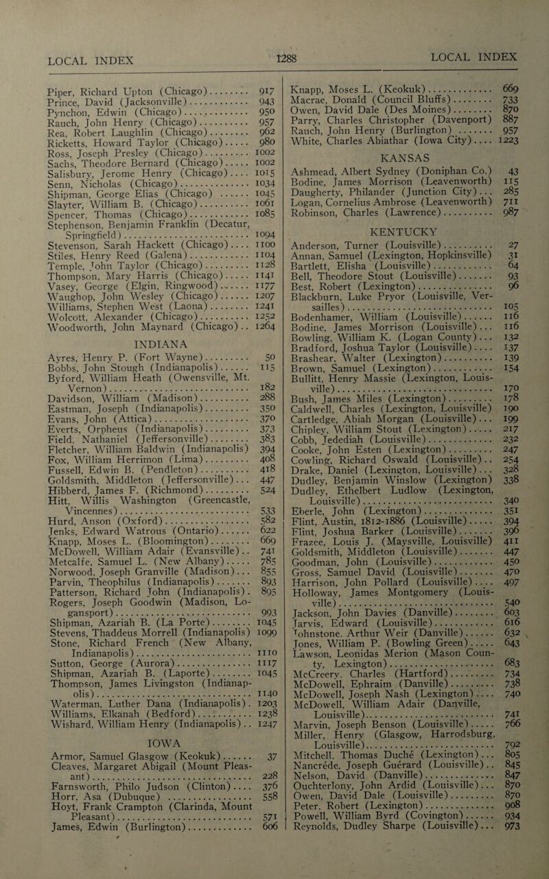 Piper, Richard Upton (Chicago). 9U Prince, David (Jacksonville). 943 Pynchon, Edwin (Chicago). 95° Rauch, John Henry (Chicago). 957 Rea, Robert Laughlin (Chicago). 962 Ricketts, Howard Taylor (Chicago). 980 Ross, Joseph Presley (Chicago). 1002 Sachs, Theodore Bernard (Chicago). 1002 Salisbury, Jerome Henry (Chicago).... 1015 Senn, Nicholas (Chicago). 1034 Shipman, George Elias (Chicago) . 1045 Slayter, William B. (Chicago). 1061 Spencer. Thomas (Chicago). 1085 Stephenson, Benjamin Franklin (Decatur, Springfield).:. !094 Stevenson, Sarah Hackett (Chicago).... 1100 Stiles, Henry Reed (Galena). 1104 Temple, John Taylor (Chicago). 1128 Thompson, Mary Harris (Chicago). 1141 Vasey, George (Elgin, Ringwood). H77 Waughop, John Wesley (Chicago). 1207 Williams, Stephen West (Laona). 1241 Wolcott, Alexander (Chicago)... 1252 Woodworth, John Maynard (Chicago).. 1264 INDIANA Ayres, Henry P. (Fort Wayne). 5° Bobbs, John Stough (Indianapolis). 115 By ford, William Heath (Owensville, Mt. Vernon). 182 Davidson, William (Madison). 288 Eastman, Joseph (Indianapolis). 35° Evans, John (Attica). 370 Everts, Orpheus (Indianapolis). 373 Field, Nathaniel (Jeffersonville).. 383 Fletcher, William Baldwin (Indianapolis) 394 Fox, William Herrimon (Lima). 408 Fussell, Edwin B. (Pendleton)..... 4!8 Goldsmith, Middleton (Jeffersonville)... 447 Hibberd, James F. (Richmond). 524 Hitt, Willis Washington (Greencastle, Vincennes). 533 Hurd, Anson (Oxford). 582 Jenks, Edward Watrous (Ontario). 622 Knapp, Moses L. (Bloomington).... 669 McDowell, William Adair (Evansville) .. 74T Metcalfe, Samuel L. (New Albany). 785 Norwood, Joseph Granville (Madison)... 855 Parvin, Theophilus (Indianapolis) ....... 893 Patterson, Richard John (Indianapolis) . 895 Rogers, Joseph Goodwin (Madison, Lo- gansport). 993 Shipman, Azariah B. (La Porte).. .. 1045 Stevens, Thaddeus Morrell (Indianapolis) 1099 Stone, Richard French (New Albany, Indianapolis). mo Sutton, George (Aurora). 1117 Shipman, Azariah B. (Laporte) .. .. 1045 Thompson, James Livingston (Indianap¬ olis) ... • • 1140 Waterman, Luther Dana (Indianapolis). 1203 Williams, Elkanah (Bedford). 1238 Wishard, William Henry (Indianapolis) .. 1247 IOWA Armor, Samuel Glasgow (Keokuk). 37 Cleaves, Margaret Abigail (Mount Pleas¬ ant) . 228 Farnsworth, Philo Judson (Clinton).... 376 Horr, Asa (Dubuque) . 558 Hoyt, Frank Crampton (Clarinda, Mount Pleasant). 571 James, Edwin (Burlington). 606 Knapp, Moses L. (Keokuk). 669 Macrae, Donald (Council Bluffs). 733 Owen, David Dale (Des Moines). 870 Parry, Charles Christopher (Davenport) 887 Rauch, John Henry (Burlington) . 957 White, Charles Abiathar (Iowa City).... 1223 KANSAS Ashmead, Albert Sydney (Doniphan Co.) 43 Bodine, James Morrison (Leavenworth) 115 Daugherty, Philander (Junction City) .. . 285 Logan, Cornelius Ambrose (Leavenworth) 711 Robinson, Charles (Lawrence). 987 KENTUCKY Anderson, Turner (Louisville). 27 Annan, Samuel (Lexington, Hopkinsville) 31 Bartlett, Elisha (Louisville)... 64 Bell, Theodore Stout (Louisville). 93 Best, Robert (Lexington)... .. 96 Blackburn, Luke Pryor (Louisville, Ver¬ sailles). 105 Bodenhamer, William (Louisville). 116 Bodine, James Morrison (Louisville)... 116 Bowling, William K. (Logan County) ... 132 Bradford, Joshua Taylor (Louisville) .... 137 Brashear, Walter (Lexington). 139 Brown, Samuel (Lexington). 154 Bullitt, Henry Massie (Lexington, Louis¬ ville) . 170 Bush, James Miles (Lexington).. 178 Caldwell, Charles (Lexington, Louisville) 190 Cartledge, Abiah Morgan (Louisville) ... 199 Chipley, William Stout (Lexington)-- 217 Cobb, Jedediah (Louisville). 232 Cooke, John Esten (Lexington)...... 247 Cowling, Richard Oswald (Louisville) .. 254 Drake, Daniel (Lexington, Louisville) ... 328 Dudley, Benjamin Winslow (Lexington) 338 Dudley, Ethelbert Ludlow (Lexington, Louisville). 340 Eberle, John (Lexington). 351 Flint, Austin, 1812-1886 (Louisville). 394 Flint, Joshua Barker (Louisville)......... 39^ Frazee, Louis J. (Maysville, Louisville) 411 Goldsmith, Middleton (Louisville). 447 Goodman, John (Louisville).... 450 Gross, Samuel David (Louisville). 470 Harrison, John Pollard (Louisville)..... 497 Holloway, James Montgomery (Louis¬ ville) .;. 540 Jackson, John Davies (Danville). 603 Jarvis, Edward (Louisville). 616 Tohnstone. Arthur Weir (Danville). 632 v Jones, William P. (Bowling Green). 643 Lawson, Leonidas Merion (Mason Coun¬ ty, Lexington). 683 McCreery, Charles (Hartford). 734 McDowell, Ephraim (Danville). 738 McDowell, Joseph Nash (Lexington)- 740 McDowell, William Adair (Danville, Louisville). 741 Marvin, Joseph Benson (Louisville). 766 Miller, Henry (Glasgow, Harrodsburg, Louisville). 792 Mitchell. Thomas Duche (Lexington) ... 805 Nancrede, Joseph Guerard (Louisville) .. 845 Nelson, David (Danville) .. 847 Ouchterlony, John Ardid (Louisville)... 870 Owen, David Dale (Louisville). 870 Peter, Robert (Lexington). 908 Powell, William Byrd (Covington). 934 Reynolds, Dudley Sharpe (Louisville) ... 973