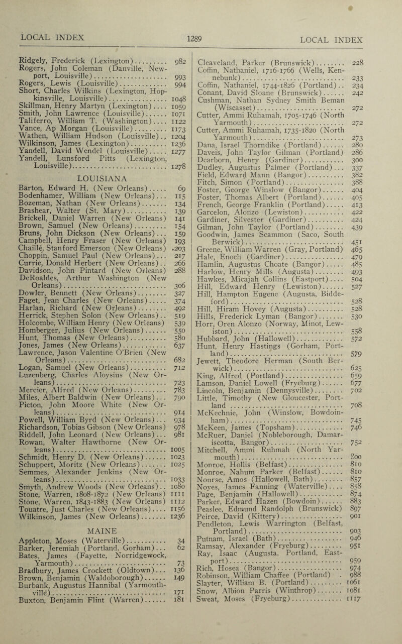 Ridgely, Frederick (Lexington). 982 Rogers, John Coleman (Danville, New¬ port, Louisville). 993 Rogers, Lewis (Louisville). 994 Short, Charles Wilkins (Lexington, Hop¬ kinsville, Louisville). 1048 Skillman, Henry Martyn (Lexington) .... 1059 Smith, John Lawrence (Louisville). 1071 Taliferro, William T. (Washington)_ 1122 Vance, Ap Morgan (Louisville). 1173 Wathen, William Hudson (Louisville)., 1204 Wilkinson, James (Lexington). 1236 Yandell, David Wendel (Louisville). 1277 Yandell, Lunsford Pitts (Lexington, Louisville). 1278 LOUISIANA Barton, Edward H. (New Orleans). 69 Bodenhamer, William (New Orleans)... 115 Bozeman, Nathan (New Orleans). 134 Brashear, Walter (St. Mary). 139 Brickell, Daniel Warren (New Orleans) 141 Brown, Samuel (New Orleans). 154 Bruns, John Dickson (New Orleans)... 159 Campbell, Henry Fraser (New Orleans) 193 Chaille, Stanford Emerson (New Orleans) .203 Choppin, Samuel Paul (New Orleans)... 217 Currie, Donald Herbert (New Orleans).. 266 Davidson, John Pintard (New Orleans) 288 DeRoaldes, Arthur Washington (New Orleans). 306 Dowler, Bennett (New Orleans). 327 Faget, Jean Charles (New Orleans). 374 Harlan, Richard (New Orleans). 492 Herrick, Stephen Solon (New Orleans).. 519 Holcombe, William Henry (New Orleans) 539 Homberger, Julius (New Orleans). 550 Hunt, Thomas (New Orleans). 580 Jones, James (New Orleans). 637 Lawrence, Jason Valentine O’Brien (New Orleans). 682 Logan, Samuel (New Orleans). 712 Luzenberg, Charles Aloysius (New Or¬ leans) . 723 Mercier, Alfred (New Orleans). 783 Miles, Albert Baldwin (New Orleans)... 790 Picton, John Moore White (New Or¬ leans). 914 Powell, William Byrd (New Orleans) .. . 934 Richardson, Tobias Gibson (New Orleans) 978 Riddell, John Leonard (New Orleans)... 981 Rowan, Walter Hawthorne (New Or¬ leans) . 1005 Schmidt, Henry D. (New Orleans). 1023 Schuppert, Moritz (New Orleans). 1025 Semmes, Alexander Jenkins (New Or¬ leans) . 1033 Smyth, Andrew Woods (New Orleans) .. 1080 Stone, Warren, 1808-1872 (New Orleans) mi Stone, Warren, 1843-1883 (New Orleans) 1112 Touatre, Just Charles (New Orleans) .... 1156 Wilkinson, James (New Orleans). 1236 MAINE Appleton, Moses (Waterville). 34 Barker, Jeremiah (Portland. Gorham)... 62 Bates, James (Fayette, Norridgewock, Yarmouth). 73 Bradbury, James Crockett (Oldtown)... 136 Brown, Benjamin (Waldoborough). 149 Burbank, Augustus Hannibal (Yarmouth- ville). I71 Buxton, Benjamin Flint (Warren). 181 Cleaveland, Parker (Brunswick). 228 Coffin, Nathaniel, 1716-1766 (Wells, Ken- nebunk). 233 Coffin, Nathaniel, 1744-1826 (Portland).. 234 Conant, David Sloane (Brunswick). 242 Cushman, Nathan Sydney Smith Beman (Wiscasset). 272 Cutter, Ammi Ruhamah, 1705-1746 (North Yarmouth). 272 Cutter, Ammi Ruhamah, 1735-1820 (North Yarmouth). 273 Dana, Israel Thorndike (Portland). 280 Daveis, John Taylor Gilman (Portland) 286 Dearborn, Henry (Gardiner). 300 Dudley, Augustus Palmer (Portland)... 337 Field, Edward Mann (Bangor). 382 Fitch, Simon (Portland). 388 Foster, George Winslow (Bangor). 404 Foster, Thomas Albert (Portland). 405 French, George Franklin (Portland). 413 Garcelon, Alonzo (Lewiston). 422 Gardiner, Silvester (Gardiner). 424 Gilman, John Taylor (Portland). 439 Goodwin, James Scammon (Saco, South Berwick). 451 Greene, William Warren (Gray, Portland) 465 Hale, Enoch (Gardiner). 479 Hamlin, Augustus Choate (Bangor). 485 Harlow, Henry Mills (Augusta). 493 Hawkes, Micajah Collins (Eastport) .... 504 Hill, Edward Henry (Lewiston). 527 Hill, Hampton Eugene (Augusta, Bidde- ford). 528 Hill, Hiram Hovey (Augusta). 528 Hills, Frederick Lyman (Bangor). 530 Horr, Oren Alonzo (Norway, Minot, Lew¬ iston) . 558 Hubbard, John (Hallowell). 572 Hunt, Henry Hastings (Gorham, Port¬ land) . 579 Jewett, Theodore Herman (South Ber¬ wick) . 625 King, Alfred (Portland). 659 Lamson, Daniel Lowell (Fryeburg) ...... 677 Lincoln, Benjamin (Dennysville). 702 Little, Timothy (New Gloucester, Port¬ land . 708 McKechnie, John (Winslow, Bowdoin- ham). 745 McKeen, James (Topsham). 746 McRuer, Daniel (Nobleborough, Damar- iscotta, Bangor). 752 Mitchell, Ammi Ruhmah (North Yar¬ mouth). 800 Monroe, Hollis (Belfast). 810 Monroe, Nahum Parker (Belfast). 810 Nourse, Amos (Hallowed, Bath). 857 Noyes, Tames Fanning (Waterville).... 858 Page, Benjamin (Hallowed). 874 Parker, Edward Hazen (Bowdoin) ...... 883 Peaslee, Edmund Randolph (Brunswick) 897 Peirce, David (Kittery). 901 Pendleton, Lewis Warrington (Belfast, Portland). 9^3 Putnam, Israel (Bath). 946 Ramsay, Alexander (Fryeburg). 951 Ray, Isaac (Augusta, Portland, East- port) . 959 Rich, Hosea (Bangor). 974 Robinson. William Chaffee (Portland) . 988 Slayter, William B. (Portland). 1061 Snow, Albion Parris (Winthrop). 1081 Sweat, Moses (Fryeburg). 1117