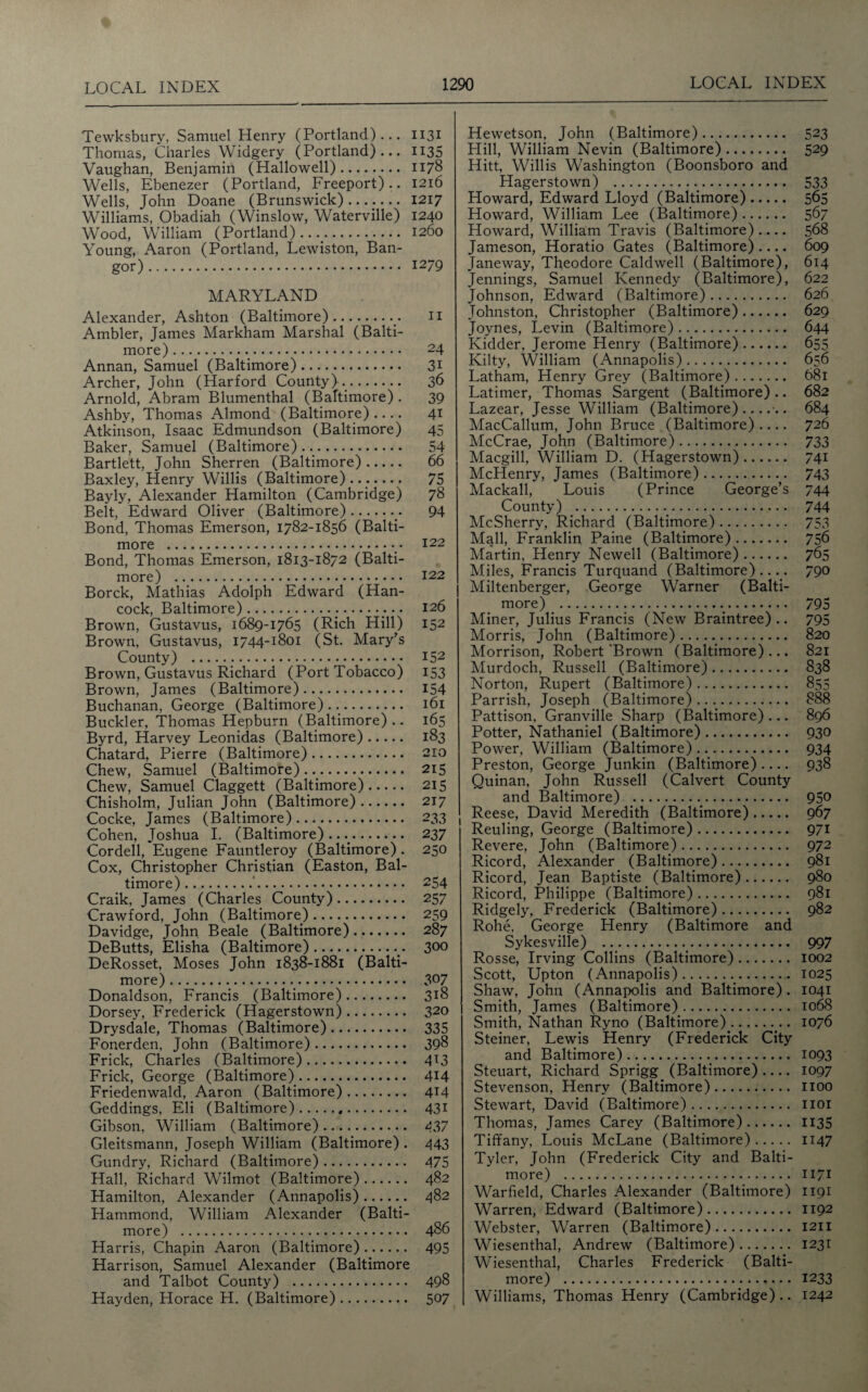 Tewksbury, Samuel Henry (Portland)... H31 Thomas, Charles Widgery (Portland)... H35 Vaughan, Benjamin (Hallowed). 1178 Wells, Ebenezer (Portland, Freeport).. 1216 Wells, John Doane (Brunswick)....... 1217 Williams, Obadiah (Winslow, Waterville) 1240 Wood, William (Portland)..... 1260 Young, Aaron (Portland, Lewiston, Ban¬ gor). 1279 MARYLAND Alexander, Ashton (Baltimore).n Ambler, James Markham Marshal (Balti¬ more). 24 Annan, Samuel (Baltimore). 31 Archer, John (Harford County).. 36 Arnold, Abram Blumenthal (Baltimore) . 39 Ashby, Thomas Almond (Baltimore).... 41 Atkinson, Isaac Edmundson (Baltimore) 45 Baker, Samuel (Baltimore). 54 Bartlett, John Sherren (Baltimore). 66 Baxley, Henry Willis (Baltimore)...- 75 Bayly, Alexander Hamilton (Cambridge) 78 Belt, Edward Oliver (Baltimore). 94 Bond, Thomas Emerson, 1782-1856 (Balti¬ more . 122 Bond, Thomas Emerson, 1813-1872 (Balti¬ more) . 122 Borck, Mathias Adolph Edward (Han¬ cock, Baltimore). 126 Brown, Gustavus, 1689-1765 (Rich Hill) 152 Brown, Gustavus, 1744-1801 (St. Mary's County) ... 152 Brown, Gustavus Richard (Port Tobacco) 153 Brown, James (Baltimore). 154 Buchanan, George (Baltimore)... 161 Buckler, Thomas Hepburn (Baltimore) .. 165 Byrd, Harvey Leonidas (Baltimore). 183 Chatard, Pierre (Baltimore). 210 Chew, Samuel (Baltimore) .... 215 Chew, Samuel Claggett (Baltimore). 215 Chisholm, Julian John (Baltimore). 217 Cocke, James (Baltimore). 233 , Cohen, Joshua I. (Baltimore)..... 237 Cordell, Eugene Fauntleroy (Baltimore) . 250 Cox, Christopher Christian (Easton, Bal¬ timore).'. 254 Craik, James (Charles County). 257 Crawford, John (Baltimore). 259 Davidge, John Beale (Baltimore). 287 DeButts, Elisha (Baltimore)... 300 DeRosset, Moses John 1838-1881 (Balti¬ more) . 3°7 Donaldson, Francis (Baltimore). 318 Dorsey, Frederick (Hagerstown). 320 Drysdale, Thomas (Baltimore). 335 Fonerden, John (Baltimore). 398 Frick, Charles (Baltimore). 4T3 Frick, George (Baltimore). 414 Friedenwald, Aaron (Baltimore). 4M Geddings, Eli (Baltimore). 43* Gibson, William (Baltimore). 437 Gleitsmann, Joseph William (Baltimore) . 443 Gundry, Richard (Baltimore). 475 Hall, Richard Wilmot (Baltimore). 482 Hamilton, Alexander (Annapolis). 482 Hammond, William Alexander (Balti¬ more) . 486 Harris, Chapin Aaron (Baltimore). 495 Harrison, Samuel Alexander (Baltimore and Talbot County) . 498 Hayden, Horace H. (Baltimore). 507 Hewetson, John (Baltimore). 523 Hill, William Nevin (Baltimore). 529 Hitt, Willis Washington (Boonsboro and Hagerstown) .... 533 Howard, Edward Lloyd (Baltimore). 565 Howard, William Lee (Baltimore). 567 Howard, William Travis (Baltimore).... 568 Jameson, Horatio Gates (Baltimore) .... 609 Janeway, Theodore Caldwell (Baltimore), 614 Jennings, Samuel Kennedy (Baltimore), 622 Johnson, Edward (Baltimore). 626 Johnston, Christopher (Baltimore). 629 Joynes, Levin (Baltimore). 644 Kidder, Jerome Henry (Baltimore). 655 Kilty, William (Annapolis). 656 Latham, Henry Grey (Baltimore). 681 Latimer, Thomas Sargent (Baltimore).. 682 Lazear, Jesse William (Baltimore)....-.. 684 MacCallum, John Bruce (Baltimore).... 726 McCrae, John (Baltimore). 733 Macgill, William D. (Hagerstown). 741 McHenry, James (Baltimore). 743 Mackall, Louis (Prince George’s 744 County) .... 744 McSherry, Richard (Baltimore). 753 Mall, Franklin Paine (Baltimore). 756 Martin, Henry Newell (Baltimore). 765 Miles, Francis Turquand (Baltimore).... 790 Miltenberger, George Warner (Balti¬ more) .... 795 Miner, Julius Francis (New Braintree).. 795 Morris, John (Baltimore). 820 Morrison, Robert‘Brown (Baltimore)... 821 Murdoch, Russell (Baltimore). 838 Norton, Rupert (Baltimore). 855 Parrish, Joseph (Baltimore). 888 Pattison, Granville Sharp (Baltimore)... 896 Potter, Nathaniel (Baltimore). 930 Power, William (Baltimore). 934 Preston, George Junkin (Baltimore).... 938 Quinan, John Russell (Calvert County and Baltimore) . 950 Reese, David Meredith (Baltimore). 967 Reuling, George (Baltimore). 971 Revere, John (Baltimore). 972 Ricord, Alexander (Baltimore). 981 Ricord, Jean Baptiste (Baltimore). 980 Ricord, Philippe (Baltimore). 981 Ridgely, Frederick (Baltimore). 982 Rohe, George Henry (Baltimore and Sykesville) ... 997 Rosse, Irving Collins (Baltimore). 1002 Scott, Upton (Annapolis). 1025 Shaw, John (Annapolis and Baltimore). 1041 Smith, James (Baltimore). 1068 Smith, Nathan Ryno (Baltimore).... 1076 Steiner, Lewis Henry (Frederick City and Baltimore). 1093 Steuart, Richard Sprigg (Baltimore).... 1097 Stevenson, Henry (Baltimore). 1100 Stewart, David (Baltimore). 1101 Thomas, James Carey (Baltimore). 1135 Tiffany, Louis McLane (Baltimore). 1147 Tyler, John (Frederick City and Balti¬ more) . 1171 Warfield, Charles Alexander (Baltimore) 1191 Warren, Edward (Baltimore). 1192 Webster, Warren (Baltimore). 1211 Wiesenthal, Andrew (Baltimore). 1231 Wiesenthal, Charles Frederick (Balti¬ more) . 1233 Williams, Thomas Henry (Cambridge).. 1242