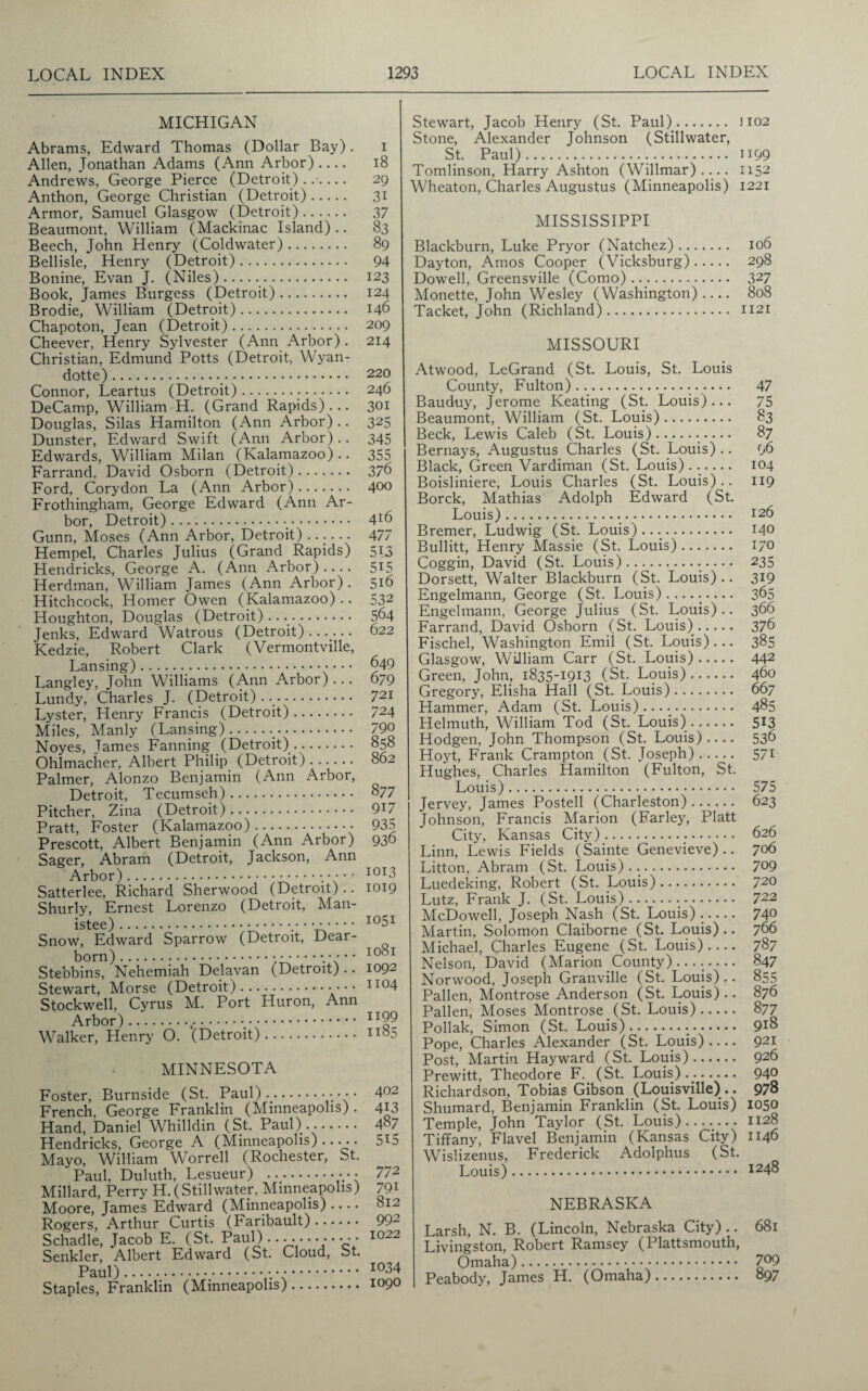 MICHIGAN Abrams, Edward Thomas (Dollar Bay). Allen, Jonathan Adams (Ann Arbor)- Andrews, George Pierce (Detroit) ...... Anthon, George Christian (Detroit). Armor, Samuel Glasgow (Detroit). Beaumont, William (Mackinac Island).. Beech, John Henry (Coldwater). Bellisle, Henry (Detroit). Bonine, Evan J. (Niles).. Book, James Burgess (Detroit). Brodie, William (Detroit). Chapoton, Jean (Detroit). Cheever, Henry Sylvester (Ann Arbor) . Christian, Edmund Potts (Detroit, Wyan¬ dotte) ... Connor, Leartus (Detroit)... DeCamp, William H. (Grand Rapids) ... Douglas, Silas Hamilton (Ann Arbor) .. Dunster, Edward Swift (Ann Arbor).. Edwards, William Milan (Kalamazoo).. Farrand, David Osborn (Detroit). Ford, Corydon La (Ann Arbor). Frothingham, George Edward (Ann Ar¬ bor, Detroit).. Gunn, Moses (Ann Arbor, Detroit) ...... Hempel, Charles Julius (Grand Rapids) Hendricks, George A. (Ann Arbor).... Herdman, William James (Ann Arbor). Hitchcock, Homer Owen (Kalamazoo).. Houghton, Douglas (Detroit).... Jenks, Edward Watrous (Detroit). Kedzie, Robert Clark (Vermontville, Lansing) .. Langley, John Williams (Ann Arbor)... Lundy, Charles J. (Detroit)... Lyster, Henry Francis (Detroit). Miles, Manly (Lansing).. Noyes, Tames Fanning (Detroit). Ohlmacher, Albert Philip (Detroit). Palmer, Alonzo Benjamin (Ann Arbor, Detroit, Tecumseh). Pitcher, Zina (Detroit). Pratt, Foster (Kalamazoo). Prescott, Albert Benjamin (Ann Arbor) Sager, Abram (Detroit, Jackson, Ann Arbor). Satterlee, Richard Sherwood (Detroit).. Shurly, Ernest Lorenzo (Detroit, Man¬ istee) . Snow, Edward Sparrow (Detroit, Dear¬ born) ..... Stebbins, Nehemiah Delavan (Detroit) .. Stewart, Morse (Detroit).• • • • Stockwell, Cyrus M. Port Huron, Ann Arbor).,.. Walker, Henry O. (Detroit). MINNESOTA i 18 29 31 37 83 89 94 123 124 146 209 214 220 246 301 325 345 355 376 400 416 477 513 515 516 532 564 622 649 679 721 724 790 858 862 877 917 935 936 1013 1019 1051 1081 1092 1104 1199 1185 Foster, Burnside (St. Paul).•••• 402 French, George Franklin (Minneapolis) . 413 Hand, Daniel Whilldin (St. Paul). 487 Hendricks, George A (Minneapolis) ..... 5X5 Mayo, William Worrell (Rochester, St. Paul, Duluth, Lesueur) . 772 Millard, Perry H. (Stillwater, Minneapolis) 791 Moore, James Edward (Minneapolis) .... 812 Rogers, Arthur Curtis (Faribault). 992 Schadle, Jacob E. (St. Paul) ..... • • • • • • • 1022 Senkler, Albert Edward (St. Cloud, St. Paul). 1034 Staples, Franklin (Minneapolis). I09° Stewart, Jacob Henry (St. Paul). 1102 Stone, Alexander Johnson (Stillwater, St. Paul). ii99 Tomlinson, Harry Ashton (Willmar) .... 1152 Wheaton, Charles Augustus (Minneapolis) 1221 MISSISSIPPI Blackburn, Luke Pryor (Natchez). 106 Dayton, Amos Cooper (Vicksburg). 298 Dowell, Greensville (Como). 327 Monette, John Wesley (Washington) .... 808 Tacket, John (Richland). 1121 MISSOURI Atwood, LeGrand (St. Louis, St. Louis County, Fulton). 47 Bauduy, Jerome Keating (St. Louis)... 75 Beaumont, William (St. Louis). 83 Beck, Lewis Caleb (St. Louis)... 87 Bernays, Augustus Charles (St. Louis).. 96 Black, Green Vardiman (St. Louis)...... 104 Boisliniere, Louis Charles (St. Louis).. 119 Borck, Mathias Adolph Edward (St. Louis). I26 Bremer, Ludwig (St. Louis).... 140 Bullitt, Henry Massie (St. Louis). 170 Coggin, David (St. Louis). 235 Dorsett, Walter Blackburn (St. Louis).. 319 Engelmann, George (St. Louis).....- 365 Engelmann, George Julius (St. Louis).. 366 Farrand, David Osborn (St. Louis). 376 Fischel, Washington Emil (St. Louis)... 385 Glasgow, William Carr (St. Louis). 442 Green, John, 1835-1913 (St. Louis). 460 Gregory, Elisha Hall (St. Louis). 667 Hammer, Adam (St. Louis) ..... 485 Helmuth, William Tod (St. Louis). 513 Hodgen, John Thompson (St. Louis)- 536 Hoyt, Frank Crampton (St. Joseph). 571 Hughes, Charles Hamilton (Fulton, St. Louis). 575 Jervey, James Posted (Charleston). 623 Johnson, Francis Marion (Farley, Platt City, Kansas City). 626 Linn, Lewis Fields (Sainte Genevieve).. 706 Litton, Abram (St. Louis)... 709 Luedeking, Robert (St. Louis). 720 Lutz, Frank J. (St. Louis)... 722 McDowell, Joseph Nash (St. Louis).- 740 Martin, Solomon Claiborne (St. Louis).. 766 Michael, Charles Eugene (St. Louis)- 787 Nelson, David (Marion County)....- 847 Norwood, Joseph Granville (St. Louis).. 855 Pallen, Montrose Anderson (St. Louis).. 876 Pallen, Moses Montrose (St. Louis). 877 Poliak, Simon (St. Louis)... 9x8 Pope, Charles Alexander (St. Louis)- 921 Post, Martin Hayward (St. Louis). 926 Prewitt, Theodore F. (St. Louis). 94® Richardson, Tobias Gibson (Louisville).. 978 Shumard, Benjamin Franklin (St. Louis) 1050 Temple, John Taylor (St. Louis). 1128 Tiffany, Flavel Benjamin (Kansas City) 1146 Wislizenus, Frederick Adolphus (St. Louis). i248 NEBRASKA Larsh, N. B. (Lincoln, Nebraska City) .. 681 Livingston, Robert Ramsey (Plattsmouth, Omaha). 7°9 Peabody, James H. (Omaha). 897