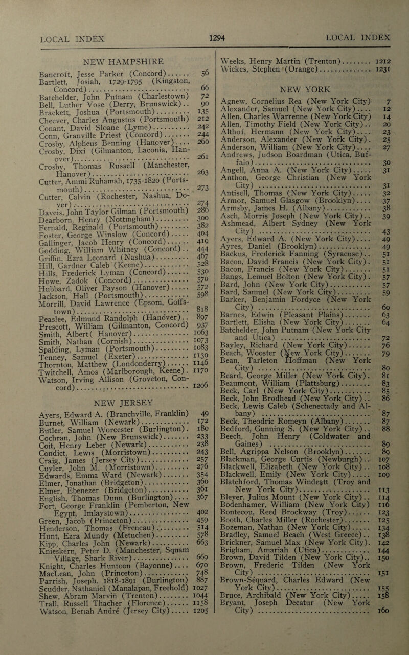 NEW HAMPSHIRE Bancroft, Jesse Parker (Concord). 56 Bartlett, Tosiah, 1729-1795 (Kingston, Concord). 66 Batchelder, John Putnam (Charlestown) 72 Bell, Luther Vose (Derry, Brunswick).. 90 Brackett, Joshua (Portsmouth). 135 Cheever, Charles Augustus (Portsmouth) 212 Conant, David Sloane (Lyme). 242 Conn, Granville Priest (Concord). 244 Crosby, Alpheus Benning (Hanover).... 260 Crosby, Dixi (Gilmanton, Laconia, Han¬ over).,. 261 Crosby, Thomas Russell (Manchester, Hanover). 2°3 Cutter, Ammi Ruhamah, 1735-1820 (Ports¬ mouth). 273 Cutter, Calvin (Rochester, Nashua, Do¬ ver) . 2/ 4 Daveis, John Taylor Gilman (Portsmouth) 286 Dearborn, Henry (Nottingham). 300 Fernald, Reginald (Portsmouth). 382 Foster, George Winslow (Concord). 404 Gallinger, Jacob Henry (Concord). 4*9 Godding, William Whitney (Concord).. 444 Griffin, Ezra Leonard (Nashua). 467 Hill, Gardner Caleb (Keene). 528 Hills, Frederick Lyman (Concord). 530 Howe, Zadok (Concord). 570 Hubbard, Oliver Payson (Hanover). 572 Jackson, Hall (Portsmouth).•••••• 598 Morrill, David Lawrence (Epsom, Goffs- town). q1” Peaslee, Edmund Randolph (Hanover) .. 897 Prescott, William (Gilmanton, Concord) 937 Smith, Albert ( Hanover). 1063 Smith, Nathan (Cornish). 1073 Spalding, Lyman (Portsmouth). 1083 Tenney, Samuel (Exeter)......... IT30 Thornton, Matthew (Londonderry)-.. 1140 Twitched, Amos (Marlborough, Keene). 1170 Watson, Irving Allison (Groveton, Con- cord). 1206 NEW JERSEY Ayers, Edward A. (Branchville, Franklin) Burnet, William (Newark). Butler, Samuel Worcester (Burlington). Cochran, John (New Brunswick). Coit, Henry Leber (Newark). Condict, Lewis (Morristown). Craig, James (Jersey City). Cuyler, John M. (Morristown). Edwards, Emma Ward (Newark). Elmer, Jonathan (Bridgeton). Elmer, Ebenezer (Bridgeton). English, Thomas Dunn (Burlington).... Fort, George Franklin (Pemberton, New Egypt, Imlaystown). Green, Jacob (Princeton). Henderson, Thomas (Freneau). Hunt, Ezra Mundy (Metuchen). Kipp, Charles John (Newark). Knieskern, Peter D. (Manchester, Squam Village, Shark River). Knight, Charles Huntoon (Bayonne).... MacLean, John (Princeton). Parrish, Joseph. 1818-1891 (Burlington) Scudder, Nathaniel (Manalapan, Freehold) Shew, Abram Marvin (Trenton). Trail, Russell Thacher (Florence). Watson, Beriah Andre (Jersey City). 49 172 180 233 238 243 257 276 354 360 361 367 402 459 514 578 663 669 670 748 887 1027 1044 1158 1205 Weeks, Henry Martin (Trenton). 1212 Wickes, Stephen (Orange). 1231 NEW YORK Agnew, Cornelius Rea (New York City) 7 Alexander, Samuel (New York City) .... 12 Allen. Charles Warrenne (New York City) 14 Allen, Timothy Field (New York City).. 20 Althof, Hermann (New York City).... 23 Anderson, Alexander (New York City) . 25 Anderson, William (New York City).... 27 Andrews, Judson Boardman (Utica, Buf¬ falo). 30 Angell, Anna A. (New York City). 31 Anthon, George Christian (New York City) . 31 Antisell, Thomas (New York City). 32 Armor, Samuel Glasgow (Brooklyn) .... 37 Armsby, James H. (Albany). 38 Asch, Morris Joseph (New York City).. 39 Ashmead, Albert Sydney (New York City) . 43 Ayers, Edward A. (New York City).... 49 Ayres, Daniel (Brooklyn). 49 Backus, Frederick Fanning (Syracuse).. 51 Bacon, David Francis (New York City) . 51 Bacon, Francis (New York City). 51 Bangs, Lemuel Bolton (New York City) . 57 Bard, John (New York City). 57 Bard, Samuel (New York City). 59 Barker, Benjamin Fordyce (New York City) . 60 Barnes, Edwin (Pleasant Plains). 63 Bartlett, Elisha (New York City). 64 Batchelder, John Putnam (New York City and Utica) . 72 Bayley, Richard (New York City). 76 Beach, Wooster (New York City). 79 Bean. Tarleton Hoffman (New York City) . 80 Beard, George Miller (New York City) . 81 Beaumont, William (Plattsburg). 83 Beck, Carl (New York City). 85 Beck, John Brodhead (New York City) .. 86 Beck, Lewis Caleb (Schenectady and Al¬ bany) . 87 Beck, Theodric Romeyn (Albany). 87 Bedford, Gunning S. (New York City) .. 88 Beech, John Henry (Coldwater and Gaines) . 89 Bell, Agrippa Nelson (Brooklyn). 89 Blackman, George Curtis (Newburgh).. 107 Blackwell, Elizabeth (New York City) .. 108 Blackwell, Emily (New York City). 109 Blatchford, Thomas Windegitt (Troy and New York City). 113 Bleyer, Julius Mount (New York City).. 114 Bodenhamer, William (New York City) 116 Bontecou, Reed Brockway (Troy). 123 Booth, Charles Miller (Rochester). 125 Bozeman, Nathan (New York City). 134 Bradley, Samuel Beach (West Greece) .. 138 Brickner, Samuel Max (New York City). 142 Brigham, Amariah (Utica). 144 Brown, David Tilden (New York City).. 150 Brown, Frederic Tilden (New York City) . 151 Brown-Sequard, Charles Edward (New York City). 155 Bruce, Archibald (New York City). 158 Bryant, Joseph Decatur (New York City) . 160