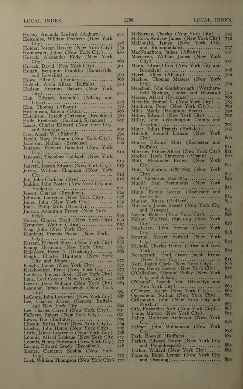 Hickey, Amanda Sanford (Auburn). Holcombe, William Frederic (New York City) . Holder, Joseph Bassett (New York City) Homberger, Julius (New York City).... Hosack, Alexander Eddy (New York City) ... Hosack, David (New York City). Hough, Benjamin Franklin (Somerville and Lowville) . Howe, Elliot C. (Yonkers). Hubbell, Alvin Allace (Buffalo). Hudson, Erasmus Darwin (New York City).. Hun, Edward Reynolds (Albany and Utica) . Hun, Thomas (Albany). Hutchinson, Edwin (Utica). Hutchison, Joseph Chrisman (Brooklyn) Hyde, Frederick (Cortland, Syracuse)... Isaacs, Charles Edward (New York City and Brooklyn). Ives, Ansell W. (Fishkill).. Jacobi, Mary Putnam (New York City) . Jacobson, Nathan (Syracuse). Janeway, Edward Gamaliel (New York City) ... Janeway, Theodore Caldwell (New York City) ... Janvrin, Joseph Edward (New York City) Jarvis, William Chapman (New York City) .•. Jay, John Clarkson (Rye). Jenkins, John Foster (New York City and Yonkers) . Jewett, Charles (Brooklyn) ....... Johnson, Laurence (New York City) .... Jones, John (New York City). Jones, Philip Mills (Brooklyn). Judson, Adoniram Brown (New York City) . Kelsey, Charles Boyd (New York City) Kempster, Walter (Utica).. King, John (New York City)... Kinnicutt, Francis Parker (New York City) .•• • • Kissam, Richard Sharp (New York City) Knapp, Hermann (New York City) .... Knieskern, Peter D. (Oriskany). Knight, Charles Huntoon (New York City and Ithaca)... Knight, James (New York City) . ... Krackowizer, Ernst (New York City)... Lambert, Thomas Scott (New York City) Lane, Levi Cooper (New York City).... Lazear, Jesse William (New York City) Learning, James Rosebrugh (New York City) .. LeConte, John Lawrence (New York City) Lee, Charles Alfred (Geneva, Buffalo and New York City... Lee, Charles Carroll (New York City).. FeFevre, Egbert (New York City). Lewis, Dio (Buffalo)... Lincoln, Rufus Pratt (New York City).. Linsley, John Hatch (New York City) .. Little, James Lawrence (New York City) Loomis, Alfred Lebbeus (New York City Loomis, Henry Patterson (New York City) Loring, Edward Greely (Brooklyn). Lozier, Clemence Sophia (New York City) .. Lusk, William Thompson (New York City) 525 538 539 550 560 561 562 568 573 574 576 576 586 586 587 592 594 604 606 610 614 615 616 618 621 624 628 639 641 645 652 652 661 662 666 667 669 670 672 673 6 77 678 684 685 687 690 691 691 699 704 706 708 717 717 718 719 721 McBurney, Charles (New York City) ... 725 McCosh, Andrew James (New York City) 732 McDonald, James (New York City, and Bloomingdale). 737 MacNaughton, James (Albany). 751 Macneven, William James (New York City) . 751 Mann, Edward Cox (New York City and Brooklyn) . 758 March, Alden (Albany). 760 Markoe, Thomas Masters (New York City) . 762 Meachem, John Goldsborough (Weathers- field Springs, Linden and Warsaw) 774 Mercer, Alfred (Syracuse). 780 Metcalfe, Samuel L. (New York City) ... 785 Middleton, Peter (New York City). 789 Miles, Manly (Houghton Farm). 790 Miller, Edward (New York City). 792 Miller, John (Washington County and Truxton) . 793 Miner, Julius Francis (Buffalo). 795 Mitchill, Samuel Latham (New York City) . 806 Moore, Edward Mott (Rochester and Buffalo). ..... 811 Morrow, Prince Albert (New York City) 821 Mosher, Jacob Simmons (Albany). 826 Mott, Alexander Brown (New York City) . 827 Mott, Valentine, 1785-1865 (New York City) . 827 Mott, Valentine, 1822-1854. 829 Munde, Paul Fortunatus (New York City) . 833 Munn, Edwin George (Rochester and Scottville) . 834 Munson, Eneas (Bedford). 835 Murdoch. James Bissett (New York City and Oswego) . 837 Nelson, Robert (New York City). 848 Nelson, Wolf red, 1846-1913 (New York City) . 848 Newberry, John Strong (New York City) . 848 Newton, Robert Safford (New York City) . 849 Nichols, Charles Henry (Utica and New York) . 850 Noeggerath, Emil Oscar Jacob Bruno (New York City). 851 Nott, Josiah Clark (New York City).... 856 Noyes, Henry Dewey (New York City) .. 857 O’Callaghan, Edmund Bailey (New York City and Albany) . 858 O’Connell, Joseph John (Brooklyn and New York City). 860 O’Dwyer, Joseph (New York City). 860 Oppenheim, Nathan (New York City) .. 864 Ordronaux, John (New York City and Rosslyn) . 864 Otis, Fessenden Nott (New York City).. 867 Paine, Martyn (New York City). 875 Pallen, Montrose Anderson (New York City) . 876 Palmer, John Williamson (New York City) . 878 Park, Roswell (Buffalo). 881 Parker, Edward Hazen (New York City and Poughkeepsie). 883 Parker, Willard (New York City). 883 Parsons, Ralph Lyman (New York City and Ossining). 890