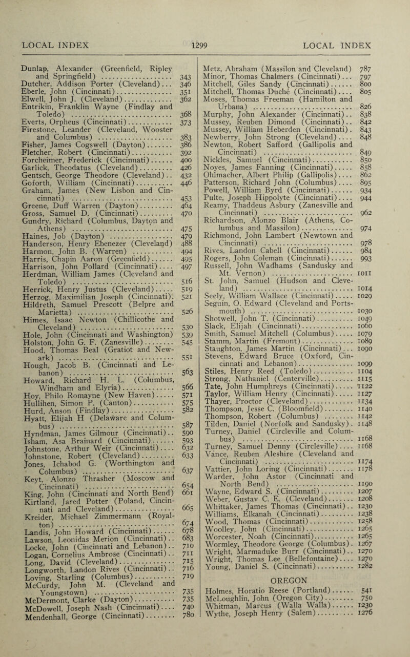 Dunlap, Alexander (Greenfield, Ripley and Springfield) . Dutcher, Addison Porter (Cleveland) ... Eberle, John (Cincinnati) .. Elwell, John J. (Cleveland). Entrikin, Franklin Wayne (Findlay and Toledo) . Everts, Orpheus (Cincinnati). Firestone, Leander (Cleveland, Wooster and Columbus) . Fisher, James Cogswell (Dayton). Fletcher, Robert (Cincinnati). Forcheimer, Frederick (Cincinnati)...... Garlick, Theodatus (Cleveland). Gentsch, George Theodore (Cleveland) .. Goforth, William (Cincinnati)..■ Graham, James (New Lisbon and Cin¬ cinnati) . Greene, Duff Warren (Dayton). Gross, Samuel D. (Cincinnati). Gundry, Richard (Columbus, Dayton and Athens) . Haines, Job (Dayton) . Handerson, Henry Ebenezer (Cleveland) Harmon, John B. (Warren) . Harris, Chapin Aaron (Greenfield). Harrison, John Pollard (Cincinnati).... Herdman, William James (Cleveland and Toledo) ... Herrick, Henry Justus (Cleveland)..... Herzog, Maximilian Joseph (Cincinnati). Hildreth, Samuel Prescott (Belpre and Marietta) ._. Himes, Isaac Newton (Chillicothe and Cleveland) .. Hole, John (Cincinnati and Washington) Holston, John G. F. (Zanesville). Hood, Thomas Beal (Gratiot and New¬ ark) . Hough, Jacob B. (Cincinnati and Le¬ banon) . Howard, Richard H. L. (Columbus, Windham and Elyria). Hoy, Philo Romayne (New Haven). Hullihen, Simon P. (Canton). Hurd, Anson (Findlay).. Hyatt, Elijah H (Delaware and Colum¬ bus) .#- Hyndman, James Gilmour (Cincinnati).. Isham, Asa Brainard (Cincinnati).. Johnstone, Arthur Weir (Cincinnati).... Tohnstone, Robert (Cleveland). Jones, Ichabod G. (Worthington and Columbus) . Keyt, Alonzo Thrasher (Moscow and Cincinnati) ._. King, John (Cincinnati and North Bend) Kirtland, Jared Potter (Poland, Cincin¬ nati and Cleveland). Kreider, Michael Zimmermann (Royal- ton) .; • -; •. Landis, John Howard (Cincinnati)...... Lawson, Leonidas Merion (Cincinnati).. Locke, John (Cincinnati and Lebanon).. Logan, Cornelius Ambrose (Cincinnati).. Long, David (Cleveland).......-;••• Longworth, Landon Rives (Cincinnati) .. Loving, Starling (Columbus)......• McCurdy, John M. (Cleveland and Youngstown) . McDermont, Clarke (Dayton). McDowell, Joseph Nash (Cincinnati).... Mendenhall, George (Cincinnati). Metz, Abraham (Massilon and Cleveland) 787 Minor, Thomas Chalmers (Cincinnati)... 797 Mitchell, Giles Sandy (Cincinnati). 800 Mitchell, Thomas Duche (Cincinnati).... 805 Moses, Thomas Freeman (Hamilton and Urbana) . 826 Murphy, John Alexander (Cincinnati).. 838 Mussey, Reuben Dimond (Cincinnati).. 842 Mussey, William Heberden (Cincinnati) . 843 Newberry, John Strong (Cleveland).... 848 Newton, Robert Safford (Gallipolis and Cincinnati) . 849 Nickles, Samuel (Cincinnati). 850 Noyes, James Fanning (Cincinnati). 858 Ohlmacher, Albert Philip (Gallipolis).... 862 Patterson, Richard John (Columbus).... 895 Powell, William Byrd (Cincinnati). 934 Pulte, Joseph Hippolyte (Cincinnati).... 944 Reamy, Thaddeus Asbury (Zanesville and Cincinnati) . 962 Richardson, Alonzo Blair (Athens, Co¬ lumbus and Massilon). 974 Richmond, John Lambert (Newtown and Cincinnati) . 978 Rives, Landon Cabell (Cincinnati). 984 Rogers, John Coleman (Cincinnati). 993 Russell, John Wadhams (Sandusky and Mt. Vernon) . ion St. John, Samuel (Hudson and Cleve¬ land) .;... 1014 Seely, William Wallace (Cincinnati). 1029 Seguin, O. Edward (Cleveland and Ports¬ mouth) . 1030 Shotwell, John T. (Cincinnati). 1049 Slack, Elijah (Cincinnati). 1060 Smith, Samuel Mitchell (Columbus). 1079 Stamm, Martin (Fremont). 1089 Staughton, James Martin (Cincinnati)... 1090 Stevens, Edward Bruce (Oxford, Cin¬ cinnati and Lebanon). 1099 Stiles, Henry Reed (Toledo). 1104 Strong, Nathaniel (Centerville).. 1115 Tate, John Humphreys (Cincinnati).1122 Taylor, William Henry (Cincinnati). 1127 Thayer, Proctor (Cleveland). 1134 Thompson, Jesse C. (Bloomfield). 1140 Thompson, Robert (Columbus) . 1142 Tilden, Daniel (Norfolk and Sandusky). 1148 Turney, Daniel (Circleville and Colum¬ bus) ..... 1168 Turney, Samuel Denny (Circleville).... 1168 Vance, Reuben Aleshire (Cleveland and Cincinnati) . H74 Vattier, John Loring (Cincinnati). 1178 Warder, John Astor (Cincinnati and North Bend) . 1190 Wayne, Edward S. (Cincinnati). 1207 Weber, Gustav C. E. (Cleveland). 1208 Whittaker, James Thomas (Cincinnati).. 1230 Williams, Elkanah (Cincinnati). 1238 Wood, Thomas (Cincinnati). 1258 Woolley, John (Cincinnati). 1265 Worcester, Noah (Cincinnati). 1265 Wormley, Theodore George (Columbus). 1267 Wright, Marmaduke Burr (Cincinnati).. 1270 Wright, Thomas Lee (Bellefontaine) .... 1270 Young, Daniel S. (Cincinnati). 1282 OREGON Holmes, Horatio Reese (Portland). 541 McLoughlin, John (Oregon City). 750 Whitman, Marcus (Walla Walla). 1230 Wythe, Joseph Henry (Salem). 1276 343 346 35i 362 368 373 383 386 392 400 426 432 446 453 464 470 475 479 488 494 495 497 5i6 519 521 526 530 539 545 551 563 566 571 575 582 587 590 593 632 633 637 654 661 665 674 678 683 710 711 715 716 719 735 735 740 780
