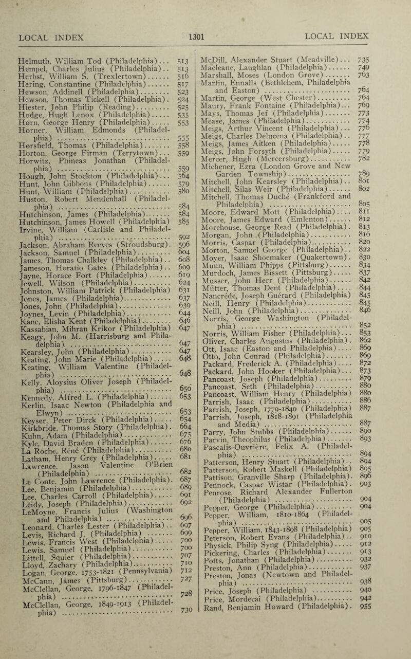 Helmuth, William Tod (Philadelphia) ... Hempel, Charles Julius (Philadelphia).. Herbst, William S. (Trexlertown). Hering, Constantine (Philadelphia). Hewson, Addinell (Philadelphia). Hewson, Thomas Tickell (Philadelphia). Hiester, John Philip (Reading). Hodge, Hugh Lenox (Philadelphia). Horn, George Henry (Philadelphia). Horner, William Edmonds (Philadel¬ phia) . Horsfield, Thomas (Philadelphia). Horton, George Firman (Terrytown)... Horwitz, Phineas Jonathan (Philadel¬ phia) ..... Hough, John Stockton (Philadelphia)... Hunt, John Gibbons (Philadelphia). Hunt, William (Philadelphia)... Huston, Robert Mendenhall (Philadel¬ phia) ._. Hutchinson, James (Philadelphia)....... Hutchinson, James Howell (Philadelphia) Irvine, William (Carlisle and Philadel¬ phia) ..... Jackson, Abraham Reeves (Stroudsburg). Jackson, Samuel (Philadelphia)......... James, Thomas Chalkley (Philadelphia) .. Jameson. Horatio Gates (Philadelphia).. Jayne, Horace Fort (Philadelphia). Jewell, Wilson (Philadelphia)... Johnston, William Patrick (Philadelphia) Jones, James (Philadelphia). Jones, John (Philadelphia). Joynes, Levin (Philadelphia). Kane, Elisha Kent (Philadelphia).. Kassabian, Mihran Krikor (Philadelphia) Keagy, John M. (Harrisburg and Phila¬ delphia) ... Kearsley, John (Philadelphia) .. Keating, John Marie (Philadelphia). Keating, William Valentine (Philadel- Kelly. Aloysius Oliver Joseph (Philadel¬ phia) ... Kennedy. Alfred L. (Philadelphia). Kerlin, Isaac Newton (Philadelphia and Elwyn) ... Keyser, Peter Dirck (Philadelphia). Kirkbride, Thomas Story (Philadelphia) . Kuhn, Adam (Philadelphia). Kyle, David Braden (Philadelphia). La Roche. Rene (Philadelphia) .... Latham, Henry Grey (Philadelphia)..... Lawrence, Jason Valentine O’Brien (Philadelphia) . Le Conte. John Lawrence (Philadelphia). Lee, Benjamin (Philadelphia). Lee, Charles Carroll (Philadelphia). Leidy, Joseph (Philadelphia). LeMoyne. Francis. Julius (Washington and Philadelphia) .; • Leonard, Charles Lester (Philadelphia).. Levis, Richard J. (Philadelphia) .. Lewis, Francis West (Philadelphia). Lewis, Samuel (Philadelphia). Littell, Squier (Philadelphia). Lloyd, Zachary (Philadelphia)........... Logan, George, 1753-1821 (Pennsylvania) McCann, James (Pittsburg) ........ • • McClellan, George, 1796-1847 (Philadel¬ phia) ... McClellan, George, 1849-1913 (Philadel¬ phia) . McDill, Alexander Stuart (Meadville)... 735 Macleane, Laughlan (Philadelphia). 749 Marshall, Moses (London Grove).. 763 Martin, Ennalls (Bethlehem, Philadelphia and Easton) . 764 Martin, George (West Chester).. 764 Maury, Frank Fontaine (Philadelphia)... 769 Mays, Thomas Jef (Philadelphia). 773 Mease, James (Philadelphia)... 774 Meigs, Arthur Vincent (Philadelphia)... 776 Meigs, Charles Delucena (Philadelphia).. 777 Meigs, James Aitken (Philadelphia). 778 Meigs, John Forsyth (Philadelphia). 779 Mercer, Hugh (Mercersburg). 782 Michener, Ezra (London Grove and New Garden Township). 789 Mitchell, John Kearsley (Philadelphia).. 801 Mitchell, Silas Weir (Philadelphia). 802 Mitchell, Thomas Duche (Frankford and Philadelphia) . 805 Moore, Edward Mott (Philadelphia).... 811 Moore, James Edward (Emlenton)...... 812 Morehouse, George Read (Philadelphia). 813 Morgan, John (Philadelphia). 816 Morris, Caspar (Philadelphia)... 820 Morton, Samuel George (Philadelphia).. 822 Moyer, Isaac Shoemaker (Quakertown) . 830 Munn, William Phipps (Pittsburg). 834 Murdoch, James Bissett (Pittsburg). 837 Musser, John Herr (Philadelphia). 842 Mutter, Thomas Dent (Philadelphia).... 844 Nancrede, Joseph Guerard (Philadelphia) 845 Neill, Henry (Philadelphia). 845 Neill, John (Philadelphia). 846 Norris, George Washington (Philadel¬ phia) .;. 852 Norris, William Fisher (Philadelphia)... 853 Oliver, Charles Augustus (Philadelphia) . 862 Ott, Isaac (Easton and Philadelphia).... 869 Otto, John Conrad (Philadelphia). 869 Packard, Frederick A. (Philadelphia).... 872 Packard, John Hooker (Philadelphia)... 873 Pancoast, Joseph (Philadelphia). 879 Pancoast, Seth (Philadelphia).. 880 Pancoast, William Henry (Philadelphia) 880 Parrish, Isaac (Philadelphia). 886 Parrish, Joseph, 1779-1840 (Philadelphia) 887 Parrish, Joseph, 1818-1891 (Philadelphia and Media) . 887 Parry, John Stubbs (Philadelphia). 890 Parvin, Theophilus (Philadelphia) . .. 893 Pascalis-Ouvriere, Felix A. (Philadel¬ phia) .•;•••• 894 Patterson, Henry Stuart (Philadelphia).. 894 Penrose, Richard Alexander Fullerton (Philadelphia) ... 904 Pepper, George (Philadelphia). 9°4 Pepper, William. 1810-1864 (Philadel- Peterson, Robert Evans (Philadelphia).. 910 Phvsick, Philip Syng (Philadelphia). 912 Pickering, Charles (Philadelphia). 9*3 Potts, Jonathan (Philadelphia).. 932 Preston, Ann (Philadelphia)... 937 Preston, Jonas (Newtown and Philadel¬ phia) . 938 Price, Joseph (Philadelphia) . 940 Price, Mordecai (Philadelphia). 942 Rand, Benjamin Howard (Philadelphia). 955 513 513 5i6 517 523 524 525 535 553 555 558 559 559 564 579 580 584 584 585 592 596 604 6c8 609 619 624 631 637 639 644 646 647 647 647 648 648 656 653 653 654 664 675 676 680 681 682 687 689 691 692 696 697 699 700 700 707 710 712 727 728 730