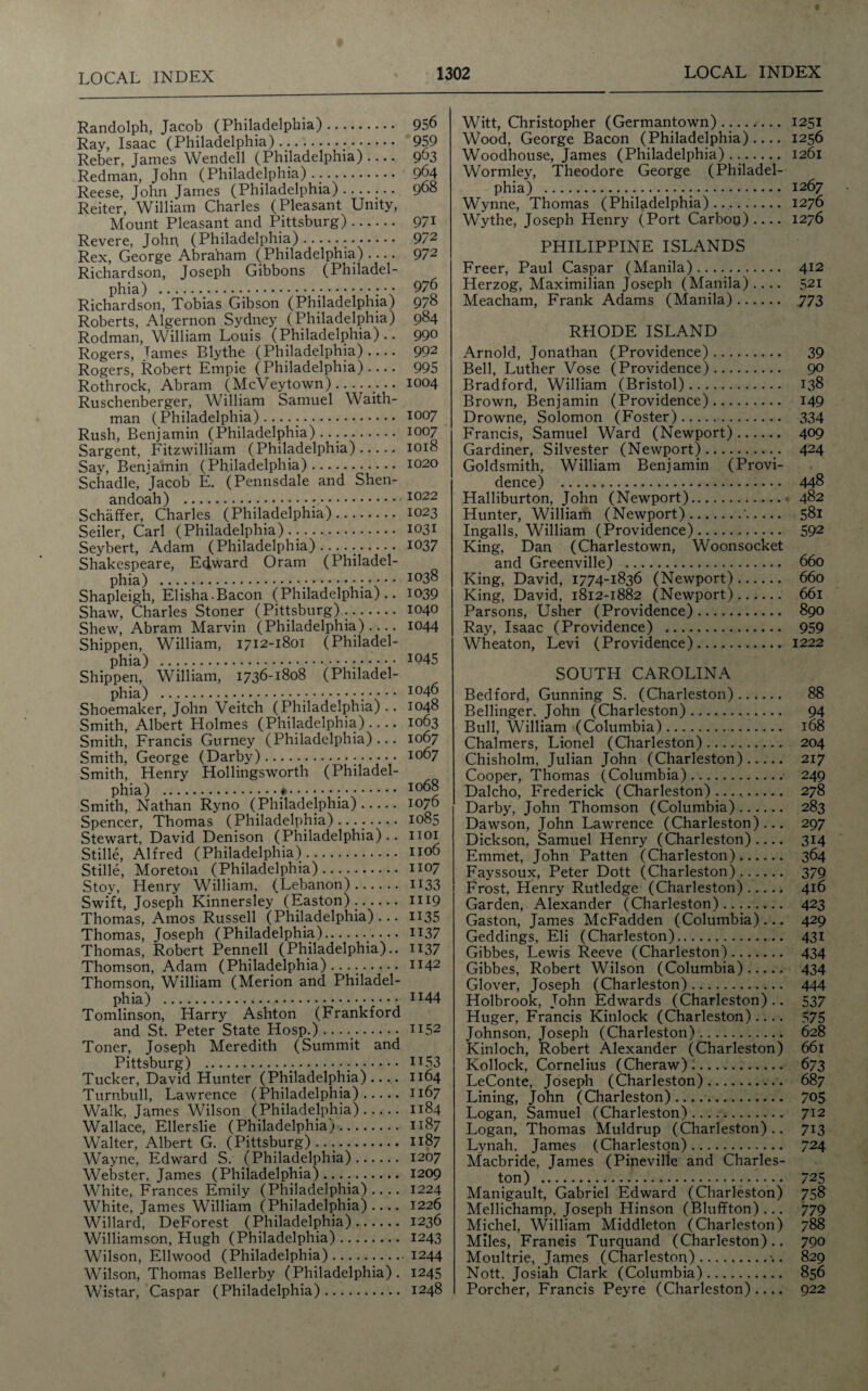 Randolph, Jacob (Philadelphia). Ray, Isaac (Philadelphia). Reber, James Wendell (Philadelphia).... Redman, John (Philadelphia) ... Reese, John James (Philadelphia). Reiter, William Charles (Pleasant Unity, Mount Pleasant and Pittsburg). Revere, John (Philadelphia)... Rex, George Abraham (Philadelphia) .... Richardson, Joseph Gibbons (Philadel¬ phia) .. Richardson, Tobias Gibson (Philadelphia) Roberts, Algernon Sydney (Philadelphia) Rodman, William Louis (Philadelphia) .. Rogers, James Blythe (Philadelphia).... Rogers, Robert Empie (Philadelphia) Rothrock, Abram (McVeytown).. Ruschenberger, William Samuel Waith- man (Philadelphia)...... Rush, Benjamin (Philadelphia) .. Sargent, Fitzwilliam (Philadelphia). Say, Benjamin (Philadelphia). Schadle, Jacob E. (Pennsdale and Shen- 956 959 963 964 968 971 972 972 976 978 984 990 992 995 1004 1007 1007 1018 1020 andoah) . 1022 Schaffer, Charles (Philadelphia). 1023 Seiler, Carl (Philadelphia). 1031 Seybert, Adam (Philadelphia)... 1037 Shakespeare, Edward Oram (Philadel¬ phia) . ,•;.••• 1038 Shapleigh, Elisha-Bacon (Philadelphia).. 1039 Shaw, Charles Stoner (Pittsburg). 1040 Shew, Abram Marvin (Philadelphia).... 1044 Shippen, William, 1712-1801 (Philadel¬ phia) . I045 Shippen, William, 1736-1808 (Philadel¬ phia) . ;.••• 1046 Shoemaker, John Veitch (Philadelphia).. 1048 Smith, Albert Holmes (Philadelphia).... 1063 Smith, Francis Gurney (Philadelphia)... 1067 Smith, George (Darby). 1067 Smith, Henry Hollingsworth (Philadel¬ phia) . 1068 Smith, Nathan Ryno (Philadelphia). 1076 Spencer, Thomas (Philadelphia)........ 1085 Stewart, David Denison (Philadelphia).. 1101 Stille, Alfred (Philadelphia). 1106 Stille, Moreton (Philadelphia). 1107 Stoy, Henry William, (Lebanon). H33 Swift, Joseph Kinnersley (Easton).. 1119 Thomas, Amos Russell (Philadelphia)... H35 Thomas, Joseph (Philadelphia)..*••• IT37 Thomas, Robert Pennell (Philadelphia)., n37 Thomson, Adam (Philadelphia) .. H42 Thomson, William (Merion and Philadel¬ phia) . I][44 Tomlinson, Harry Ashton (Frankford and St. Peter State Hosp.) ..... 1152 Toner, Joseph Meredith (Summit and Pittsburg) ... 1153 Tucker, David Hunter (Philadelphia).... 1164 Turnbull, Lawrence (Philadelphia). 1167 Walk, James Wilson (Philadelphia). 1184 Wallace, Ellerslie (Philadelphia). 1187 Walter, Albert G. (Pittsburg).... 1187 Wayne, Edward S. (Philadelphia). 1207 Webster, James (Philadelphia)..... 1209 White, Frances Emily (Philadelphia) .... 1224 White, James William (Philadelphia).... 1226 Willard, DeForest (Philadelphia). 1236 Williamson, Hugh (Philadelphia). 1243 Wilson, Ellwood (Philadelphia).1244 Wilson, Thomas Bellerby (Philadelphia). 1245 Wistar, Caspar (Philadelphia). 1248 Witt, Christopher (Germantown)-.... Wood, George Bacon (Philadelphia).... Woodhouse, James (Philadelphia). Wormley, Theodore George (Philadel¬ phia) ... Wynne, Thomas (Philadelphia)... Wythe, Joseph Henry (Port Carbon).... PHILIPPINE ISLANDS Freer, Paul Caspar (Manila). Herzog, Maximilian Joseph (Manila) .... Meacham, Frank Adams (Manila). RHODE ISLAND Arnold, Jonathan (Providence). Bell, Luther Vose (Providence). Bradford, William (Bristol). Brown, Benjamin (Providence). Drowne, Solomon (Foster). Francis, Samuel Ward (Newport). Gardiner, Silvester (Newport).. Goldsmith, William Benjamin (Provi¬ dence) . Halliburton, John (Newport).< Hunter, William (Newport).'. Ingalls, William (Providence). King, Dan (Charlestown, Woonsocket and Greenville) . King, David, 1774-1836 (Newport). King, David, 1812-1882 (Newport). Parsons, Usher (Providence). Ray, Isaac (Providence) . Wheaton, Levi (Providence). SOUTH CAROLINA Bedford, Gunning S. (Charleston). Bellinger. John (Charleston). Bull, William (Columbia).. Chalmers, Lionel (Charleston). Chisholm, Julian John (Charleston). Cooper, Thomas (Columbia). Dalcho, Frederick (Charleston)...,. Darby, John Thomson (Columbia). Dawson, John Lawrence (Charleston)... Dickson, Samuel Henry (Charleston) .... Emmet, John Patten (Charleston). Fayssoux, Peter Dott (Charleston). Frost, Henry Rutledge (Charleston). Garden, Alexander (Charleston). Gaston, James McFadden (Columbia)... Geddings, Eli (Charleston). Gibbes, Lewis Reeve (Charleston). Gibbes, Robert Wilson (Columbia). Glover, Joseph (Charleston). Holbrook, John Edwards (Charleston).. Huger, Francis Kinlock (Charleston).... Johnson, Joseph (Charleston). Kinloch, Robert Alexander (Charleston) Kollock, Cornelius (Cheraw). LeConte, Joseph (Charleston). Lining, John (Charleston). Logan, Samuel (Charleston). Logan, Thomas Muldrup (Charleston) .. Lynah. James (Charleston). Macbride, James (Pineviffe and Charles¬ ton) .. Manigault, Gabriel Edward (Charleston) Mellichamp, Joseph Hinson (Bluffton)... Michel, William Middleton (Charleston) Miles, Francis Turquand (Charleston).. Moultrie, James (Charleston). Nott. Josiah Clark (Columbia). Porcher, Francis Peyre (Charleston).... 1251 1256 1261 1267 1276 1276 412 521 773 39 90 138 149 334 409 424 448 482 58i 592 660 660 661 890 959 1222 88 204 217 249 278 283 297 3i4 364 379 416 423 429 43i 434 434 444 537 575 628 661 673 687 705 712 713 724 725 758 779 788 790 829 856 922