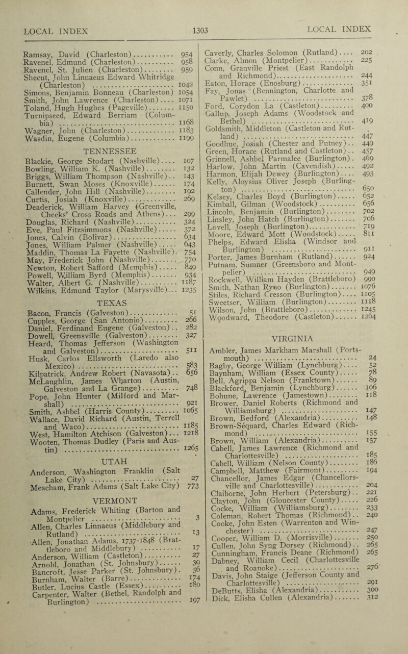 Ramsay, David (Charleston). 954 Ravenel, Edmund (Charleston). 958 Ravenel, St. Julien (Charleston)........ 959 Shecut, John Linnaeus Edward Whitridge (Charleston) . 1042 Simons, Benjamin Bonneau (Charleston) 1054 Smith, John Lawrence (Charleston)- 1071 Toland, Hugh Hughes (Pageville). 1150 Turnipseed, Edward Berriam (Colum¬ bia) . 1168 Wagner, John (Charleston). 1183 Wasdin, Eugene (Columbia). H99 TENNESSEE Blackie, George Stodart (Nashville).... 107 Bowling, William K. (Nashville). 132 Briggs, William Thompson (Nashville) .. 143 Burnett, Swan Moses (Knoxville). 174 Callender, John Hill (Nashville). 192 Curtis, Josiah (Knoxville). 269 Deaderick, William Harvey (Greenville, Cheeks’ Cross Roads and Athens) ... 299 Douglas, Richard (Nashville).... 324 Eve, Paul Fitzsimmons (Nashville). 372 Jones, Calvin (Bolivar). 634 Jones, William Palmer (Nashville)..... 643 Maddin, Thomas La Fayette (Nashville). 754 May, Frederick John (Nashville). 770 Newton, Robert Safford (Memphis). 849 Powell, W.illiam Byrd (Memphis). 934 Walter, Albert G. (Nashville)..... 1187 Wilkins, Edmund Taylor (Marysville)... 1235 TEXAS Bacon, Francis (Galveston)... 5i Cupples, George (San Antonio). 266 Daniel, Ferdinand Eugene (Galveston).. 282 Dowell, Greensville (Galveston) .. 327 Heard, Thomas Jefferson (Washington and Galveston). 511 Husk, Carlos Ellsworth (Laredo also Mexico). 583 Kilpatrick. Andrew Robert (Navasota) .. 056 McLaughlin, James Wharton (Austin, Galveston and La Grange). 748 Pope, John Hunter (Milford and Mar¬ shall) . 921 Smith, Ashbel (Harris County). 1065 Wallace, David Richard (Austin, Terrell and Waco)._.. 1185 West, Hamilton Atchison (Galveston)... 1218 Wooten, Thomas Dudley (Paris and Aus¬ tin) . i265 UTAH Anderson, Washington Franklin (Salt Lake City) .••.••• 2? Meacham, Frank Adams (Salt Lake City) /73 VERMONT Adams, Frederick Whiting (Barton and Montpelier .•••••.; Allen, Charles Linnaeus (Middlebury and ■Allen, Jonathan Adams, 1737-1848 (Brat- tleboro and Middlebury) . Anderson, William (Castleton)..... Arnold, Jonathan (St. Johnsbury)...... Bancroft, Jesse Parker (St. Johnsbury). Burnham, Walter (Barre)..... Butler, Lucius Castle (Essex).....-• Carpenter, Walter (Bethel, Randolph and Burlington) . 3 13 17 27 39 56 174 180 197 Caverly, Charles Solomon (Rutland).... 202 Clarke, Almon (Montpelier). 225 Conn, Granville Priest (East Randolph and Richmond). 244 Eaton, Horace (Enosburg). 35i Fay, Jonas (Bennington, Charlotte and Pawlet) . 378 Ford, Cory don La (Castleton). 400 Gallup, Joseph Adams (Woodstock and Bethel) . 4T9 Goldsmith, Middleton (Castleton and Rut¬ land) . 447 Goodhue, Josiah (Chester and Putney).. 449 Green, Horace (Rutland and Castleton) .. 457 Grinnell, Ashbel Parmalee (Burlington) . 469 Harlow, John Martin (Cavendish). 492 Harmon, Elijah Dewey (Burlington).... 493 Kelly, Aloysius Oliver Joseph (Burling¬ ton) . 650 Kelsey, Charles Boyd (Burlington). 652 Kimball, Gilman (Woodstock). 656 Lincoln, Benjamin (Burlington). 702 Linsley, John Hatch (Burlington). 706 Lovell, Joseph (Burlington). 7*9 Moore, Edward Mott (Woodstock). 811 Phelps, Edward Elisha (Windsor and Burlington) . 911 Porter, James Burnham (Rutland). 924 Putnam, Sumner (Greensboro and Mont¬ pelier) . 949 Rockwell, William Hayden (Brattleboro) 990 Smith, Nathan Ryno (Burlington). 1076 Stiles, Richard Cresson (Burlington).... 1105 Sweetser, William (Burlington). 1118 Wilson, John (Brattleboro). 1245 Woodward, Theodore (Castleton). 1264 VIRGINIA Ambler, James Markham Marshall (Ports¬ mouth) . 24 Bagby, George William (Lynchburg) .... 52 Baynham, William (Essex County). 78 Bell, Agrippa Nelson (Franktown). 89 Blackford^ Benjamin (Lynchburg). 106 Bohune, Lawrence (Jamestown). 118 Brower, Daniel Roberts (Richmond and Williamsburg) ... 147 Brown, Bedford (Alexandria).. 148 Brown-Sequard, Charles Edward (Rich¬ mond) . J55 Brown, William (Alexandria). 157 Cabell, James Lawrence (Richmond and Charlottesville) . 185 Cabell, William (Nelson County). 186 Campbell, Matthew (Fairmont). 194 Chancellor, James Edgar (Chancellors- ville and Charlottesville). 204 Claiborne, John Herbert (Petersburg).. 221 Clayton, John (Gloucester County). 226 Cocke, William (Williamsburg). 233 Coleman, Robert Thomas (Richmond).. 240 Cooke, John Esten (Warrenton and Win¬ chester) . 247 Cooper, William D. (Morrisville). 250 Cullen, John Syng Dorsey (Richmond).. 265 Cunningham, Francis Deane (Richmond) 265 Dabney, William Cecil (Charlottesville and Roanoke). 276 Davis, John Staige (Jefferson County and Charlottesville) .:. 291 DeButts, Elisha (Alexandria). 300 Dick, Elisha Cullen (Alexandria). 312