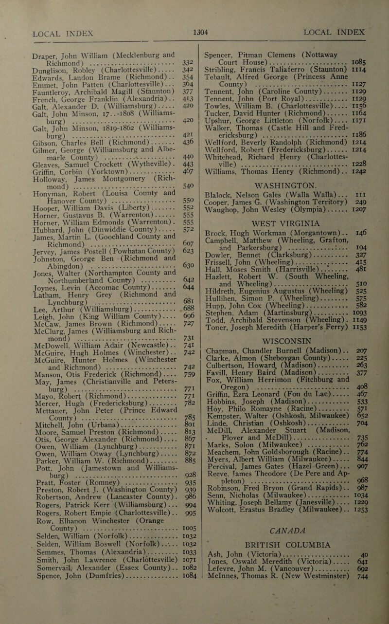 Draper, John William (Mecklenburg and Richmond) . 332 Dunglison, Robley (Charlottesville). 342 Edwards, Landon Brame (Richmond) .. 354 Emmet, John Patten (Charlottesville) ... 364 Fauntleroy, Archibald Magill (Staunton) 377 French, George Franklin (Alexandria) .. 413 Galt, Alexander D. (Williamsburg)..... 420 Galt, John Minson, 17..-1808 (Williams¬ burg) . 420 Galt, John Minson, 1819-1862 (Williams¬ burg) . 42J Gibson, Charles Bell (Richmond). 436 Gilmer, George (Williamsburg and Albe¬ marle County) .;. . .. 440 Gleaves, Samuel Crockett (Wytheville) . 443 Griffin, Corbin (Yorktown). 467 Holloway, James Montgomery (Rich¬ mond) . 54° Honyman, Robert (Louisa County and Hanover County) . 55° Hooper, William Davis (Liberty). 552 Horner, Gustavus B. (Warrenton). 555 Horner, William Edmonds (Warrenton) . 555 Hubbard, John (Dinwiddie County). 572 James, Martin L. (Goochland County and Richmond) . 607 Jervey, James Posted (Powhatan County) 623 Johnston, George Ben (Richmond and Abingdon) . . 630 Jones, Walter (Northampton County and Northumberland County) . 642 Joynes, Levin (Accomac County). 644 Latham, Henry Grey (Richmond and Lynchburg) . 681 Lee, Arthur (Williamsburg). 688 Leigh, John (King William County).... 696 McCaw, James Brown (Richmond) ..... 727 McClurg, James (Williamsburg and Rich¬ mond) . 731 McDowell, William Adair (Newcastle).. 741 McGuire, Hugh Holmes (Winchester).. 742 McGuire, Hunter Holmes (Winchester and Richmond) . 742 Manson, Otis Frederick (Richmond).... 759 May, James (Christianville and Peters¬ burg) .. 771 Mayo, Robert (Richmond). 771 Mercer, Hugh (Fredericksburg). 782 Mettauer, John Peter (Prince Edward County) . 785 Mitchell, John (Urbana). 801 Moore, Samuel Preston (Richmond). 813 Otis, George Alexander (Richmond) .... 867 Owen, William (Lynchburg). 871 Owen, William Otway (Lynchburg). 872 Parker, William W. (Richmond). 885 Pott, John (Jamestown and Williams¬ burg) . 928 Pratt, Foster (Romney) . 935 Preston, Robert J. (Washington County) 939 Robertson, Andrew (Lancaster County). 986 Rogers, Patrick Kerr (Williamsburg) ... 994 Rogers, Robert Empie (Charlottesville).. 995 Row, Elhanon Winchester (Orange County) . 1005 Selden, William (Norfolk). 1032 Selden, William Boswell (Norfolk)..-... 1032 Semmes, Thomas (Alexandria). 1033 Smith, John Lawrence (Charlottesville) 1071 Somervail, Alexander (Essex County).. 1082 Spence, John (Dumfries). 1084 Spencer, Pitman Clemens (Nottaway Court House). 1085 Stribling, Francis Taliaferro (Staunton) 1114 Tebault, Alfred George (Princess Anne County) . 1127 Tennent, John (Caroline County). 1129 Tennent, John (Port Royal). 1129 Towles, William B. (Charlottesville).... 1156 Tucker, David Hunter (Richmond). 1164 Upshur, George Littleton (Norfolk).... 1171 Walker, Thomas (Castle Hill and Fred¬ ericksburg) . 1186 Wellford, Beverly Randolph (Richmond) 1214 Wellford, Robert (Fredericksburg). 1214 Whitehead, Richard Henry (Charlottes¬ ville) . 1228 Williams, Thomas Henry (Richmond).. 1242 WASHINGTON. Blalock, Nelson Gales (Walla Walla)... in Cooper, James G. (Washington Territory) 249 Waughop, John Wesley (Olympia). 1207 WEST VIRGINIA Brock, Hugh Workman (Morgantown).. 146 Campbell, Matthew (Wheeling, Grafton, and Parkersburg) .*... 194 Dowler, Bennet (Clarksburg). 327 Frissell, John (Wheeling). 415 Hall, Moses Smith (Harrisville) . 481 Hazlett, Robert W. (South Wheeling, and Wheeling). 5*0 Hildreth, Eugenius Augustus (Wheeling) 525 Hullihen, Simon P. (Wheeling). 575 Hupp, John Cox (Wheeling). 582 Stephen, Adam (Martinsburg).:. 1093 Todd, Archibald Stevenson (Wheeling) . 1149 Toner, Joseph Meredith (Harper’s Ferry) 1153 WISCONSIN j Chapman, Chandler Burnell (Madison) .. 207 Clarke, Almon (Sheboygan County). 225 Culbertson, Howard, (Madison). 263 Favill, Henry Baird (Madison). 377 Fox, William Herrimon (Fitchburg and Oregon) . 408 Griffin, Ezra Leonard (Fon du Lac). 467 Hobbins, Joseph (Madison). 533 Hoy, Philo Romayne (Racine). 571 Kempster, Walter (Oshkosh, Milwaukee) 652 Linde, Christian (Oshkosh). 7°4 McDill, Alexander Stuart (Madison, Plover and McDill). 735 Marks, Solon (Milwaukee) . 762 Meachem, John Goldsborough (Racine) .. 774 Myers, Albert William (Milwaukee). 844 Percival, James Gates (Hazel Green) ... 907 Reeve, Tames Theodore (De Pere and Ap¬ pleton) ... 968 Robinson, Fred Bryon (Grand Rapids).. 987 Senn, Nicholas (Milwaukee). 1034 Whiting, Joseph Bellamy (Janesville) .... 1229 Wolcott, Erastus Bradley (Milwaukee).. 1253 CANADA BRITISH COLUMBIA Ash, John (Victoria). 40 Jones, Oswald Meredith (Victoria). 641 Lefevre, John M. (Vancouver). 692 Mclnnes, Thomas R. (New Westminster) 744 \