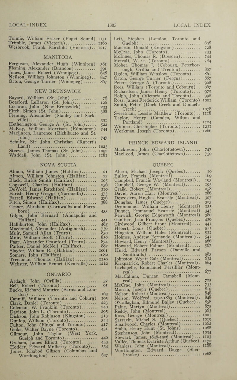 Tolmie, William Fraser (Puget Sound) 1151 Trimble, James (Victoria). 1160 Wesbrook, Frank Fairchild (Victoria).. 1217 MANITOBA Ferguson, Alexander Hugh (Winnipeg) 381 Fleming, Alexander (Brandon). 391 Jones, James Robert (Winnipeg). 638 Neilson, William Johnston (Winnipeg) .. 847 Orton, George Turner (Winnipeg). 867 NEW BRUNSWICK Bayard, William (St. John). 76 Botsford, LeBaron (St. John)..,.. 126 Cochran, John (New Brunswick). 233 Fitch, Simon (St. John). 388 Fleming, Alexander (Stanley and Sack- ville) . 391 Hetherington. George A. (St. John). 522 McKay, William Morrison (Edmonton) 744 MacLaren, Laurence (Richibucto and St. John) .. 747 Schultz, Sir John Christian (Rupert’s Land) . 1023 Steeves, James Thomas (St. John). 1092 Waddell, John (St. John). 1181 Lett, Stephen (London, Toronto and Guelph) . Maclean, Donald (Kingston). McCrae, John (Toronto). Mclnnes, Thomas R. (Dresden). Metcalf, W. G. (Toronto). Moher, Thomas J. (Cobourg, Peterbor¬ ough, Orillia and Trenton). Ogden, William Winslow (Toronto).... Orton, George Turner (Fergus). Peters, George A. (Toronto). Rees, William (Toronto and Cobourg).. Richardson, James Henry (Toronto).... Rolph, John (Victoria and Toronto) .... Ross, James Frederick William (Toronto) Smith, Peter (Duck Creek and Donnel’s Creek) . Sweetnam, Lesslie Matthew (Toronto) .. Taylor, Henry (Camden, Wilton and Portland) . Widmer, Christopher (Toronto). Workman, Joseph (Toronto). 698 728 733 744 784 807 861 867 908 967 975 998 1001 1078 1118 1124 1231 1266 PRINCE EDWARD ISLAND Mackieson, John (Charlottetown). 747 MacLeod, James (Charlottetown). 750 NOVA SCOTIA Almon, William James (Halifax). 21 Almon, William Johnston (Halifax).... 22 Black, Rufus Smith (Halifax). 105 Cogswell, Charles (Halifax). 236 DeWolf, James Ratchford (Halifax).... 310 Farish, Henry Greggs (Yarmouth). 375 Farrell, Edward (Halifax). 376 Fitch, Simon (Halifax). 388 Gesner, Abraham (Cornwallis and Parrs- boro) . 433 Gilpin, John Bernard (Annapolis and Halifax) . 441 Halliburton, John (Halifax). 482 Macdonald, Alexander (Antigonish). 736 Muir, Samuel Allan (Truro). 830 Muir, William Scott (Truro). 830 Page, Alexander Crawford (Truro). 874 Parker, Daniel McNeil (Halifax). 882 Slayter, William B. (Halifax). 1061 Somers, John (Halifax)... 1082 Trenaman, Thomas (Halifax).... 1159 Webster, William Bennet (Kentville) .... 1212 ONTARIO Ardagh, John (Orillia). 37 Bell, Robert (Toronto)... 91 Bucke, Richard Maurice (Sarnia and Lon¬ don) . 163 Canniff, William (Toronto and Coburg) 195 Clark, Daniel (Toronto). 223 Coleman, W. Franklin (Toronto). 240 Davison, John L. (Toronto) .. 295 Dickson, John Robinson (Kingston). 313 Dunlop, William (Toronto). 344 Fulton, John (Fingal and Toronto). 417 Geike, Walter Bayne (Toronto). 431 Gilmour, John Taylor (West York, Guelph and Toronto). 44° Graham, James Elliott (Toronto). 453 Hodder, Edward Mulberry (Toronto) ... 534 Jones, Ichabod Gibson (Columbus and Worthington) . 637 QUEBEC Ahern, Michael Joseph (Quebec). 10 Buller, Francis (Montreal). 169 Campbell, Francis Wayland (Montreal) .. 193 Campbell, George W. (Montreal). 193 Craik, Robert (Montreal). 258 David, Aaron Hart (Montreal)..... 286 Desrosiers, Hughes Evariste (Montreal). 307 Douglas, James (Quebec). 323 Drummond, William Henry (Montreal) 335 Duquet, Emmanuel Evariste (Montreal) 345 Fenwick, George Edgeworth (Montreal) 380 Gaultier, Jean Francois (Quebec). 430 Girdwood, Gilbert Prout (Montreal).... 441 Hebert, Louis (Quebec). 511 Hingston, William Hales (Montreal).... 531 Holmes, Andrew Fernando (Montreal) .. 541 Howard, Henry (Montreal). 566 Howard. Robert Palmer (Montreal). 567 Hurd, Edward Payson (Danville and Smithfalls) . 583 Johnston. Wyatt Galt (Montreal). 632 Kirkpatrick, Robert Charles (Montreal) . 664 Lachapelle, Emmanuel Persillier (Mont¬ real) . 677 MacCallum, Duncan Campbell (Mont¬ real) . 725 McCrae, John (Montreal). 733 Morrin, Joseph (Quebec)...'.. 819 Nelson, Robert (Montreal). 848 Nelson, Wolfred, 1792-1863 (Montreal). 848 O’Callaghan, Edmund Bailey (Quebec).. 858 Paine, Martyn (Montreal). 875 Reddy, John (Montreal). 963 Ross, George (Montreal). 1001 Sarrazin, Michel S. (Quebec). 1019 Smallwood, Charles (Montreal). 1062 Stabb, Henry Hunt (St. Johns). 1088 Stephenson, John (Montreal). 1094 Stewart, James, 1846-1906 (Montreal)... 1103 Vallee, Thomas Evariste Arthur (Quebec) 1172 Wanless, John (Montreal). 1188 Worthington, Edward Dagge (Sher¬ brooke) . i268