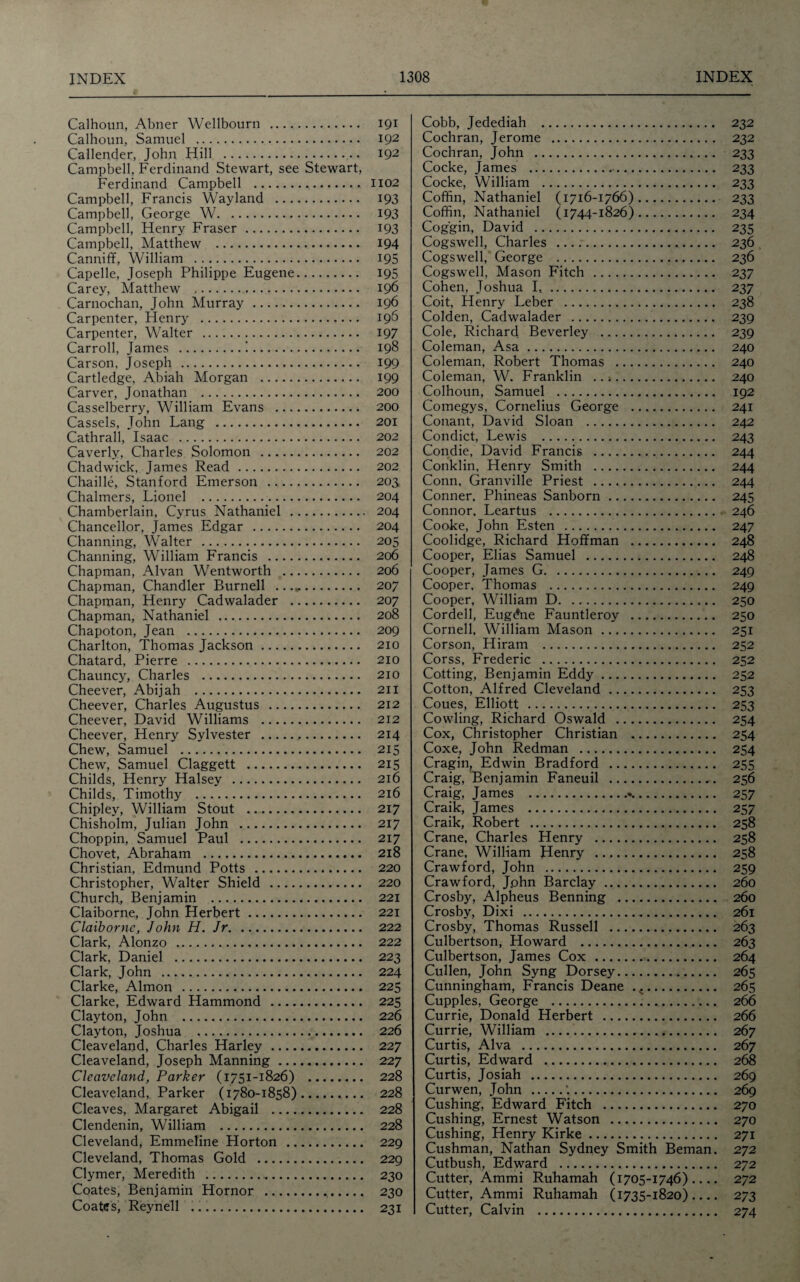 Calhoun, Abner Wellbourn . 191 Calhoun, Samuel . 192 Callender, John Hill . 192 Campbell, Ferdinand Stewart, see Stewart, Ferdinand Campbell . 1102 Campbell, Francis Wayland . 193 Campbell, George W. 193 Campbell, Henry Fraser. 193 Campbell, Matthew . 194 Canniff, William . 195 Capelle, Joseph Philippe Eugene. 195 Carey, Matthew .. 196 Carnochan, John Murray . 196 Carpenter, Henry . 196 Carpenter, Walter . 197 Carroll, James .!. 198 Carson, Joseph . 199 Cartledge, Abiah Morgan . 199 Carver, Jonathan . 200 Casselberry, William Evans . 200 Cassels, John Lang . 201 Cathrall, Isaac . 202 Caverly, Charles Solomon . 202 Chadwick, James Read. 202 Chaille, Stanford Emerson . 203 Chalmers, Lionel . 204 Chamberlain, Cyrus Nathaniel . 204 Chancellor, James Edgar . 204 Channing, Walter . 205 Channing, William Francis . 206 Chapman, Alvan Wentworth . 206 Chapman, Chandler Burnell ...». 207 Chapman, Henry Cadwalader . 207 Chapman, Nathaniel . 208 Chapoton, Jean . 209 Charlton, Thomas Jackson. 210 Chatard, Pierre . 210 Chauncy, Charles . 210 Cheever, Abijah . 211 Cheever, Charles Augustus . 212 Cheever, David Williams . 212 Cheever, Henry Sylvester . 214 Chew, Samuel . 215 Chew, Samuel Claggett . 215 Childs, Henry Halsey . 216 Childs, Timothy . 216 Chipley, William Stout . 217 Chisholm, Julian John . 217 Choppin, Samuel Paul . 217 Chovet, Abraham . 218 Christian, Edmund Potts . 220 Christopher, Walter Shield . 220 Church, Benjamin . 221 Claiborne, John Herbert. 221 Claiborne, John H. Jr. 222 Clark, Alonzo . 222 Clark, Daniel . 223 Clark, John . 224 Clarke, Almon . 225 Clarke, Edward Hammond . 225 Clayton, John . 226 Clayton, Joshua . 226 Cleaveland, Charles Harley. 227 Cleaveland, Joseph Manning. 227 Cleaveland, Parker (1751-1826) . 228 Cleaveland, Parker (1780-1858). 228 Cleaves, Margaret Abigail . 228 Clendenin, William . 228 Cleveland, Emmeline Horton . 229 Cleveland, Thomas Gold . 229 Clymer, Meredith . 230 Coates, Benjamin Hornor . 230 Coates, Reynell ...... 231 Cobb, Jedediah . 232 Cochran, Jerome . 232 Cochran, John . 233 Cocke, James . 233 Cocke, William . 233 Coffin, Nathaniel (1716-1766). 233 Coffin, Nathaniel (1744-1826). 234 Cog'gin, David . 235 Cogswell, Charles . 236 Cogswell, George . 236 Cogswell, Mason Fitch . 237 Cohen, Joshua I.. 237 Coit, Henry Leber . 238 Colden, Cadwalader . 239 Cole, Richard Beverley . 239 Coleman, Asa. 240 Coleman, Robert Thomas . 240 Coleman, W. Franklin . 240 Colhoun, Samuel . 192 Comegys, Cornelius George . 241 Conant, David Sloan . 242 Condict, Lewis . 243 Condie, David Francis . 244 Conklin, Henry Smith . 244 Conn, Granville Priest . 244 Conner. Phineas Sanborn. 245 Connor. Leartus . 246 Cooke, John Esten . 247 Coolidge, Richard Hoffman . 248 Cooper, Elias Samuel . 248 Cooper, James G. 249 Cooper. Thomas . 249 Cooper, William D. 250 Cordell, Eugdne Fauntleroy . 250 Cornell. William Mason. 251 Corson, Hiram . 252 Corss, Frederic . 252 Cotting, Benjamin Eddy. 252 Cotton, Alfred Cleveland. 253 Coues, Elliott . 253 Cowling, Richard Oswald . 254 Cox, Christopher Christian . 254 Coxe, John Redman . 254 Cragin, Edwin Bradford . 255 Craig, Benjamin Faneuil . 256 Craig, James .•.. 257 Craik, James . 257 Craik, Robert . 258 Crane, Charles Henry . 258 Crane, William Henry . 258 Crawford, John . 259 Crawford, John Barclay. 260 Crosby, Alpheus Benning . 260 Crosby, Dixi . 261 Crosby, Thomas Russell . 263 Culbertson, Howard . 263 Culbertson, James Cox . 264 Cullen, John Syng Dorsey. 265 Cunningham, Francis Deane . 4. 265 Cupples, George . 266 Currie, Donald Herbert . 266 Currie, William . 267 Curtis, Alva . 267 Curtis, Edward . 268 Curtis, Josiah . 269 Cur wen, John .’.. 269 Cushing, Edward Fitch . 270 Cushing, Ernest Watson . 270 Cushing, Henry Kirke. 271 Cushman, Nathan Sydney Smith Beman. 272 Cutbush, Edward . 272 Cutter, Ammi Ruhamah (1705-1746)_ 272 Cutter, Ammi Ruhamah (1735-1820)_ 273 Cutter, Calvin . 274