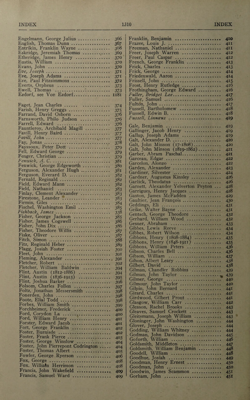Engelmann, George Julius. 366 English, Thomas Dunn. 367 Entrikin, Franklin Wayne . 368 Eskridge, Jeremiah Thomas . 369 Etheridge, James Henry . 370 Eustis, William . 370 Evans, John . 370 Eve, Joseph. 371 Eve, Joseph Adams . 371 Eve, Paul Fitzsimmons. 372 Everts, Orpheus . 373 Ewell, Thomas .’.. 373 Ezdorf, see Von Ezdorf. 1181 Faget, Jean Charles. 374 Farish, Henry Greggs. 375 Farrand, David Osborn . 376 Farnsworth, Philo Judson . 376 Farrell, Edward . 376 Fauntleroy, Archibald Magill . 377 Favill, Henry Baird. 377 Favill, John. 377 Fay, Jonas . 378 Fayssoux, Peter Dott . 379 Fell, Edward George . 379 Fenger, Christian. 379 Fenwick, A. C. 381 Fenwick, George Edgeworth. 380 Ferguson, Alexander Hugh. 381 Ferguson, Everard D. 382 Fernald, Reginald. 382 Field, Edward Mann. 382 Field, Nathaniel . 383 Finlay, Clement Alexander . 383 Firestone, Leander . 383 Firmin, Giles . 384 Fischel, Washington Emil . 385 Fishback, James. 338 Fisher, George Jackson . 385 Fisher, James Cogswell . 386 Fisher, John Dix. 386 Fisher, Theodore Willis . 387 Fiske, Oliver .. 387 Fitch, Simon . 388 Fitz, Reginald Heber. 389 Flagg, Josiah Foster . 390 Fleet, John . 391 Fleming, Alexander . 391 Fletcher, Robert . 392 Fletcher, William Baldwin . 394 Flint, Austin (1812-1886) . 394 Flint, Austin (1836-1915) . 395 Flint, Joshua Barker . 396 Folsom, Charles Follen . 397 Foltz, Jonathan Messersmith . 398 Fonerden, John . 398 Foote, Elial Todd. 398 Forbes, William Smith . 399 Forchheimer, Frederick . 400 Ford, Corydon La . 400 Ford, William Henry . 401 Forster, Edward Jacob. 401 Fort, George Franklin . 402 Foster, Burnisde . 402 Foster, Frank Pierce. 403 Foster, George Winslow . 404 Foster, John Pierrepont Codrington. 404 Foster, Thomas Albert . 405 Fowler, George Ryerson . 406 Fox, George . 408 Fox. Williahi Herrimon . 408 Francis, John Wakefield . 409 Francis, Samuel Ward . 409 Franklin, Benjamin . 410 Frazee, Louis J. 411 Freeman, Nathaniel . 41I Freer, Joseph Warren . 412 Freer, Paul Caspar .,. 412 French, George Franklin . 413 Frick, Charles . 413 Frick, George . 414 Friedenwald, Aaron . 414 Frissell, John . 415 Frost, Henry Rutledge . 416 Frothingham, George Edward . 416 Fuller, Bridget Lee. 417 Fuller, Samuel . 416 Fulton, John. 417 Fussell, Bartholomew . 418 Fussell, Edwin B. 418 Fussell, Linnccus . 419 Gale, Benjamin . 419 Gallinger, Jacob Henry . 419 Gallup, Joseph Adams . 419 Galt, Alexander D. 420 Galt, John Minson (17-1808). 420 Galt, John Minson (1819-1862). 421 Garber, Abram Paschal. 421 Garceau, Edgar . 422 Garcelon, Alonzo . 422 Garden, Alexander . 423 Gardiner, Silvester . 424 Gardner, Augustus Kinsley. 426 Garlick, Theodatus . 426 Garnett, Alexander Yelverton Peyton ... 428 Garrigues, Henry Jacques . 428 Gaston, James McFadden . 429 Gaultier, Jean Francois. 430 Geddings, Eli . 431 Geike, Walter Bayne . 431 Gentsch, George Theodore . 432 Gerhard, William Wood . 432 Gesner, Abraham . 433 Gibbes, Lewis Reeve . 434 Gibbes, Robert Wilson . 434 Gibbons, Henry (1808-1884) . 435 Gibbons, Henry (1848-1911) . 435 Gibbons, William Peters . 436 Gibson, Charles Bell . 436 Gibson, William . 437 Gihon, Albert Leary..-. 438 Gilbert, David . 438 Gilman, Chandler Robbins . 439 Gilman, John Taylor .^ 439 Gilmer, George . 440 Gilmour, John Taylor . 440 Gilpin, John Bernard . 441 Girard, Charles . 441 Girdwood, Gilbert Prout . 441 Glasgow, William Carr . 442 Gleason, Rachel Brooks . 443 Gleaves, Samuel Crockett . 443 Gleitsmann, Joseph William . 443 Gloninger, John Washington . 444 Glover, Joseph . 444 Godding, William Whitney. 444 . Godman, John Davidson . 445 Goforth, William . 446 Goldsmith, Middleton . 447 Goldsmith, William Benjamin . 448 Goodell, William . 448 Goodhue, Josiah . 449 Goodman, Henry Ernest . 450 Goodman, John . 450 Goodwin, James Scammon . 451 Gorham, John . 451