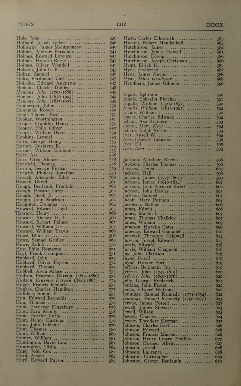 Hole, John . Holland, Josiah Gilbert .:. Holloway, James Montgomery. Holmes, Andrew Fernando . Holmes, Edward Lorenzo . Holmes, Horatio Reese. Holmes, Oliver Wendell . Holston, John G. F. Holten, Samuel . Holtz, Ferdinand Carl . Holyoke, Edward Augustus . Homans, Charles Dudley. Homans, John (1793-1868) . Homans, John (1836-1903) . Homans, John (1857-1902). Homberger, Julius . Honvman, Robert . Hood, Thomas Beal. Hooker, Worthington . Hooper, Franklin Henry . Hooper, Philo Oliver . Hooper, William Davis. Hopkins, Lemuel . Horn, George Henry . Horner, Gustavus B. Horner, William Edmonds . Horr, Asa . Horr, Oren Alonzo . Horsfield, Thomas . Horton, George Firman . Horwitz, Phineas Jonathan . Hosack, Alexander Eddy. Hosack, David . Hough, Benjamin Franklin . Hough, Horatio Gates. Hough, Jacob B. Hough, John Stockton . Houghton, Douglas . Howard, Edward Lloyd . *Howard, Henry . Howard, Richard H. L. Howard, Robert Palmer . Howard, William Lee. Howard, William Travis . Howe, Elliot C. Howe, Samuel Gridley . Howe, Zadok . Hoy, Philo Romayne. Hoyt, Frank Crampton. Hubbard, John . Hubbard, Oliver Payson . Hubbard, Thomas . Hubbell, Alvin Allace . Hudson, Erasmus Darwin (1805-1880).. Hudson, Erasmus Darwin (1843-1887) .. Huger, Francis Kinlock . Hughes, Charles Hamilton . Hullihen, Simon P. Hun, Edward Reynolds . Hun, Thomas . Hunt, Ebenezer Kingsbury . Hunt, Ezra Mundy . Hunt, Harriot Kezia . Hunt, Henry Hastings . Hunt, John Gibbons . Hunt, Thomas . Hunt, William . Hunter, William . Huntington, David Low . Huntington, Elisha. Hupp, John Cox. Hurd, Anson . Hurd, Edward Payson . 539 540 540 541 541 541 542 545 546 547 547 548 549 549 549 550 550 551 551 551 552 552 553 553 555 555 558 558 558 559 559 560 561 562 562 563 564 564 566 567 567 568 568 569 570 571 571 572 572 573 573 574 574 574 575 575 576 576 578 578 578 579 579 580 580 581 581 582 582 582 583 Husk, Carlos Ellsworth . 583 Huston, Robert Mendenhall . 584 Hutchinson, James . 584 Hutchinson, James Howell . 585 Hutchinson, Edwin. 586 Hutchinson, Joseph Chrisman. 586 Hyatt, Elijah H. 587 Hyde, Frederick . 587 Hyde, James Nevins . 588 Hyde, Miles Goodyear . 588 Hyndman, James Gilmour . 590 Ingals, Ephraim . 590 Ingals, Ephraim Fletcher. 591 Ingalls, William (1769-1851) . 592 Ingalls, William (1813-1903) . 592 Irvine, William . 592 Isaacs, Charles Edward . 592 Isham, Asa Brainerd . 593 I sham, Mary Keyt . 594 Isham, Ralph Nelson. 594 Ives, Ansell W. 594 Ives, Charles Linnceus . 596 Ives, Eli . 595 Ives, Levi . 595 Jackson, Abraham Reeves . 596 Jackson, Charles Thomas. 596 Jackson, David. 604 Jackson, Hall . 598 Jackson, James (1777-1867) . 599 Jackson, James (1810-1834) . 602 Jackson, John Barnard Swett. 602 Jackson, John Davies . 603 Jackson, Samuel . 604 Jacobi, Mary Putnam . 604 Jacobson, Nathan . 606 James, Edwin . 606 James, Martin L . 607 James, Thomas Chalkley . 607 James, William . 609 Jameson, Horatio Gates . 609 Janeway, Edward Gamaliel . 610 Janeway, Theodore Caldwell _ 614 Janvrin, Joseph Edward. 615 Jarvis, Edward . 616 Jarvis, William Chapman . 616 Jay, John Clarkson . 618 Jayne, Daznd . 619 Jayne, Horace Fort . 619 Jeffries, Benjamin Joy . 619 Jeffries, John (1745-1819) . 620 Jeffries, John (1796-1876). 620 Jelly, George Frederick. 621 Jenkins, John Foster. 621 Jenks, Edward Watrous. 622 Jennings, Samuel Kennedy (1771-1854) .. 622 Jennings, Samuel Kennedy (1796-1877) .. 623 Jervey, James Posted. 623 Jewell, James Stewart. 623 Jewell, Wilson . 624 Jewett, Charles. 624 Jewett, Theodore Herman. 625 Johnson, Charles Earl. 626 Johnson, Edward ... .. 626 Johnson, Francis Marion. 626 Johnson, Henry Lowry Emilius. 627 Johnson, Hosmer Allen. 627 Johnson, Joseph . 628 Johnson, Laurence . 628 Johnston, Christopher . 629 Johnston, George Benjamin .. 630