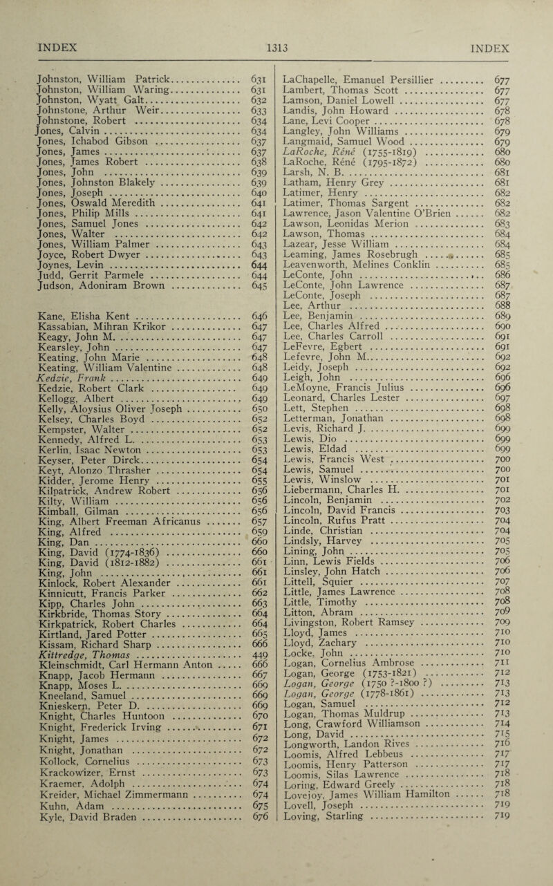 Johnston, William Patrick. 631 Johnston, William Waring. 631 Johnston, Wyatt Galt. 632 Johnstone, Arthur Weir. 633 Johnstone, Robert . 634 Jones, Calvin. 634 Jones, Ichabod Gibson . 637 Jones, James...'.. 637 Jones, James Robert . 638 Jones, John . 639 Jones, Johnston Blakely. 639 Jones, Joseph . 640 Jones, Oswald Meredith. 641 Jones, Philip Mills . 641 Jones, Samuel Jones . 642 Jones, Walter . 642 Jones, William Palmer . 643 Joyce, Robert Dwyer. 643 Joynes, Levin . 644 Judd, Gerrit Parmele . 644 Judson, Adoniram Brown . 645 Kane, Elisha Kent . 646 Kassabian, Mihran Krikor. 647 Keagy, John M. 647 Kearsley, John. 647 Keating, John Marie . 648 Keating, William Valentine. 648 Kedzie, Frank. 649 Kedzie, Robert Clark . 649 Kellogg, Albert . 649 Kelly, Aloysius Oliver Joseph. 650 Kelsey, Charles Boyd . 652 Kempster, Walter . 652 Kennedy, Alfred L. 653 Kerlin, Isaac Newton. 653 Keyser, Peter Dirck. 654 Keyt, Alonzo Thrasher. 654 Kidder, Jerome Henry . 655 Kilpatrick, Andrew Robert . 656 Kilty, William . 656 Kimball, Gilman . 656 King, Albert Freeman Africanus . 657 King, Alfred . 659 King, Dan. 660 King, David (1774-1836) . 660 King, David (1812-1882) . 661 King, John ... 661 Kinlock, Robert Alexander . 661 Kinnicutt, Francis Parker . 662 Kipp, Charles John . 663 Kirkbride, Thomas Story. 664 Kirkpatrick, Robert Charles . 664 Kirtland, Jared Potter. 665 Kissam, Richard Sharp. 666 Kittredge, Thomas . 449 Kleinschmidt, Carl Hermann Anton. 666 Knapp, Jacob Hermann . 667 Knapp, Moses L. 669 Kneeland, Samuel. 669 Knieskern, Peter D. 669 Knight, Charles Huntoon . 670 Knight, Frederick Irving. 671 Knight, James . 672 Knight, Jonathan . 672 Kollock, Cornelius . 673 Krackow'izer, Ernst . 673 Kraemer, Adolph .... 674 Kreider, Michael Zimmermann. 674 Kuhn, Adam . 675 Kyle, David Braden . 676 LaChapelle, Emanuel Persillier . 677 Lambert, Thomas Scott . 677 Lamson, Daniel Lowell. 677 Landis, John Howard . 678 Lane, Levi Cooper. 678 Langley, John Williams . 679 Langmaid, Samuel Wood. 679 LaRoche, Rene (1755-1819) . 680 LaRoche, Rene (1795-1872) . 680 Larsh, N. B. 681 Latham, Henry Grey. 681 Latimer, Henry . 682 Latimer, Thomas Sargent . 682 Lawrence, Jason Valentine O’Brien. 682 Lawson, Leonidas Merion .. 683 Lawson, Thomas . 684 Lazear, Jesse William . 684 Learning, James Rosebrugh . 685 Leavenworth, Melines Conklin. 685 LeConte, John . 686 LeConte, John Lawrence . 687 LeConte, Joseph . 687 Lee, Arthur . 688 Lee, Benjamin . 689 Lee, Charles Alfred. 690 Lee, Charles Carroll . 691 LeFevre, Egbert . 691 Lefevre, John M. 692 Leidy, Joseph . 692 Leigh, John . 696 LeMoyne, Francis Julius . 696 Leonard, Charles Lester . 697 Lett, Stephen . 698 Letter man, Jonathan . 698 Levis, Richard J. 699 Lewis, Dio . 699 Lewis, Eldad . 699 Lewis, Francis West . 700 Lewis, Samuel .'.. 700 Lewis, Winslow . 701 Liebermann, Charles H. 701 Lincoln, Benjamin . 702 Lincoln, David Francis. 7°3 Lincoln, Rufus Pratt. 7°4 Linde, Christian . 704 Lindsly, Harvey . 705 Lining, John.. 705 Linn, Lewis Fields . 706 Linsley, John Hatch. 706 Littell, Squier . 70/ Little, James Lawrence. 708 Little, Timothy . 708 Litton, Abram . 7°9 Livingston, Robert Ramsey . 709 Lloyd, James . 7l° Lloyd, Zachary . 710 Locke. John . 710 Logan, Cornelius Ambrose . 711 Logan, George (1753-1821) . 712 Logan, George (1750 ?-i8oo ?) . 7l3 Logan, George (1778-1861) . 7l3 Logan, Samuel . 7*2 Logan, Thomas Muldrup . 713 Long, Crawford Williamson. 714 Long, David .. 715 Longworth, Landon Rives . 7*6 Loomis, Alfred Lebbeus . 7^7 Loomis, Henry Patterson . 7*7 Loomis, Silas Lawrence . 718 Loring, Edward Greely. 7^8 Lovejoy, James William Hamilton . 718 Lovell, Joseph . 7*9 Loving, Starling . 719