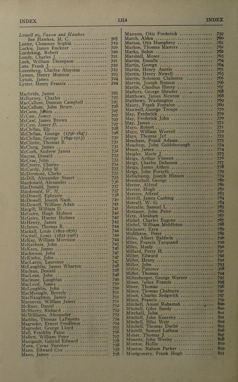 Lowell vs. Faxon and Hawkes See Hawkes, M. C. . 5°5 Lozier, Clemence Sophia . 7J9 Luckie, James Buckner . 720 Luedeking, Robert . 72o Lundy, Charles J. 721 Lusk, William Thompson . 721 Lutz, Frank J.•. 722 Luzenberg, Charles Aloysius . 723 Lyman, Henry Munson . 723 Lynah, James . 724 Lyster, Henry Francis. 724 Macbride, James . McBurney, Charles . MacCallum, Duncan Campbell . MacCallum, John Bruce. McCann, James .. McCaw, James. McCaw', James Brown . McCaw, Janies D. McClellan, Ely.. • McClellan, George (1796-1847) McClellan, George (1849-1913) McClintic, Thomas B. McClurg, James . McCosh, Andrew James . Macrae, Donald . McCrae, John. McCreery, Charles . McCurdy, John M. McDermont, Clarke . McDill, Alexander Stuart . Macdonald, Alexander. MacDonald, James . Macdonald, W. H. McDowell, Ephraim . McDowell, Joseph Nash.. McDowell, William Adair. Macgill, William D. McGuire, Hugh Holmes . McGuire, Hunter Holmes . McHenry, James . Mclnnes, Thomas R. Mackall, Louis (1802-1876) - Mackall, Louis (1831-1906) ... McKay, William Morrison. McKechnie, John . McKeen, James . Mackieson, John . McKinley, John. MacLaren, Laurence . McLaughlin, James Wharton .. Maclean, Donald . MacLean, John . Macleane, Laughlan . MacLeod, James . McLoughlin, John . MacMonagle, Beverly . MacNaughton, James . Macneven, William James . McRuer, Daniel . McSherry, Richard. McWilliams, Alexander . Maddin, Thomas LaFayette .. Magruder, Ernest Pendleton ... Magruder, George Lloyd .. Mall, Franklin Paine . Mallett, William Peter . Manigault, Gabriel Edward Mann, Cyrus Sweetser . Mann, Edward Cox . Mann, James . 725 725 725 726 72 7 727 727 727 728 728 730 731 731 732 733 733 734 735 735 735 736 737 737 738 740 741 741 742 742 743 744 744 744 744 745 746 747 747 728 748 749 750 750 751 75i 751 752 753 753 754 754 755 756 757 758 758 758 758 Manson, Otis Frederick. March, Alden. Marion, Otis Humphrey. Markoe, Thomas Masters. Marks, Solon . Marshall, Moses . Martin, Ennalls . Martin, George . Martin, Henry Austin . Martin, Henry Newell . Martin, Solomon Claiborne .. Marvin, Joseph Benson . Mastin, Claudius Henry. Mathers, George Shrader. Matthews, James Newton .... Matthews, Washington . Maury, Frank Fontaine . Maxwell, .George Troupe. May, Frederick .. May, Frederick John . May, James. Mayo, Robert. Mayo, William Worrell . Mays, Thomas Jef . Meacham, Frank Adams. Meachem, John Goldsborough Mease, James . Meigler, Marie J. Meigs, Arthur Vincent . Meigs, Charles Delucena . Meigs, James Aitken . Meigs, John Forsyth . Mellichamp, Joseph Hinson .. Mendenhall, George . Mercer, Alfred . Mercer, Hugh . Mercier, Alfred . Merrill, James Cushing. Metcalf, W. G. Metcalfe, Samuel L. Mettauer, John Peter . Metz, Abraham . Michel, Charles Eugene . Michel, William Middleton ... Michener, Ezra . Middleton, Peter . Miles, Albert Baldwin . Miles, Francis Turquand. Miles, Manly . Millard, Perry H. Miller, Edward . Miller, Henry. Miller, John . Miller, Patience . Miller, Thomas . Miltenberger, George Warner . Aliner, Julius Francis . Miner, Thomas . Minor, Thomas Chalmers. Alinot, Charles Sedgwick. Minot, Francis.. Mitchell, Ammi Ruhamah- Alitchell, Giles Sandy . Mitchell, John .. Mitchell, John Kearsley . Alitchell, Silas Weir . Alitchell, Thomas Duche . Mitchill, Samuel Latham . Moher, Thomas J. Afonette, John Wesley. Afonroe, Hollis . Monroe, Nahum Parker.. Montgomery, Frank Hugh .., 759 760 761 762 762 763 764 764 765 765 766 766 767 768 768 769 769 770 770 770 771 771 772 773 773 774 774 777 778 779 779 780 780 782 783 784 784 785 785 787 787 788 789 789 790 790 790 791 792 792 793 318 794 795 795 796 797 797 799 800 800 801 801 802 805 806 807 808 810 810 811