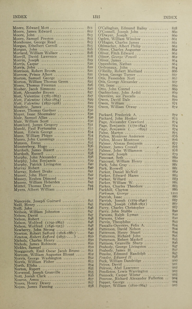 I INDEX 1315 INDEX Moore, Edward Mott. 811 Moore, James Edward . 812 Moore, John . 813 Moore, Samuel Preston . 813 Morehouse, George Read. 813 Morgan, Ethelbert Carroll . 815 Morgan, John . 816 Morland, William Wallace.t. 818 Morrill, David Lawrence . 818 Morrin, Joseph . 819 Morris, Caspar . 820 Morris, John . 820 Morrison, Robert Brown . 821 Morrow, Prince Albert. 821 Morton, Samuel George . 822 Morton, William Thomas Green . 825 Moses, Thomas Freeman . 826 Mosher, Jacob Simmons . 826 Mott, Alexander Brown . 827 Mott, Valentine (1785-1865) . 827 Mott, Valentine (1822-1854) . 829 Mott, Valentine (1852-1918) . 829 Moultrie, James . 829 Mowrer, Thomas Gardner. 830 Moyer, Isaac Shoemaker . 830 Muir, Samuel Allan. 830 Muir, William Scott . 830 Mumford, James Gregory . 831 Munde, Paul Fortunatus . 833 Munn, Edwin George . 834 Munn, William Phipps . 834 Munro, John Cummings. 835 Munson, Eneas . 835 Miinsterberg, Hugo . 836 Murdoch, James Bissett . 837 Murdoch, Russell . 838 Murphy, John Alexander. 838 Murphy, John Benjamin . 839 Murphy, Patrick Livingston . 840 Murray Robert . 840 Murray, Robert Drake . 841 Musser, John Herr . 842 Mussey, Reuben Dimond . 842 Mussey, William Heberden . 843 Mutter, Thomas Dent . 844 Myers, Albert William . 844 Nancrede, Joseph Guerard. 845 Neill, Henry . 845 Neill, John. 846 Neilson, William Johnston . 847 Nelson, David .,. 847 Nelson, Robert . 848 Nelson, Wolfred (1792-1863) . 848 Nelson, Wolfred (1846-1913) . 848 Newberry, John Strong . 848 Newton, Robert Safford (1818-1881) .... 849 Newton, Robert Safford (1855-.. • •) • • • • 850 Nichols, Charles Henry . 850 Nichols, James Robinson . 850 Nickles, Samuel. 850 Noeggerath, Emil Oscar Jacob Bruno .. 851 Norcom, William Augustus Blount . 852 Norris, George Washington . 852 Norris, William Fisher . 853 North, Elisha . 854 Norton, Rupert . 855 Norwood, Joseph Granville . 855 Nott, Josiah Clark . 856 Nourse, Amos . 857 Noyes, Henry Dewey . 857 Noyes, James Fanning . 858 O’Callaghan, Edmund Bailey . 858 O’Connell, Joseph John . 860 O’Dwyer, Joseph . 860 Ogden, William Winslow. 861 O’Hagan, Charles James. 861 Ohlmacher, Albert Philip . 862 Oliver, Charles Augustus. 862 Oliver, Fitch Edward. 862 Oliver, George Pozvell . 862 Oliver, James . 864 Oppenheim, Nathan . 864 Ordronaux, John . 864 O’Reilly, Robert Maitland . 866 Orton, George Turner . 867 Otis, Fessenden Nott . 867 Otis, George Alexander. 867 Ott, Isaac. 869 Otto, John Conrad . 869 Ouchterlony, John Ardid . 869 Ouvriere, see Pascalis . 894 Owen, David Dale . 870 Owen, William . 871 Owen, William Otway . 872 Packard, Frederick A. 872 Packard, John Hooker . 873 Page, Alexander Crawford . 874 Page, Benjamin (1770-1844) . 874 Page, Benjamin (....-1829) . 874 Paine, Martyn . 875 Pallen, Montrose Anderson . 876 Pallen, Moses Montrose . 876 Palmer, Alonzo Benjamin . 877 Palmer, James Croxall .*. 878 Palmer, John Williamson . 878 Pancoast, Joseph . 879 Pancoast, Seth . 880 Pancoast, William Henry . 880 Park, John Gray . 881 Park, Roswell . 881 Parker, Daniel McNeil . 882 Parker, Edward Hazen . 883 Parker, Willard . 883 Parker, William W. 885 Parkes, Charles Theodore . 885 Parkhill, Clayton . 886 Park man, George . 1210 Parrish, Isaac.•. 886 Parrish, Joseph (1779-1840) . 887 Parrish, Joseph (1818-1891) . 887 Parry, Charles Christopher . 887 Parry, John Stubbs . 890 Parsons, Ralph Lyman . 890 Parsons, Usher . 890 Parvin, Theophilus . 893 Pascalis-Ouvriere, Felix A. 894 Patterson, David Nelson . 894 Patterson, Henry Stuart . 894 Patterson, Richard John . 895 Patterson, Robert Maskell . 895 Pattison, Granville Sharp . 896 Peabody, George Livingston . 897 Peabody, James H. 897 Peaslee, Edmund Randolph . 897 Pcaslce, Edward H. 898 Peck, William Dandridge. 900 Peirce, David . 901 Peirson, Abel Lawrence . 9^2 Pendleton, Lewis Warrington . 903 Pennock, Caspar Wistar .. 9°3 Penrose, Richard Alexander Fullerton .. 904 Pepper, George . 9^4 Pepper, William (1810-1864) . 9°5