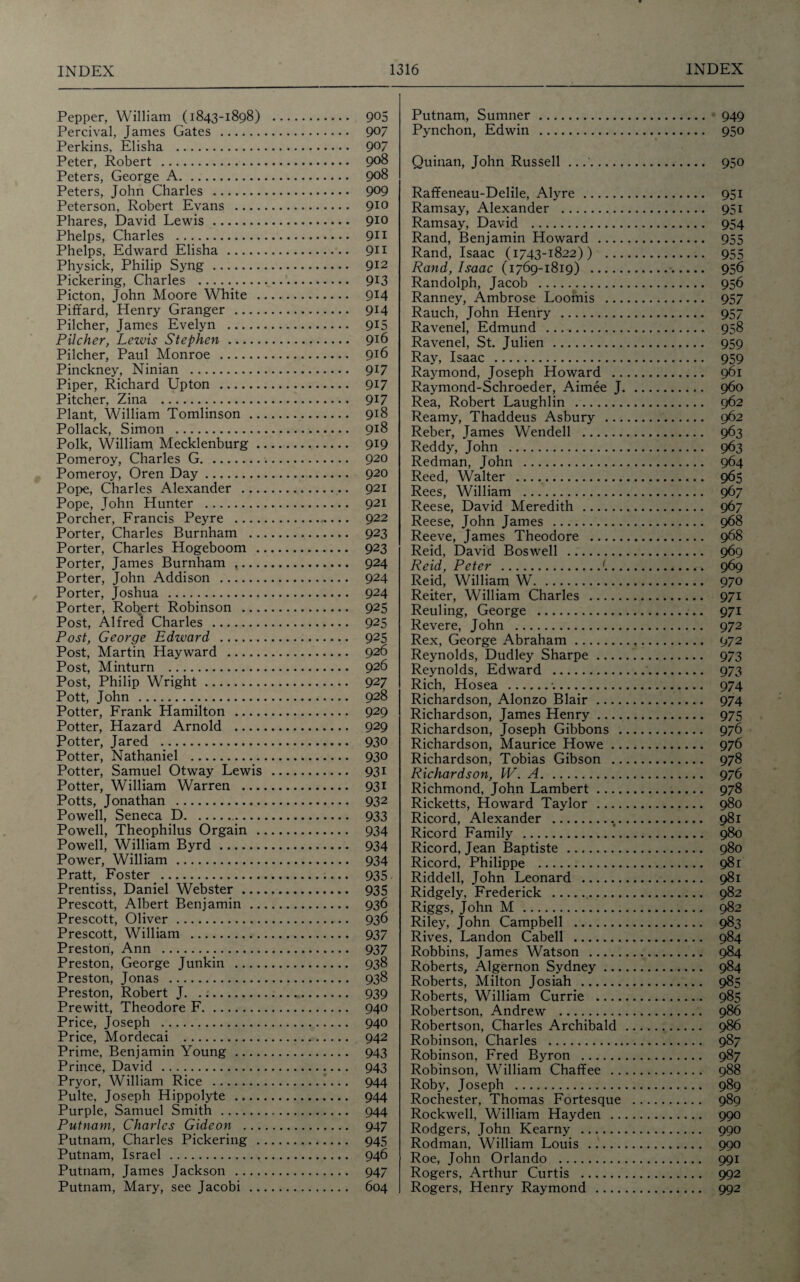 Pepper, William (1843-1898) . 9°5 Percival, James Gates . 9°7 Perkins, Elisha . 9°7 Peter, Robert . 9°8 Peters, George A. 908 Peters, John Charles . 9°9 Peterson, Robert Evans . 910 Phares, David Lewis . 910 Phelps, Charles . 911 Phelps, Edward Elisha . 911 Physick, Philip Syng. 912 Pickering, Charles .;.,. 913 Picton, John Moore White . 9l4 Piffard, Henry Granger . 9l4 Pilcher, James Evelyn . 915 Pilcher, Lewis Stephen. 9J6 Pilcher, Paul Monroe . 9T6 Pinckney, Ninian . 917 Piper, Richard Upton . 9*7 Pitcher, Zina . 917 Plant, William Tomlinson. 918 Pollack, Simon . 918 Polk, William Mecklenburg. 919 Pomeroy, Charles G. 920 Pomeroy, Oren Day. 920 Pope, Charles Alexander . 921 Pope, John Hunter . 921 Porcher, Francis Peyre . 922 Porter, Charles Burnham . 923 Porter, Charles Hogeboom . 923 Porter, James Burnham .. 924 Porter, John Addison . 924 Porter, Joshua . 924 Porter, Robert Robinson . 925 Post, Alfred Charles . 925 Post, George Edward . 925 Post, Martin Hayward . 926 Post, Minturn . 92^ Post, Philip Wright. 927 Pott, John. 928 Potter, Frank Hamilton . 929 Potter, Hazard Arnold . 929 Potter, Jared . 930 Potter, Nathaniel . 930 Potter, Samuel Otway Lewis . 931 Potter, William Warren . 931 Potts, Jonathan . 932 Powell, Seneca D... 933 Powell, Theophilus Orgain . 934 Powell, William Byrd. 934 Power, William. 934 Pratt, Foster . 935 Prentiss, Daniel Webster. 935 Prescott, Albert Benjamin. 936 Prescott, Oliver. 936 Prescott, William . 937 Preston, Ann . 937 Preston, George Junkin . 938 Preston, Jonas . 938 Preston, Robert J. 939 Prewitt, Theodore F. 940 Price, Joseph . 940 Price, Mordecai . 942 Prime, Benjamin Young. 943 Prince, David . 943 Pryor, William Rice . 944 Pulte, Joseph Hippolyte . 944 Purple, Samuel Smith . 944 Putnam, Charles Gideon . 947 Putnam, Charles Pickering . 945 Putnam, Israel . 946 Putnam, James Jackson . 947 Putnam, Mary, see Jacobi . 604 Putnam, Sumner. 949 Pynchon, Edwin . 950 Quinan, John Russell .. 950 Raffeneau-Delile, Alyre. 951 Ramsay, Alexander . 951 Ramsay, David . 954 Rand, Benjamin Howard . 955 Rand, Isaac (1743-1822)) . 955 Rand, Isaac (1769-1819) . 956 Randolph, Jacob . 956 Ranney, Ambrose Loomis . 957 Rauch, John Henry . 957 Ravenel, Edmund .. 958 Ravenel, St. Julien . 959 Ray, Isaac . 959 Raymond, Joseph Howard . 961 Raymond-Schroeder, Aimee J. 960 Rea, Robert Laughlin . 962 Reamy, Thaddeus Asbury . 962 Reber, James Wendell . 963 Reddy, John . 963 Redman, John . 964 Reed, Walter . 965 Rees, William . 967 Reese, David Meredith . 967 Reese, John James . 968 Reeve, James Theodore . 968 Reid, David Boswell . 969 Reid, Peter ... 969 Reid, William W. 970 Reiter, William Charles . 971 Reuling, George .. 971 Revere, John . 972 Rex, George Abraham. 972 Reynolds, Dudley Sharpe. 973 Reynolds, Edward .. 973 Rich, Hosea .•.. 974 Richardson, Alonzo Blair. 974 Richardson, James Henry. 975 Richardson, Joseph Gibbons . 976 Richardson, Maurice Howe. 976 Richardson, Tobias Gibson . 978 Richardson, W. A. 976 Richmond, John Lambert. 978 Ricketts, Howard Taylor . 980 Ricord, Alexander .. 981 Ricord Family . 980 Ricord, Jean Baptiste. 980 Ricord, Philippe . 981 Riddell, John Leonard . 981 Ridgely, Frederick . 982 Riggs, John M . 982 Riley, John Campbell . 983 Rives, Landon Cabell . 984 Robbins, James Watson . 984 Roberts, Algernon Sydney. 984 Roberts, Milton Josiah . 985 Roberts, William Currie . 985 Robertson, Andrew . 986 Robertson, Charles Archibald . 986 Robinson, Charles . 987 Robinson, Fred Byron . 987 Robinson, William Chaffee . 988 Roby, Joseph . 989 Rochester, Thomas Fortesque . 989 Rockwell, William Hayden . 990 Rodgers, John Kearny . 990 Rodman, William Louis ... 990 Roe, John Orlando . 991 Rogers, Arthur Curtis . 992 Rogers, Henry Raymond . 992